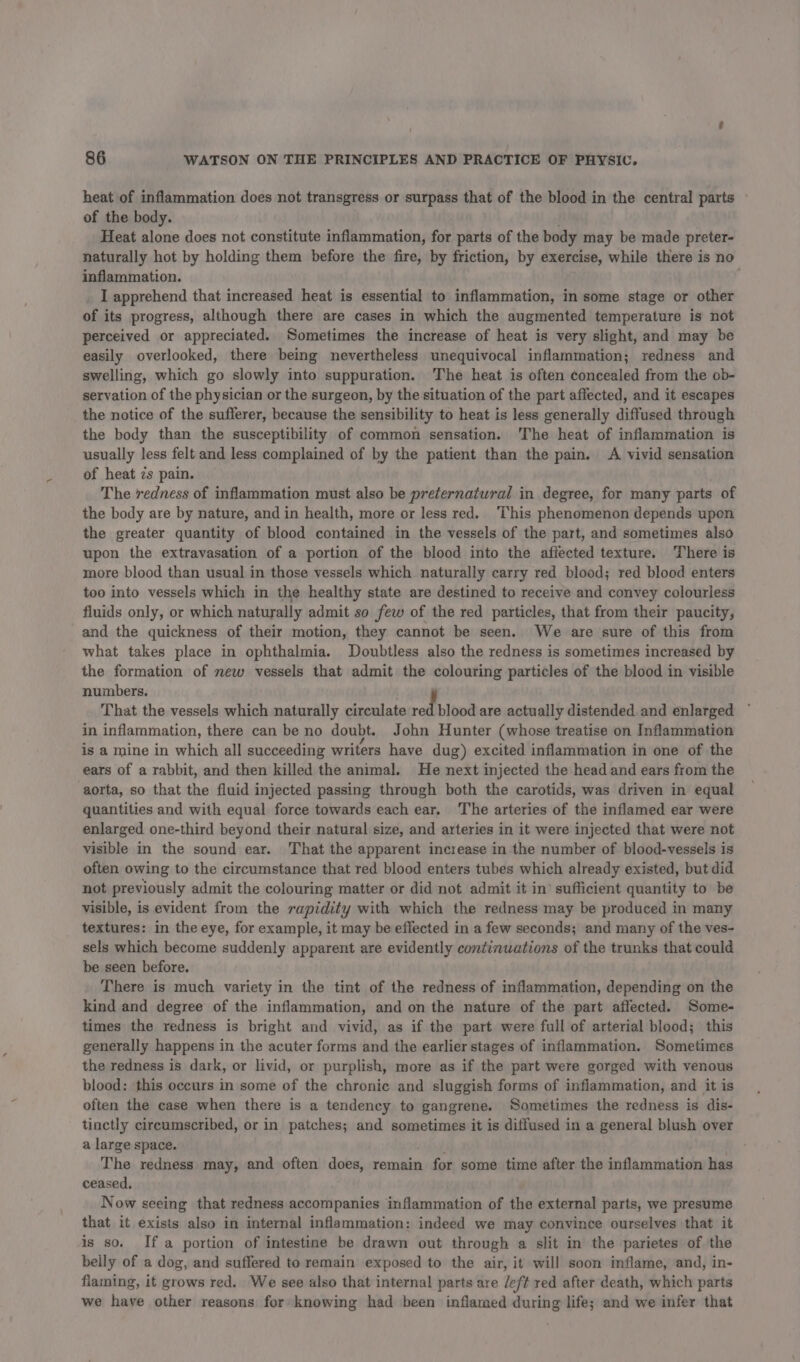 heat of inflammation does not transgress or surpass that of the blood in the central parts of the body. Heat alone does not constitute inflammation, for parts of the body may be made preter- naturally hot by holding them before the fire, by friction, by exercise, while there is no inflammation. ‘ I apprehend that increased heat is essential to inflammation, in some stage or other of its progress, although there are cases in which the augmented temperature is not perceived or appreciated. Sometimes the increase of heat is very slight, and may be easily overlooked, there being nevertheless unequivocal inflammation; redness and swelling, which go slowly into suppuration. The heat is often concealed from the ob- servation of the physician or the surgeon, by the situation of the part affected, and it escapes the notice of the sufferer, because the sensibility to heat is less generally diffused through the body than the susceptibility of common sensation. The heat of inflammation is usually less felt and less complained of by the patient than the pain. A vivid sensation of heat zs pain. The redness of inflammation must also be preternatural in degree, for many parts of the body are by nature, and in health, more or less red. ‘This phenomenon depends upen the greater quantity of blood contained in the vessels of the part, and sometimes also upon the extravasation of a portion of the blood into the affected texture. There is more blood than usual in those vessels which naturally carry red blood; red blood enters too into vessels which in the healthy state are destined to receive and convey colourless fluids only, or which naturally admit so few of the red particles, that from their paucity, and the quickness of their motion, they cannot be seen. We are sure of this from what takes place in ophthalmia. Doubtless also the redness is sometimes increased by the formation of mew vessels that admit the colouring particles of the blood in visible numbers. That the vessels a 0 naturally circulate a blood are actually distended and enlarged in inflammation, there can be no doubt. John Hunter (whose treatise on Inflammation is a mine in which all succeeding writers have dug) excited inflammation in one of the ears of a rabbit, and then killed the animal. He next injected the head and ears from the aorta, so that the fluid injected passing through both the carotids, was driven in equal quantities and with equal force towards each ear. The arteries of the inflamed ear were enlarged one-third beyond their natural size, and arteries in it were injected that were not visible in the sound ear. That the apparent increase in the number of blood-vessels is often owing to the circumstance that red blood enters tubes which already existed, but did not previously admit the colouring matter or did not admit it in’ sufficient quantity to be visible, is evident from the rapidity with which the redness may be produced in many textures: in the eye, for example, it may be effected in a few seconds; and many of the ves- sels which become suddenly apparent are evidently continuations of the trunks that could be seen before. There is much variety in the tint of the redness of inflammation, depending on the kind and degree of the inflammation, and on the nature of the part affected. Some- times the redness is bright and vivid, as if the part were full of arterial blood; this generally happens in the acuter forms and the earlier stages of inflammation. Sometimes the redness is dark, or livid, or purplish, more as if the part were gorged with venous blood: this occurs in some of the chronic and sluggish forms of inflammation, and it is often the case when there is a tendency to gangrene. Sometimes the redness is dis- tinctly circumscribed, or in patches; and sometimes it is diffused in a general blush over a large space. The redness may, and often does, remain for some time after the inflammation has ceased. Now seeing that redness accompanies inflammation of the external parts, we presume that it exists also in internal inflammation: indeed we may convince ourselves that it is so. Ifa portion of intestine be drawn out through a slit in the parietes of the belly of a dog, and suffered to remain exposed to the air, it will soon inflame, and, in- flaming, it grows red. We see also that internal parts are /eft red after death, which parts we have other reasons for knowing had been inflamed during life; and we infer that