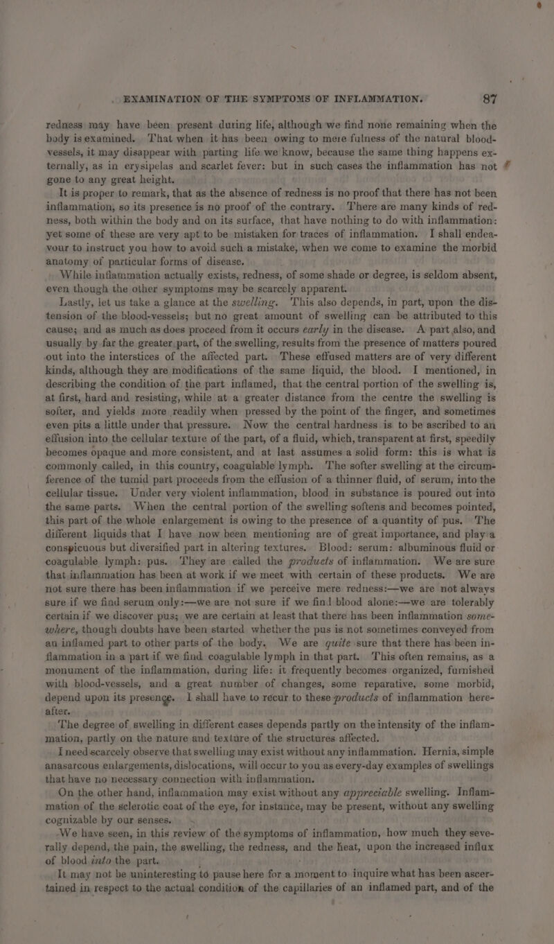 redness may have been present during life, although we find none remaining when the body isexamined. That when it has been owing to mere fulness of the natural blood- vessels, it may disappear with parting life we know, because the same thing happens ex- ternally, as in erysipelas and scarlet fever: but in such cases the inflammation has not | gone to any great height. It is proper to remark, that as the absence of redness is no proof that there has not been inflammation, so its presence is no proof of the contrary. There are many kinds of red- ness, both within the body and on its surface, that have nothing to do with inflammation: yet some of these are very apt to be mistaken for traces of inflammation. I shall endea- vour to instruct you how to avoid such a mistake, when we come to examine the morbid anatomy of particular forms of disease. While inflammation actually exists, redness, of some shade or degree, is seldom absent, even though the other symptoms may be scarcely apparent. Lastly, let us take a glance at the swelling. This also depends, in part, upon the dis- tension of the blood-vessels; but no great amount of swelling can be attributed to this cause; and as much as does proceed from it occurs early in the disease. A: part also, and usually by.far the greater,part, of the swelling, results from the presence of matters poured out into the interstices of the affected part. These effused matters are of very different kinds, although they are modifications of the same liquid, the blood. I mentioned, in describing the condition of the part inflamed, that the central portion of the swelling is, at first, hard and resisting, while at a greater distance from the centre the swelling is softer, and yields more readily when pressed by the point of the finger, and sometimes even pits a little under that pressure. Now the central hardness is to be ascribed to an effusion into the cellular texture of the part, of a fluid, which, transparent at first, speedily becomes opaque and more consistent, and at last assumes a solid form: this is what is commonly called, in this country, coagulable lymph. ‘The softer swelling at the circum- ference of the tumid part proceeds from the effusion of a thinner fluid, of serum, into the cellular tissue. Under very violent inflammation, blood in substance is poured out into the same parts. When the central portion of the swelling softens and becomes pointed, this part of the whole enlargement is owing to the presence of a quantity of pus. The different liquids that I have now been mentioning are of great importance, and playia conspicuous but diversified part in altering textures. Blood: serum: albuminous fluid or coagulable lymph: pus. They are called the products of inflammation. We are sure that inflammation has been at work if we meet with certain of these products. We are not sure there has been inflammation if we perceive mere redness:—we are not always sure if we find serum only:—we are not sure if we find blood alone:—we are tolerably certain if, we discover pus; we are certain at least that there has been inflammation some- where, though doubts have been started whether the pus is not sometimes conveyed from an inflamed part to other parts of the body. We are quite sure that there has been in- flammation in a part if we find coagulable lymph in that part. This often remains, as a monument of the inflammation, during life: it frequently becomes organized, furnished with blood-vessels, and a great number of changes, some reparative, some morbid, depend upon its presenge. 1 shall have to recur to these produwcis of inflammation here- after. The degree of swelling in different cases depends partly on the intensity of the inflam- mation, partly on the nature and texture of the structures affected. I need scarcely observe that swelling may exist without any inflammation. Hernia, simple anasarcous enlargements, dislocations, will occur to you as every-day examples of swellings that have no necessary connection with inflammation. On the other hand, inflammation may exist without any appreciable swelling. Inflam- mation of the sclerotic coat of the eye, for instance, may be present, without any swelling cognizable by our senses. &lt; We have seen, in this review of the symptoms of inflammation, how much they seve- tally depend, the pain, the swelling, the redness, and the heat, ey the increased influx of blood dato the part. It may not be uninteresting to pause here for a moment to inquire what has as ascer- tained in respect to the actual condition of the capillaries of an inflamed part, and of the