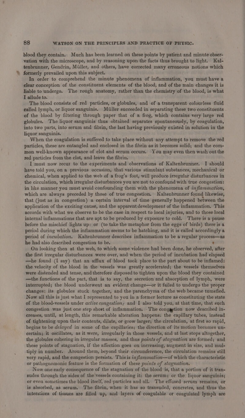 blood they contain. Much has been learned on these points by patient and minute obser- vation with the microscope, and by reasoning upon the facts thus brought to light. Kal- tenbrunner, Gendrin, Miller, and others, have corrected many erroneous notions which » formerly prevailed upon this subject. In order to comprehend the minute phenomena of inflammation, you must have a clear conception of the constituent elements of the blood, and of the main changes it is liable to undergo. The rough anatomy, rather than the chemistry of the blood, is what I allude to. The blood consists of red particles, or globules, and of a transparent colourless fluid called lymph, or liquor sanguinis. Miller succeeded in separating these two constituents of the blood by filtering through paper that of a frog, which contains very large red globules. The liquor sanguinis thus obtained separates spontaneously, by coagulation, into two parts, into serum and fibrin, the last having previously existed in solution in the liquor sanguinis. When the coagulation is suffered to take place without any attempt to remove the 'red particles, these are entangled and enclosed in the fibrin as it becomes solid; and the com- mon well-known appearance of clot and serum occurs. You may even then wash out the red particles from the clot, and leave the fibrin. ) I must now recur to the experiments and observations of Kaltenbrunner. I should have told you, on a previous occasion, that various stimulant substances, mechanical or chemical, when applied to the web of a frog’s foot, will produce irregular disturbances in _ the circulation, which irregular disturbances you are not to confound with true congestion: in like manner you must avoid confounding them with the phenomena of 72 /flammation, which are always preceded by those of true congestion. Kaltenbrunner found likewise, that (just as in congestion) a certain interval of time generally happened between the application of the exciting cause, and the apparent development of the inflammation. This accords with what we observe to be the.case in respect to local injuries, and to those local internal inflammations that are apt to be produced by exposure to cold. There is a pause before the mischief lights up: or (to take the metaphor from the eggs of birds) there is a period during which the inflammation seems to be hatching, and it is called accordingly a period of incubation. Kaltenbrunner describes inflammation to be a regular process—as he had also described congestion to be. ° On looking then at the web, to which some violence had been done, he observed, after the first irregular disturbances were over, and when the period of incubation had elapsed —he found (I say) that an afflux of blood took place to the part about to be inflamed: the velocity of the blood in the vessels was greatly accelerated; the vessels themselves were distended and tense, and therefore disposed to tighten upon the blood they contained —the functions of the part, that is to say, the secretion and absorption of lymph, were interrupted; the blood underwent an evident change—or it failed to undergo the proper changes: its globules stuck together, and the parenchyma of the web became tumefied. Now all this is just what I represented to you in a former lecture as constituting the state of the blood-vessels under active congestion; and I also told you, at that time, that such congestion was just one step short of inflammation. -'The conggstion now described in- creases, until, at length, this remarkable alteration happens: the capillary tubes, instead of tightening upon their contents, dilate, or grow larger; the circulation, at first so rapid, begins to be delayed in some of the capillaries; the direction of its motion becomes un- certain; it oscillates, as it were, irregularly in those vessels, and at last stops altogether, the globules cohering in irregular masses, and thus points of stagnation are formed; and these points of stagnation, if the affection goes on increasing, augment in size, and mul- tiply in number. Around them, beyond their circumference, the circulation remains still very rapid, and the congestion persists. This is i /lammation—of which the characteristic or pathognomonic feature is the formation of these points of stagnation. Now one early consequence of the stagnation of the blood is, that a portion of it tran- sudes through the sides of the vessels containing it: the serum; or the liquor sanguinis; or even sometimes the blood itself, red particles and all. The effused serum remains, or is absorbed, as serum. The fibrin, when it has so transuded, concretes, and thus the interstices of tissues are filled up, and layers of coagulable or coagulated lymph are