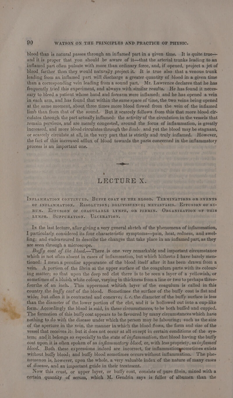 blood-than is natural passes through an inflamed part in a given time. | It is quite true— and itis proper that you should be aware of it—that the arterial trunks leading to an inflamed part often pulsate with more than ordinary force, and, if opened, project a jet of blood farther than they would naturajly project it. It is true also that a venous trunk leading from an inflamed part will discharge a greater quantity of blood in a given time than a corresponding vein leading from a sound part. Mr. Lawrence declares that he has frequently tried this experiment, and always withisimilar results. He has found it neces- sary to bleed a patient whose hand and forearm were inflamed; and he has opened a vein in each arm, and has found that within the same space of time, the two veins being opened at the same moment, about three times more blood flowed from the vein of the inflamed limb than from that of the sound. But it scarcely follows from this that more blood cir- culates through the part actually inflamed: the activity of the circulation in the vessels that remain pervious, aud are merely congested, around the focus of inflammation, is greatly increased, and more blood circulates through the limb: and yet the blood may be stagnant, or scarcely circulate at all, in the very part that is strictly and truly inflamed. However, the fact of this increased afllux of blood towards the parts concerned in the inflammatory process is an important one. —~&lt;&gt;-— : LECTURE X. INFLAMMATION CONTINUED. Burry COAT OF THE BLOOD. TERMINATIONS OR EVENTS OF INFLAMMATION. ResoLurion; DELITESCENCE; METASTASIS. Errusion OF SE- RUM. ErrusioN OF COAGULABLE LYMPH, OR FIBRIN. ORGANIZATION OF THIS LymMpeH. Suppurarion. ULcERATION. In the last lecture, after giving a very general sketch of the phenomena of inflammation, I particularly considered its four characteristic symptoms-——pain, heat, redness, and swel- ling: and endeavoured to describe the changes that take place in an inflamed part, as they are seen through a microscope. Buffy coat of the blood.-There is one very remarkable and important circumstance which is not ofien absent in cases of inflammation, but which hitherto I have barely men- tioned: I mean a peculiar appearance of the blood itself after it has been drawn from a vein. A portion of the fibrin at the upper surface of the coagulum parts with its colour- ing matter; so that upon the deep red clot there is to be seen a layer of a yellowish, or sometimes of a bluish white colour, varying in thickness from a line or two to perhaps three- fourths of an inch. This uppermost whitish layer of the coagulum is called in this country the buffy coat of the blood. Sometimes the surface of the buffy coat is flat and wide; but often it is contracted and concave; 7. ¢. the diameter of the buffy surface is less than the diameter of the. lower portion of the clot, and it is hollowed out into a cup-like form. Accordingly the blood is said, in these circumstances, to be both buffed and cupped. The formation of this buffy coat appears to be favoured by many circumstances which have nothing to do with the disease under which the person may be labouring; such as the size of the aperture in the vein, the manner in which the blood flows, the form and size of the vessel that receives it: but it does not occur at all except in certain conditions of the sys- tem; andit belongs so especially to the state of nflammation, that blood having the bufty coat upon it is often spoken of as inflammatory blood, or, with less propriety, as inflamed blood. Both these expressions indeed are incorrect, for inflammationgsometimes exists without buffy blood; and buffy blood sometimes occurs without inflammation. The phe- nomenon is, however, upon the whole, a very valuable index of the nature of many cases - of disease, and an important guide in their treatment. Now this crust, or upper layer, or buffy coat, consists of pure fibrin, mixed with a certain quantity of serum, which M. Gendrin says is fuller of albumen than the