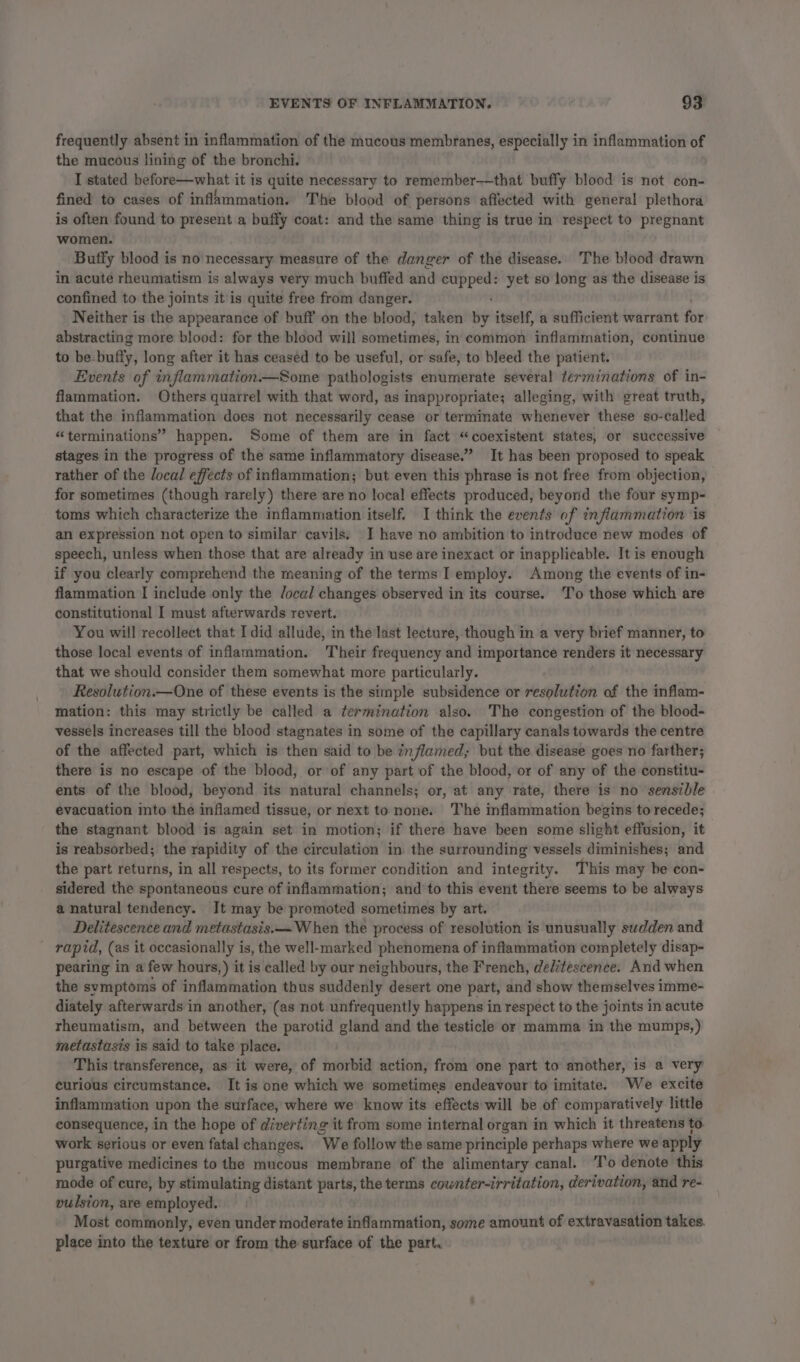 frequently absent in inflammation of the mucous membranes, especially in inflammation of the mucous lining of the bronchi. I stated before—what it is quite necessary to remember-—that buffy blood is not ¢on- fined to cases of inflammation. The blood of persons affected with general plethora is often found to present a buffy coat: and the same thing is true in respect to pregnant women. Buffy blood is no necessary measure of the danger of the disease. The blood drawn in acute rheumatism is always very much buffed and a ie yet so long as the disease is confined to the joints it is quite free from danger. Neither is the appearance of buff on the blood, taken iy itself, a sufficient warrant for abstracting more blood: for the blood will sometimes, in common inflammation, continue to be-buffy, long after it has ceased to be useful, or safe, to bleed the patient. Events of inflammation—Some pathologists enumerate several terminations of in- flammation. Others quarrel with that word, as inappropriate; alleging, with great truth, that the inflammation does not necessarily cease or terminate whenever these so-called “terminations” happen. Some of them are in fact “coexistent states, or successive stages in the progress of the same inflammatory disease.” It has been proposed to speak rather of the local effects of inflammation; but even this phrase is not free from objection, for sometimes (though rarely) there are no local effects produced, beyond the four symp- toms which characterize the inflammation itself. I think the events of inflammation ‘is an expression not open to similar cavils. I have no ambition to introduce new modes of speech, unless when those that are already in use are inexact or inapplicable. It is enough if you clearly comprehend the meaning of the terms I employ. Among the events of in- flammation I include only the Jocal changes observed in its course. 'T'o those which are constitutional I must afterwards revert. You will recollect that I did allude, in the last lecture, though in a very brief manner, to those local events of inflammation. Their frequency and importance renders it necessary that we should consider them somewhat more particularly. Resolution.—One of these events is the simple subsidence or resolution of the inflam- mation: this may strictly be called a termination also. The congestion of the blood- vessels increases till the blood stagnates in some of the capillary canals towards the centre of the affected part, which is then said to be inflamed, but the disease goes no farther; there is no escape of the blood, or of any part of the blood, or of any of the constitu- ents of the blood, beyond its natural channels; or, at any rate, there is no sensible evacuation into the inflamed tissue, or next to none. The inflammation begins to recede; the stagnant blood is again set in motion; if there have been some slight effusion, it is reabsorbed; the rapidity of the circulation in. the surrounding vessels diminishes; and the part returns, in all respects, to its former condition and integrity. This may be con- sidered the spontaneous cure of inflammation; and’ to this event there seems to be always a natural tendency. It may be promoted sometimes by art. Delitescence and metastasis. When the process of resolution is unusually sudden and rapid, (as it occasionally is, the well-marked phenomena of inflammation completely disap- pearing in a few hours,) it is called by our neighbours, the French, deditescence. And when the symptoms of inflammation thus suddenly desert one part, and show themselves imme- diately afterwards in another, (as not unfrequently happens in respect to the joints in acute rheumatism, and between the parotid gland and the testicle of mamma in the mumps,) metastasis is said to take place. This transference, as it were, of morbid action, from one part to another, is a very curious circumstance. It is one which we sometimes endeavour to imitate. We excite inflammation upon the surface, where we know its effects will be of comparatively little consequence, in the hope of diverting it from some internal organ in which it threatens to. work serious or even fatal changes. ‘We follow the same principle perhaps where we apply purgative medicines to the mucous membrane of the alimentary canal. ‘To denote this mode of cure, by stimulating distant parts, the terms cownter-irritation, derivation, and re- vulsion, are employed. Most commonly, even under moderate inflammation, some amount of extravasation takes. place into the texture or from the surface of the part.