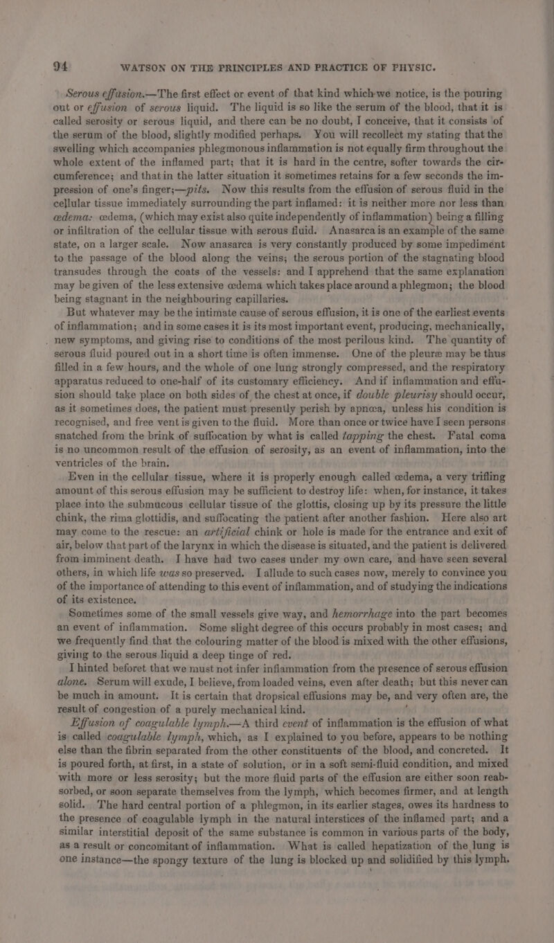 Serous effusion.—The first effect or event of that kind which-we notice, is the pouring out or effusion of serous liquid. The liquid is so like the serum of the blood, that it is called serosity or serous liquid, and there can be no doubt, I conceive, that it consists of the serum of the blood, slightly modified perhaps. You will recollect my stating that the swelling which accompanies phlegmonous inflammation is not equally firm throughout the whole extent of the inflamed part; that it is hard in the centre, softer towards the cir- cumference; and thatin the latter situation it sometimes retains for a few seconds the im- pression of one’s finger;—pits. Now this results from the effusion of serous fluid in the cellular tissue immediately surrounding the part inflamed: it is neither more nor less than edema: cedema, (which may exist also quite independently of inflammation) being a filling or infiltration of the cellular tissue with serous fluid. Anasarcais an example of the same state, on a larger scale. Now anasarca is very constantly produced by some impediment to the passage of the blood along the veins; the serous portion of the stagnating blood transudes through the coats of the vessels: and I apprehend that the same explanation may be given of the less extensive «edema which takes place around a phlegmon; the blood being stagnant in the neighbouring capillaries. But whatever may be the intimate cause of serous effusion, it is one of the earliest events of inflammation; and in some cases it is its most important event, producing, mechanically, . hew symptoms, and giving rise to conditions of the most perilous kind. The quantity of serous fluid poured out in a short time is often immense. One of the pleure may be thus filled in a few hours, and the whole of one lung strongly compressed, and the respiratory apparatus reduced to one-half of its customary efliciency. And if inflammation and effa- sion should take place on both sides of the chest at once, if dowble pleurisy should occur, as it sometimes does, the patient must presently perish by apnoea, unless his condition is recognised, and free vent is given to the fluid. More than once or twice have I seen persons snatched from the brink of suffocation by what is called tapping the chest. Fatal coma is no uncommon result of the effusion of serosity, as an event of inflammation, into the ventricles of the brain. Even in the cellular tissue, where it is properly enough called edema, a very trifling amount of this serous effusion may be sufficient to destroy life: when, for instance, it takes place into the submucous cellular tissue of the glottis, closing up by its pressure the little chink, the rima glottidis, and suffocating the patient after another fashion. Here also art may come to the rescue: an artificial chink or hole is made for the entrance and exit of air, below that part of the larynx in which the disease is situated, and the patient is delivered from imminent death. I have had two cases under my own care, and have seen several others, in which life was so preserved. I allude to such cases now, merely to convince you of the importance of attending to this event of inflammation, and of studying the indications of its existence. Sometimes some of the small vessels give way, and hemorrhage into the part becomes an event of inflammation. Some slight degree of this occurs probably in most cases; and we frequently find that the colouring matter of the blood is mixed with the other effusions, giving to the serous liquid a deep tinge of red. . I hinted beforet that we must not infer inflammation from the presence of serous effusion alone. Serum will exude, I believe, from loaded veins, even after death; but this never can be much in amount. It is certain that dropsical effusions may be, and very often are, the result of congestion of a purely mechanical kind. Effusion of coagulable lymph.—A third event of inflammation is the effusion of what is called coagulable lymph, which, as I explained to you before, appears to be nothing else than the fibrin separated from the other constituents of the blood, and concreted. It is poured forth, at first, in a state of solution, or in a soft semi-fluid condition, and mixed with more or less serosity; but the more fluid parts of the effusion are either soon reab- sorbed, or soon separate themselves from the lymph, which becomes firmer, and at length solid. The hard central portion of a phlegmon, in its earlier stages, owes its hardness to the presence of coagulable lymph in the natural interstices of the inflamed part; and a similar interstitial deposit of the same substance is common in various parts of the body, as a result or concomitant of inflammation. What is called hepatization of the lung is one instance—the spongy texture of the lung is blocked up and solidified by this lymph.