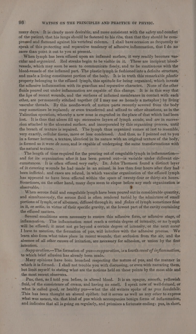 many days. It is clearly more desirable, and more consistent with the safety and comfort of the patient, that his lungs should be fastened to his ribs, than that they should be eom- pressed and flattened against his vertebral column. I shall have occasion so frequently to speak of this protecting and reparative tendency of adhesive inflammation, that I do. no more than point it out to you at present. When lymph has been effused upon an inflamed surface, it very readily becomes vas- cular and organized. Red streaks begin to be visible in it. ‘These are incipient blood- vessels, which may soon be seen to communicate freely, and to be continuous with the blood-vessels of the inflamed part. :'The plastic lymph is fashioned into a definite structure, and made a living constituent portion of the body. It is in truth this remarkable plastic property belonging to the effused lymph, this aptitude for being organized, which invests the adhesive inflammation with its guardian and reparative character. None of the other fluids poured out under inflammation are capable of this change. It is in this way that the lips of recent wounds, and the surfaces of inflamed membranes in contact with each other, are permanently stitched together (if I may use so homely a metaphor) by living vascular threads. By this needle-work of nature parts recently severed from the body may sometimes be replaced; or even transferred and affixed to other situations, as in the Talicotian operation, whereby a new nose is engrafted in the place of that which had been lost. It is thus that ulcers fill up; successive layers of lymph exude, and are in succes- sion attached to the ulcerated surface, and incorporated by this organizing process, until the breach of texture is repaired. ‘The lymph thus organized comes at last to resemble, very exactly, cellular tissue, more or less condensed. And thus, as I pointed out to you in a former lecture, a texture, identical in its nature with an original texture of the body, is formed as it were de novo, and is capable of undergoing the same transformations with the natural texture. The length of time required for the pouring out of coagulable lymph in inflammation—— and for its organization after it has been poured out—is variable under different cir- cumstances. It is often effused very early. Dr. John Thomson found a distinct layer of it covering wounds he had made in an animal, in less than four hours after they had been inflicted; and cases are related, in which vascular organization of the effused lymph has appeared to have been effected within the space of twenty-four or thirty-six hours. Sometimes, on the other hand, many days seem to elapse before any such organization is observable. When serous fluid and coagulable lymph have been poured out in considerable quantity, and simultaneously, the serous fluid is often rendered turbid by the admixture of small portions of lymph, or of albumen, diffused through it; and flakes of lymph sometimes float in it, or settle, in virtue of their specific gravity, at the lowest part of the cavity containing the effused matters. Several conditions seem necessary to ensure this adhesive form, or adhesive stage, of inflammation. The inflammation must reach a certain degree of intensity, or no lymph will be effused; it must not go beyond a certain degree of intensity, or the next event I have to mention, the formation of pus, will interfere with the adhesive process. We learn also from what takes place in recent wounds, that seclusion from the air, and the absence of all other causes of irritation, are necessary for adhesion, or union by the first intention. . ' Suppuration.—The formation of pus—suppuration, is a fourth event of inflammation, to which brief allusion has already been made. Many opinions have been broached respecting the nature of pus, and the manner in which it is formed. I shall not trouble you with discussing, or even with narrating them, but limit myself to stating what are the notions held on these points by the most able and the most recent observers. Pus, then, as I told. you before, is altered blood. It is an opaque, smooth, yellowish fluid, of the consistence of cream, and having no smell. I speak now of well-formed, or what is called good, or healthy pus—what the old writers spoke of as pus laudabile. This has been thought an absurd epithet: but it serves as well as any other to express what was meant, viz. that kind of pus which accompanies benign forms of inflammation, and indicates that all is going on regularly, and promises a fortunate ending: pus, in short,