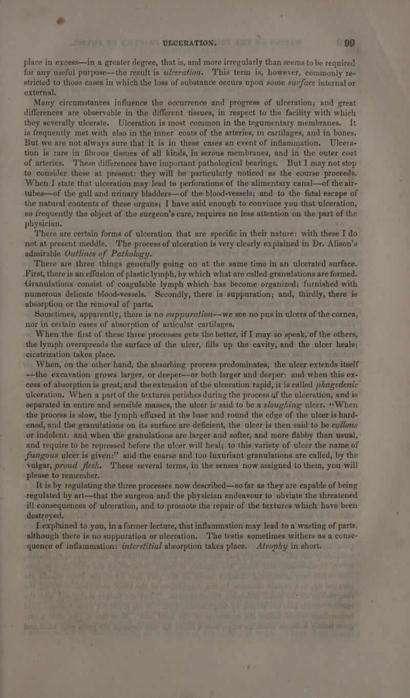 place in excess—in a greater degree, that is, and more irregularly than seems to be required. for any useful purpose—-the result is ulceration. This term is, however, commonly re- stricted to those cases. in which the loss of substance occurs upon some suzface internal or external. Many circumstances influence the occurrence and progress of ulceration; and great differences are observable in the different tissues, in respect to the facility with which they severally ulcerate. Ulceration is most common in the tegumentary membranes. It is frequently met with also in the inner coats of the arteries, in cartilages, and in bones. But we are not always sure that it is in these cases an event of inflammation. Ulcera- tion is rare in fibrous tissues of all kinds, in serous membranes, and in the outer coat of arteries. ‘These differences have important pathological bearings. But I may not stop to consider these at present: they will be particularly noticed as the course proceeds. When I state that ulceration may lead to perforations of the alimentary canal——of the air- tubes—of the gall and urinary bladders—of the blood-vessels; and to the fatal escape of the natural contents of these organs; I have said enough to convince you that ulceration, so frequently the object of the surgeon’s care, requires no less attention on the part of the physician. ' There are certain forms of ulceration that are specific in their nature: with these I do not at present meddle. The process of ulceration is very clearly explained in Dr. Alison’s admirable Outlines of Pathology. There are three things generally going on at the same time in an ulcerated surface. First, there is an effusion of plastic lymph, by which what are called granulations are formed. Granulations consist of coagulable lymph which has become organized; furnished with numerous delicate blood-vessels. Secondly, there is suppuration; and, thirdly, there is absorption or the removal of parts. Sometimes, apparently, there is no suppuration-—we see no pus in ulcers of the cornea, nor in certain cases of absorption of articular cartilages. When the first of these three processes gets the better, if I may so speak, of the others, the lymph overspreads the surface of the ulcer, fills up the cavity; and the ulcer heals; cicatrization takes place. When, on the other hand, the absorbing process predominates, the ulcer alt itself —-the excavation grows larger, or deeper--or both larger and deeper: and when this ex- _cess of absorption is great, and the extension of the ulceration rapid, it is called phagedenic ulceration. When a part of the textures perishes during the process of the ulceration, and is separated in entire and sensible masses, the ulcer is said to be a sloughing ulcer. “When the process is slow, the lymph effused at the base and round the edge of the ulcer is hard- ened, and the granulations on its surface are deficient, the ulcer is then said to be callous or indolent: and when the granulations are larger and softer, and more flabby than usual, and require to be repressed before the ulcer will heal; to this variety of ulcer the name of fungous ulcer is given:” and the coarse and too luxuriant granulations are called, by the vulgar, proud flesh. These several terms, in the senses now assigned to them, you will please to remember. It is by regulating the three processes now described—so far as they are capable of being ‘regulated by art—that the surgeon and the physician endeavour to obviate the threatened ill consequences of ulceration, and to promote the repair of the textures which have been destroyed. [explained to you, in a former lecture, that inflammation may Alda to a wasting of parts, although there is no suppuration or ulceration. The testis sometimes withers as a conse- quence of inflammation: interstitial absorption takes place. Atrophy in short.