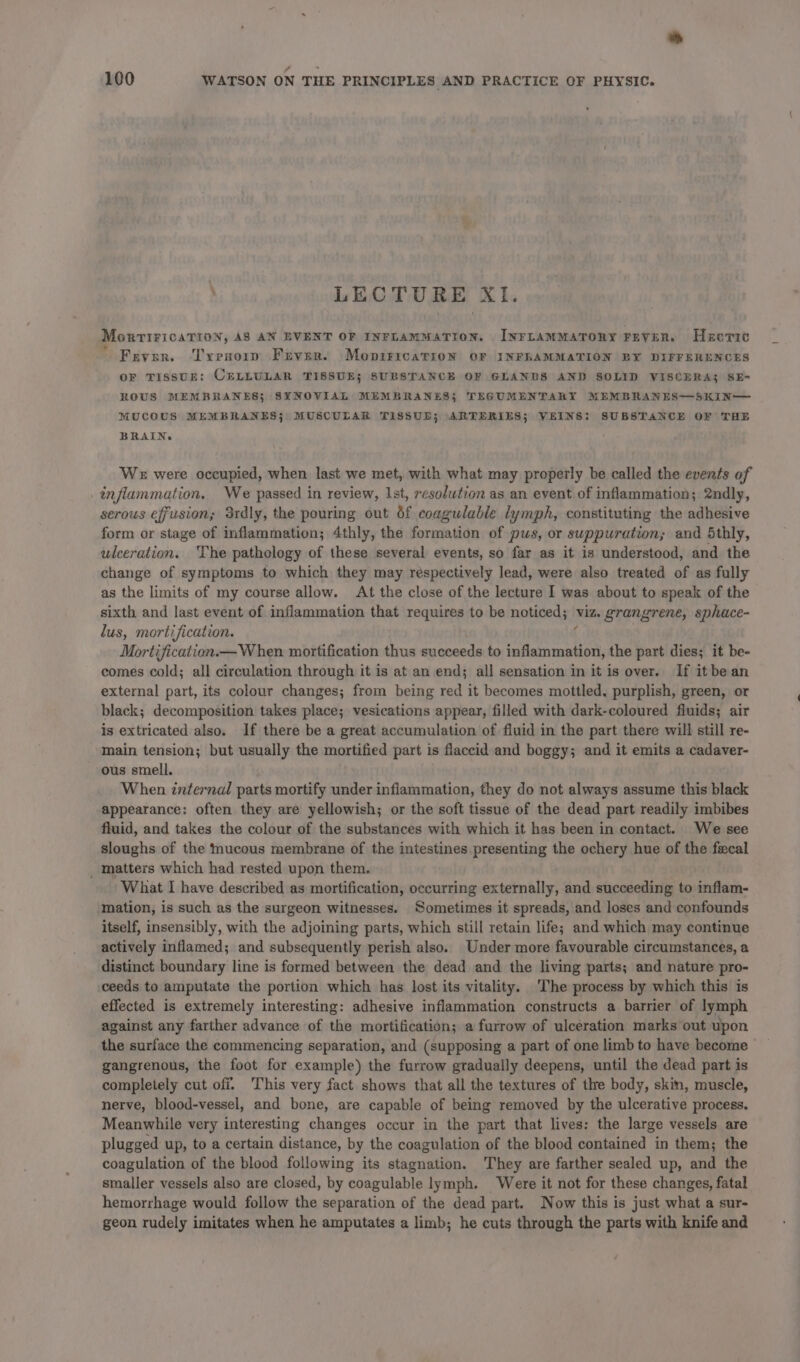 LECTURE XI. Monrtirication, AS AN EVENT OF INFLAMMATION. INFLAMMATORY FEVER. Hectic Fever. Tresorip Fever. MopiricarioN OF INFLAMMATION BY DIFFERENCES OF TISSUE: CELLULAR TISSUE; SUBSTANCE OF GLANDS AND SOLID VISCERA; SE- ROUS MEMBRANES; SYNOVIAL MEMBRANES} TEGUMENTARXY MEMBRANES—SKINM MUCOUS MEMBRANES; MUSCULAR TISSUD; ARTERIES; VEINS: SUBSTANCE OF THE BRAIN. We were oceupied, when last we met, with what may properly be called the events of inflammation. We passed in review, Ist, resolution as an event of inflammation; 2ndly, serous effusion; 3rdly, the pouring out of coagulable lymph, constituting the adhesive form or stage of inflammation; 4thly, the rege ha of pus, or suppuration; and 5thly, wleeration. ‘The pathology of these several events, so far as it is understood, and the change of symptoms to which they may respectively lead, were also treated of as fully as the limits of my course allow. At the close of the lecture I was about to speak of the sixth and last event of. inflammation that requires to be noticed; viz. grangrene, sphace- lus, mortification. Mortification.— When. mortification thus succeeds to eae ation, the part dies; it be- comes cold; all circulation through it is at an end; all sensation in it is over. If it be an external part, its colour changes; from being red it becomes mottled, purplish, green, or black; decomposition takes place; vesications appear, filled with dark-coloured fluids; air is extricated also. If there be a great accumulation of fluid in the part there will still re- main tension; but usually the mortified part is flaccid and boggy; and it emits a cadaver- ous smell. When internal parts mortify under inflammation, they do not always assume this black appearance: often they are yellowish; or the soft tissue of the dead part readily imbibes fluid, and takes the colour of the substances with which it has been in contact. We see sloughs of the mucous membrane of the intestines presenting the ochery hue of the fecal _ matters which had rested upon them. What I have described as mortification, occurring externally, and succeeding to inflam- mation, is such as the surgeon witnesses. Sometimes it spreads, and loses and confounds itself, insensibly, with the adjoining parts, which still retain life; and which may continue actively inflamed; and subsequently perish also. Under more favourable circumstances, a distinct boundary line is formed between the dead and the living parts; and nature pro- ceeds to amputate the portion which has lost its vitality. The process by which this is effected is extremely interesting: adhesive inflammation constructs a barrier of lymph against any farther advance of the mortification; a furrow of ulceration marks out upon the surface the commencing separation, and (supposing a part of one limbto have become _ gangrenous, the foot for example) the furrow gradually deepens, until the dead part is completely cut off. This very fact shows that all the textures of the body, skin, muscle, nerve, blood-vessel, and bone, are capable of being removed by the ulcerative process. Meanwhile very interesting changes occur in the part that lives: the large vessels are plugged up, to a certain distance, by the coagulation of the blood contained in them; the coagulation of the blood following its stagnation. They are farther sealed up, and the smaller vessels also are closed, by coagulable lymph. Were it not for these changes, fatal hemorrhage would follow the separation of the dead part. Now this is just what a sur- geon rudely imitates when he amputates a limb; he cuts through the parts with knife and