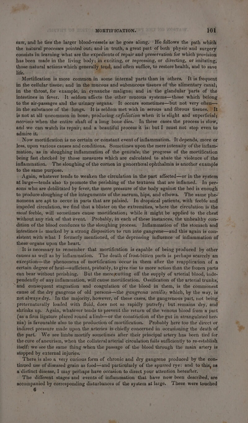 saw, and he ties the larger blood-vessels ashe goes along. ‘He follows the path whith the natural processes pointed out; and in truth, a great part of both physic and surgery consists in learning what are the expedients of repair and preservation for which provision has been made in the living body; in exciting, or repressing, or directing, or imitating, those:natural actions which generally tend, and ‘often suffice, to restore health, and to save life. . Mortification is more common in some internal parts than in others. It is frequent in the cellular tissue; and in the mucous and submucous tissues of the alimentary canal; in the ‘throat, for example, in cynanche maligna; and in the glandular parts of the intestines in fever. It seldom affects. the other mucous systems—those which belong to the air-passages and the urinary organs. It occurs sometimes—but not very often— in the substance of the lungs. Jt is seldom met with in serous and fibrous tissues. It is not at all uncommon in bone; producing exfoliation when it is slight and superficial; necrosis when the entire shaft of a long bone dies. In these cases the process is slow, and we can watch its repair; and a beautiful process it is: but I must not stop even to admire it: | Now mortification is no certain or constant event of inflammation. It depends, more or less, upon various causes and conditions. Sometimes upon the mere intensity of the inflam- mation, as in sloughing inflammation of the genitals; the progress of the mortification being fast checked by those measures which are calculated to abate the violence of the inflammation. The sloughing of the cornea in gonorrheeal opnthalaria s is another example to the same purpose. Again, whatever tends to weaken the circulation in the part affected—or in the system at large—tends also to promote the perishing of the textures that are inflamed. In per- sons who are debilitated by fever, the mere pressure of the body against the bed is enough to produce sloughing of the integuments of the sacrum, hips, and elbows. ‘The same phe- nomena are apt to occur in parts that are palsied. In dropsical patients, with feeble and impeded circulation, we find that a blister on the extremities, where the circulation is the most feeble, will sometimes cause mortification; while it might be applied to the chest Without any risk of that event. Probably, in each of these instances, the unhealthy con- dition of the blood conduces to the sloughing process. Inflammation of the stomach and intestines is marked by a strong disposition to run into gangrene—and this again is con- sistent with what I formerly mentioned, of the deprossing influence of inflammation of these organs upon the heart. It is necessary to remember that mortification is capable of being produced by other causes as well as by inflammation. The death of frost-bitten parts is perhaps scarcely an exception—the phenomena of mortification occur in them after the reapplication of a certain degree of heat—sufficient, probably, to give rise to more action than the frozen parts can bear without perishing. But the mereycutting off the supply of arterial blood, inde- pendently of any inflammation, will cause mortification, Ossification of the arterial trunks, ‘and consequent stagnation and coagulation of the blood in them, is the commonest cause of the dry gangrene of old persons—the gangrena senilis; which, by the way, is not always dry. In the majority, however, of these cases, the gangrenous part, not being preternaturally loaded with fluid, does not so rapidly putrefy; but remains dry, and shrinks up. Again, whatever tends to prevent the return of the venous blood from a part (as a firm ligature placed round alimb—or the constriction of the gut in strangulated her- nia) is favourable also to the production of mortification. Probably here too the direct or indirect pressure made upon the arteries is chiefly concerned in occasioning the death of — the part. We see limbs mortify sometimes after their principal artery has been tied for the cure of aneurism, when the collateral arterial circulation fails sufficiently to re: establish itself: we see the same thing: when the passage of the blood eee the main artery is stopped by external i injuries. There is also a very curious form of chronic and dry gangrene produced by the con- tinued use of diseased grain as food—and particularly of the spurred rye: and to this, as a distinct disease, I may perhaps have occasion to direct your attention hereafter. The different stages and events of inflammation that have now been described, are accompanied by corresponding disturbances of the system at large. These were touched 6 .