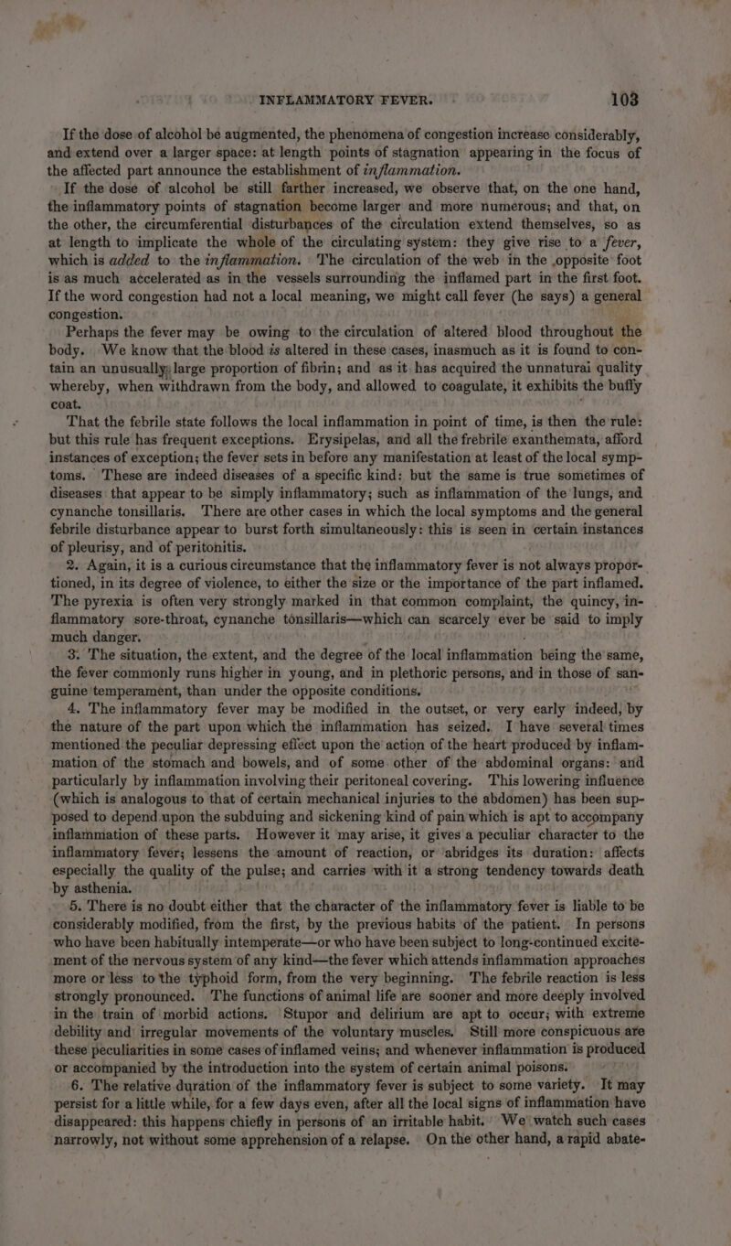 If the dose of alcohol be augmented, the phenomena of congestion increase considerably, and extend over a larger space: at length points of stagnation appearing in the focus of the affected part announce the establishment of inflammation. If the dose of alcohol be still farther increased, we observe that, on the one hand, the inflammatory points of stagnation become larger and more numerous; and that, on the other, the circumferential disturbances of the circulation extend themselves, SO as at length to implicate the whole of the circulating system: they give tise to a fever, which is added to the inflammation. The circulation of the web in the opposite foot is as much accelerated as in the vessels surrounding the inflamed part in the first foot. If the word congestion had not a local meaning, we aeene call fever (he says) a genpral congestion. Perhaps the fever may be owing to the circulation of altered blood throughout - the body. We know that the blood zs altered in these cases, inasmuch as it is found to con- tain an unusually: large proportion of fibrin; and as it. has acquired the unnaturai quality whereby, when withdrawn from the body, and allowed to coagulate, it exhibits the buffy coat. That the febrile state follows the local inflammation in point of time, is then the rule: but this rule has frequent exceptions. Erysipelas, and all the frebrile exanthemata, afford instances of exception; the fever sets in before any manifestation at least of the local symp- toms. These are indeed diseases of a specific kind: but the same is true sometimes of diseases that appear to be simply inflammatory; such as inflammation of the lungs, and cynanche tonsillaris. ‘There are other cases in which the local symptoms and the general febrile disturbance appear to burst forth simultaneously: this is seen in certain instances of pleurisy, and of peritonitis. 2. Again, it is a curious circumstance that the inflammatory fever is not always propor- tioned, in its degree of violence, to either the size or the importance of the part inflamed. The pyrexia is often very strongly marked in that common complaint, the quincy, in- . flammatory sore-throat, cynanche tonsillaris—which can scarcely ever be said to ingply much danger, 3. The situation, the extent, and the degree ‘of the local inflammation being the’ same, the fever commonly runs higher in young, and in plethoric Shes, and in those of san- guine temperament, than under the apposite conditions. 4, The inflammatory fever may be modified in the outset, or very early indeed, hy the nature of the part upon which the inflammation has seized. I have several times mentioned the peculiar depressing effect upon the action of the heart produced by inflam- mation of the stomach and bowels, and of some. other of the abdominal organs: and particularly by inflammation involving their peritoneal covering. This lowering influence (which is analogous to that of certain mechanical injuries to the abdomen) has been sup- posed to depend upon the subduing and sickening kind of pain which is apt to accompany inflammation of these parts. However it may arise, it gives a peculiar character to the inflammatory fever; lessens the amount of reaction, or ‘abridges its duration: affects especially the quality of the piles and carries with it a strong sarc towards death by asthenia. 5. There is no doubé Bittice that the character of the fadentoty fotet i is liable to be considerably modified, from the first, by the previous habits ‘of the patient. In persons who have been habitually intemperate—or who have been subject to long-continued excité- ment of the nervous system of any kind—the fever which attends inflammation approaches more or less to the typhoid form, from the very beginning. The febrile reaction is less strongly pronounced. The functions of animal life are sooner and more deeply involved in the train of ‘morbid actions. Stupor and delirium are apt to occur; with extreme debility and: irregular movements of the voluntary muscles, Still more conspicuous are these peculiarities in some cases of inflamed veins; and whenever inflammation is produced or accompanied by the introduction into the system of certain animal poisons. 6. The relative duration of the inflammatory fever is subject to some variety. It may persist for a little while, for a few days even, after all the local signs of inflammation have disappeared: this happens’ chiefly in persons of an irritable habit.’ We’ watch such cases narrowly, not without some apprehension of a relapse. On the other hand, a rapid abate-