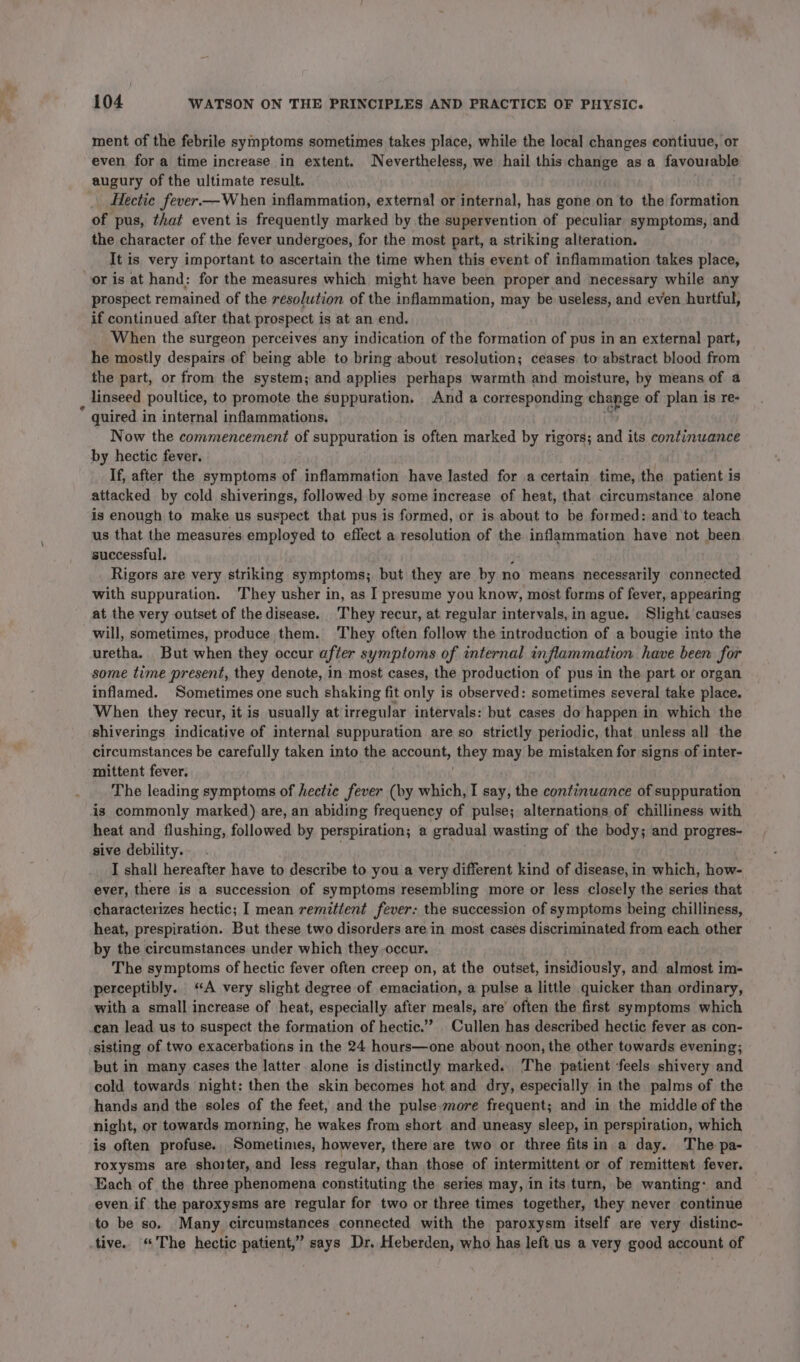 ment of the febrile symptoms sometimes takes place, while the local changes contiuue, or even for a time increase in extent. Nevertheless, we hail this change as a favourable augury of the ultimate result. . Hectic fever—W hen inflammation, external or internal, has gone on to the formation of pus, that event is frequently marked by the supervention of peculiar symptoms, and the character of the fever undergoes, for the most part, a striking alteration. It is very important to ascertain the time when this event of inflammation takes place, or is at hand: for the measures which might have been proper and necessary while any prospect remained of the resolution of the inflammation, may be useless, and even hurtful, if continued after that prospect is at an end. When the surgeon perceives any indication of the formation of pus in an external part, he mostly despairs of being able to bring about resolution; ceases to abstract blood from the part, or from the system; and applies perhaps warmth and moisture, by means of a _ linseed poultice, to promote the suppuration. And a corresponding change of plan is re- quired in internal inflammations. Now the commencement of suppuration is often marked by rigors; and its continuance by hectic fever. If, after the symptoms of inflammation have lasted for a certain time, the patient is attacked by cold shiverings, followed by some increase of heat, that circumstance alone is enough to make us suspect that pus is formed, or is about to be formed: and to teach us that the measures employed to effect a resolution of the inflammation have not been successful. j Rigors are very striking symptoms; but they are by no means necessarily connected with suppuration. They usher in, as I presume you know, most forms of fever, appearing at the very outset of thedisease. ‘They recur, at regular intervals, in ague. Slight causes will, sometimes, produce them. ‘They often follow the introduction of a bougie into the uretha. But when they occur after symptoms of internal inflammation have been for some time present, they denote, in most cases, the production of pus in the part or organ inflamed. Sometimes one such shaking fit only is observed: sometimes several take place. When they recur, it is usually at irregular intervals: but cases do happen in which the shiverings indicative of internal suppuration are so strictly periodic, that unless all the circumstances be carefully taken into the account, they may be mistaken for signs of inter- mittent fever. The leading symptoms of hectic fever (by which, I say, the continwance of suppuration is commonly marked) are, an abiding frequency of pulse; alternations of chilliness with heat and flushing, followed by perspiration; a gradual wasting of the body; and progres- sive debility. ; I shall hereafter have to describe to you a very different kind of disease, in which, how- ever, there is a succession of symptoms resembling more or less closely the series that characterizes hectic; I mean remitient fever: the succession of symptoms being chilliness, heat, prespiration. But these two disorders are in most cases discriminated from each other by the circumstances under which they occur. The symptoms of hectic fever often creep on, at the outset, insidiously, and almost im- perceptibly. ‘A very slight degree of emaciation, a pulse a little quicker than ordinary, with a small increase of heat, especially after eal are’ often the first symptoms which can lead us to suspect the formation of hectic.’ _ Cullen has described hectic fever as con- sisting of two exacerbations in the 24 hours—one about noon, the other towards evening; but in many cases the latter alone is distinctly marked. The patient feels shivery and cold towards night: then the skin becomes hot and dry, especially in the palms of the hands and the soles of the feet, and the pulse more frequent; and in the middle of the night, or towards morning, he wakes from short and uneasy sleep, in perspiration, which is often profuse. Sometimes, however, there are two or three fitsin a day. The pa- roxysms are shorter, and less regular, than those of intermittent or of remittent fever. Each of the three phenomena constituting the series may, in its turn, be wanting: and even if the paroxysms are regular for two or three times together, they never continue to be so. Many circumstances connected with the paroxysm itself are very distinc- tive. “The hectic patient,” says Dr. Heberden, who has left us a very good account of