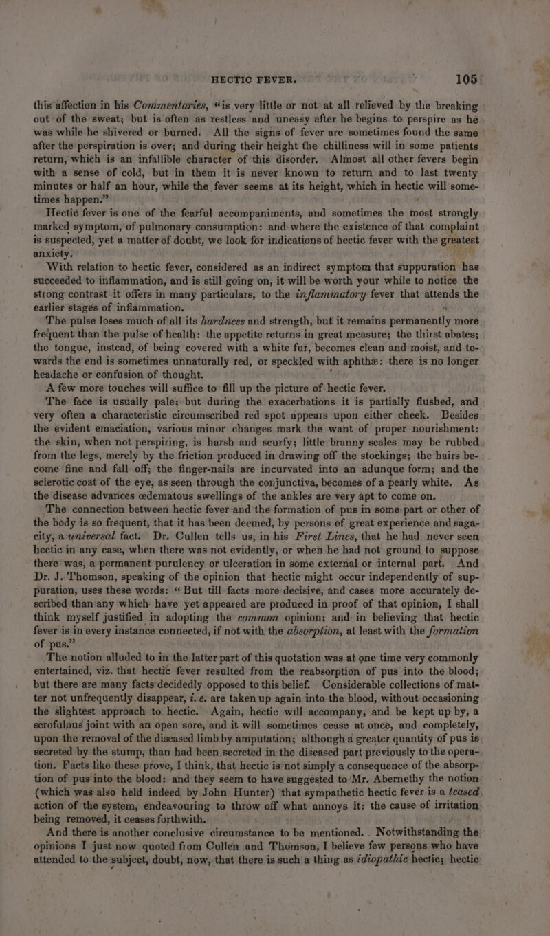 HECTIC FEVER. , 105° this affection in his Commentaries, “is very little or not’ at all relieved by the breaking out of the sweat; but is often as restless and uneasy after he begins to perspire as he was while he shivered or burned. All the signs of fever are sometimes found the same after the perspiration is over; and during their height the chilliness will in some patients return, which is an infallible character of this disorder. Almost all other fevers begin with a sense of cold, but in them it is never known to return and to last twenty minutes or half an hour, while the fever seems at its height, which in hectic will some- times happen.” : Hecti¢ fever is one of the fearful accompaniments, and sometimes the most strongly marked symptom, ‘of pulmonary consumption: and where the existence of that complaint is suspected, yet a matter of doubt, we look for indications of hectic fever with the Bipetect anxiety. With relation to hectic fever, considered as an indirect symptom that suppuration has succeeded to inflammation, and is still going on, it will be worth your while to notice the strong contrast it offers in many particulars, to the inflammatory fever that attends the earlier stages of inflammation. 6 The pulse loses much of all its hardness and strength, but it remains permanently more frequent than the pulse of health: the appetite returns in great measure; the thirst abates; the tongue, instead, of being covered with a white fur, becomes clean and moist, and to- wards the end is sometimes unnaturally red, or speckled with nf ver wel there is no longer headache or confusion of thought. A few more touches will suffice to fill up the picture of hectic fever. The face is usually pale;.but during the exacerbations it is partially flushed, and very often a characteristic circumscribed red spot appears upon either cheek. Besides the evident emaciation, various minor changes mark the want of proper nourishment: the skin, when not perspiring, is harsh and scurfy; little branny scales may be rubbed from the legs, merely by the friction produced in drawing off the stockings; the hairs be- come fine and fall off; the finger-nails are incurvated into an adunque form; and the sclerotic coat of the eye, as seen through the conjunctiva, becomes of a pearly white. As the disease advances edematous swellings of the ankles are very apt to come on. The connection between hectic fever and the formation of pus in some part or other of the body is so frequent, that it has been deemed, by persons of great experience and saga- city, a wniversal fact. Dr. Cullen tells us, in his First Lines, that he had never seen hectic in any case, when there was not evidently, or when he had not ground to suppose there was, a permanent purulency or ulceration in some external or internal part. And Dr. J. Thomson, speaking of the opinion that hectic might occur independently of sup- puration, uses these words: “ But till facts more decisive, and cases more accurately de- scribed than'any which: have yet appeared are produced i in proof of that opinion, I shall think myself justified in adopting the common opinion; and in believing that hectic fever lis in every instance connected, if not with the absorption, at least with the Jormation of pus.” | The notion alluded to in the latter part of this quotation was at one time very commonly entertained, viz. that hectic fever resulted from the reabsorption of pus into the blood; but there are many facts ‘decidedly opposed to this belief. Considerable collections of mat- ter not unfrequently disappear, ¢. e. are taken up again into the blood, without occasioning - the slightest approach to hectic. Again, hectic will accompany, and be kept up by; a scrofulous joint with an open sore, and it will sometimes cease at once, and completely, upon the removal of the diseased limb by amputation; although a greater quantity of pus is secreted by the stump, than had been secreted in the diseased part previously to the opera- tion. Facts like these prove, I think, that hectic is not simply a consequence of the absorp- tion of pus into the blood: and they seem to have suggested to'Mr. Abernethy the notion’ (which was also held indeed by John Hunter) ‘that sympathetic hectic fever is a teased action of the system, endeavouring to throw off what annoys it: the cause of irritation being removed, it ceases forthwith. And there is another conclusive circumstance to be mentioned. . Notwitheranding the opinions I just now quoted fiom Cullen and Thomson, I believe few persons who have attended to the subject, doubt, now, that there is such a thing as ¢diopathic hectic; hectic