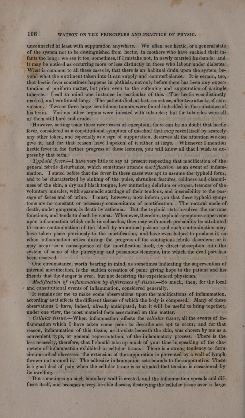 unconnected at least with suppuration anywhere. We often see hectic, or a general state of the system not to be destinguished from hectic, in mothers who have suckled their in- fants too long: we see it too, sometimes, if I mistake not, in newly married husbands: and it may be noticed as occurring more or less distinctly i in those who labour under diabetes. What is common to all these cases is, that there is an habitual drain upon the system be- yond what the nutriment:taken into it can supply and counterbalance. It is certain, too, that hectic fever sometimes happens in phthisis, not only before there has been any expec- toration of puriform matter, but prior even to the softening and suppuration of a single tubercle. I call to mind one instance in particular of this. The hectic was distinctly marked, and continued long. The patient died, at last, comatose, after two attacks of con- vulsion. Two or three large scrofulous tumors were found imbedded in the substance of his brain. Various other organs were infested with tubercles; but the tubercles were all of them still hard and crude. ? However, setting aside these rarer cases of exception, there can be no doubt that hectic fever, considered as a constitutional symptom of mischief that may reveal itself by scarcely any other token, and especially as asign of suppuration, deserves all the attention we can give it; and for that reason havé I spoken of it rather at large. Whenever I mention hectic fever in the farther progress of these lectures, you will know all that I wish to ex-&gt; press by that term. Typhoid fever.—I have very little to say at present respecting that modification of the general febrile disturbance, which sometimes attends mortification as an event of inflam- mation. I stated before that the fever in these cases was apt to assume the typhoid form; and to. be characterized by sinking of the pulse, shrunken features, coldness and clammi- ’ ness of the skin, a dry and black tongue, low muttering delirium or stupor, tremors of the voluntary muscles, with spasmodic startings of their tendons, and insensibility to the pas- sage of feces and of urine. I must, however, now inform you that these typhoid symp- .toms are no constant or necessary concomitants of mortification. The natural mode of death, under gangrene, is death by asthenia. But the typhoid state involves the nervous functions, and tends to death by coma. Whenever, therefore, typhoid symptoms supervene upon inflammation which ends in sphacelus, they may with much probability be attributed to some contamination of the blood by an animal poison; and such contamination may have taken place previously to the mortification, and have even helped to produce it, as when inflammation arises during the progress of the contagious febrile disorders; or it may occur as a consequence of the mortification itself, by direct absorption into the system of some of the putrefying and poisonous reirape ee: into which the dead part has been resolved. One circumstance, worth bearing in mind, as sometimes indicating the supervention of internal mortification, is the sudden cessation of pain: giving hope to the patient and his friends that the danger is over; but not deceiving the experienced physician. Modification of inflammation by differences of tisswe—So much, then, for the local - and constitutional events of inflammation, considered generally. It remains for me to make some observations upon the modifications of inflammation, according as it affects the different tissues of which the body is composed. Many of these observations I have, indeed, already anticipated; but it will be useful to bring together, . under one view, the most material facts ascertained on this matter. - Cellular tisswe——When inflammation affects the cellular tissue, all the events of in- fiammation which I have taken some pains to describe are apt to occur; and for that reason, inflammation of this tissue, as it exists beneath the skin, was chosen by me as a convenient type, or general representation, of the inflammatory process. There is the less necessity, therefore, that I should take up much of your time in speaking of the cha- racters of inflammation exhibited in cellular tissue. There is a strong tendency to form circumscribed abscesses: the extension of the suppuration is prevented by a wall of lymph thrown out around it, The adhesive inflammation sets bounds to the suppurative. ‘There is a good deal of pain when the cellular tissue is so situated that tension is occasioned by its swelling. | But sometimes no such boundary wall is erected, and the Sideline spreads and dif- fuses itself, and becomes a very terrible disease, destroying the cellular tissue over a large