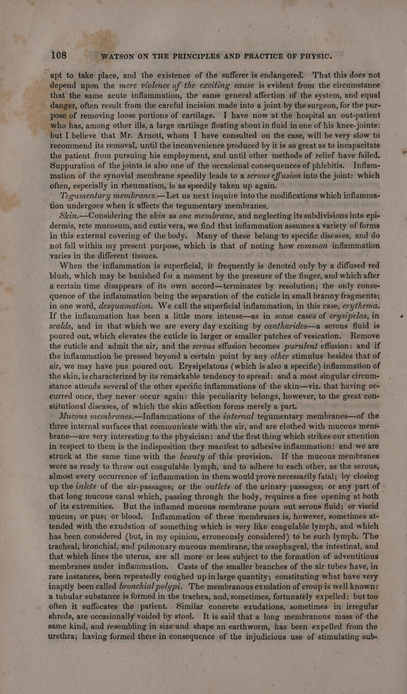 ™ 9 108 ‘WATSON ON THE PRINCIPLES AND PRACTICE OF PHYSIC. ‘apt to take place, and the existence of the sufferer is endangered: That this does not depend upon the mere violence of the exciting cause is evident from the circumstance that the same acute inflammation, the same general affection of the system, and equal danger, often result from the careful incision made into a joint by the surgeon, for the pur- _ pose of removing loose portions of cartilage.’ I have now at the hospital an out-patient who has, among other ills, a large cartilage floating about in fluid in one of his knee-joints: ‘but I believe that Mr. Arnott, whom I have consulted on the case, will be very slow to recommend its removal, until the inconvenience produced by it is so great as to incapacitate the patient from pursuing his employment, and until other methods of relief have failed. Suppuration of the joints is also one of the occasional consequences of phlebitis. Inflam- mation of the synovial membrane speedily leads to a serous effusion into the joint: which often, especially in rheumatism, is as speedily taken up again. Tegumentary membranes.—Let us next inquire into the modifications which inflamma- tion undergoes when it affects the tegumentary membranes, Skin.—Considering the skin as one membrane, and neglecting its subdivisions into epi- dermis, rete mucosum, and cutis vera, we find that inflammation assumes a variety of forms in this external covering of the body. Many of these belong to specific diseases, and do not fall within my present purpose, which is that of noting how common inflammation varies in the different tissues. When the inflammation is superficial, it frequently is denoted only by a diffused red blush, which may be banished for a moment by the pressure of the finger, and which after a certain time disappears of its own accord—terminates by resolution; the only conse- quence of the inflammation being the separation of the cuticle in small branny fragments; in one word, desguamation. We call the superficial inflammation, in this case, erythema. If the inflammation has been a little more intense—as in some cases of erysipelas, in scalds, and in that which we are every day exciting by cantharides-—a serous fluid is poured out, which elevates the cuticle in larger or smaller patches of vesication. Remove the cuticle and admit the air, and the serous effusion becomes purulent effusion: and if the inflammation be pressed beyond a certain point by any other stimulus besides that of air, we may have pus poured out. Erysipelatous (which is also a specific) inflammation of the skin, is characterized by its remarkable tendency to spread: and a most singular circum- stance attends several of the other specific inflammations of the skin—viz. that having oc- curred once, they never occur again: this peculiarity belongs, however, to the great con- stitutional diseases, of which the skin affection forms merely a part. Mucous membranes.—Inflammations of the internal tegumentary membranes—of the three internal surfaces that communicate with the air, and are clothed with mucous meni brane——are very interesting to the physician: and the first thing which strikes our attention in respect to them is the indisposition they manifest to adhesive inflammation: and we are struck at the same time with the beauty of this provision. If the mucous membranes were as ready to throw out coagulable lymph, and to adhere to each other, as the serous, almost every occurrence of inflammation in them would prove necessarily fatal; by closing up the ¢vlets of the air-passages; or the outlets of the urinary passages; or any part of that long mucous canal which, passing through the body, requires a free opening at both — of its extremities. But the inflamed mucous membrane pours out serous fluid; or viscid mucus; or pus; or blood. Inflammation of these membranes is, however, sometimes at- tended with the exudation of something which is very like coagulable lymph, and which has been considered (but, in my opinion, erroneously considered) to be such lymph. The tracheal, bronchial, and pulmonary mucous membrane, the oesophageal, the intestinal, and that which lines the uterus, are all more or less subject to the formation of adventitious membranes under inflammation. Casts of the smaller branches of the air tubes have, in rare instances, been repeatedly coughed upin large quantity; constituting what have very inaptly been called bronchial polypi. ‘The membranous exudation of croup'is well known: a tubular substance is formed in the trachea, and, sometimes, fortunatély expelled: but too often it suffocates the patient. Similar cond¢rete exudations, sometimes in irregular shreds, are occasionally voided by stool. It is said that a long membranous mass of the same kind, and resembling in sizevand shape an earthworm, has been expelled from the urethra; having formed there in consequence of the injudicious use of stimulating sub-