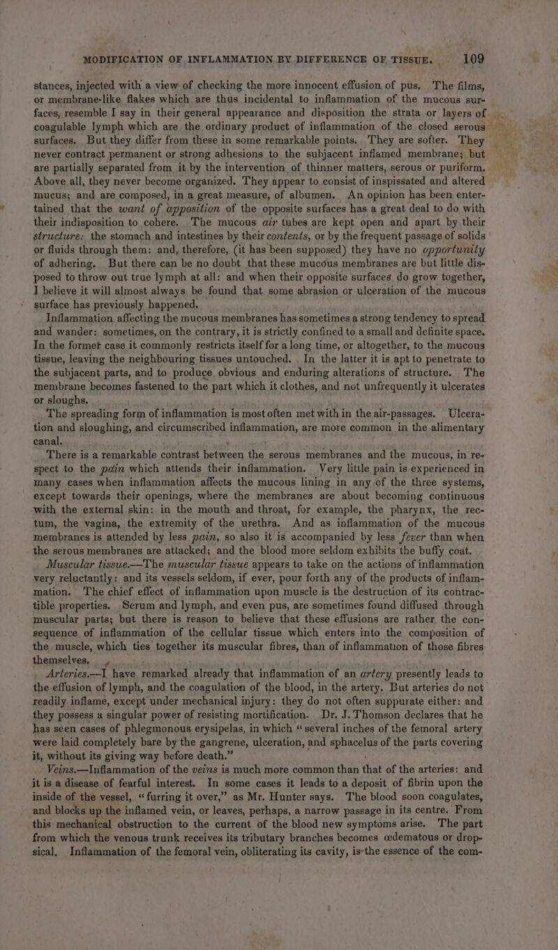 stances, injected with a.view of checking the more innocent effusion of pus. The films, or membrane-like flakes which are thus incidental to inflammation of the mucous sur- faces, resemble I say in their general appearance and disposition the strata or layers of surfaces. But they differ from these in some remarkable points. They are softer. They never contract permanent or strong adhesions to the subjacent inflamed membrane; but are partially separated from it by the intervention of thinner matters, serous or puriform, Above all, they never become organized. They appear to consist of inspissated and altered mucus; and are composed, in a great measure, of albumen. An opinion has been enter- tained that the want of apposition of the opposite surfaces has a great deal to do with their indisposition to,cohere. The mucous air tubes are kept open and apart by their structure: the stomach and intestines by their contents, or by the frequent passage of solids or fluids through them: and, therefore, (it has been supposed) they have no opportunity of adhering. But there can be no doubt that these mucous membranes are but little dis- posed to throw out true lymph at all: and when their opposite surfaces. do grow together, I believe it will almost always, be found that some abrasion or ulceration of the mucous surface has previously happened. Inflammation affecting the mucous membranes has sometimes a strong tendency to spread and wander: sometimes, on the contrary, it is strictly confined to a small and definite space. In the formet case it commonly restricts itself for a long time, or altogether, to the mucous tissue, leaving the neighbouring tissues untouched. , In the latter it is apt to penetrate to the subjacent parts, and to produce obvious and enduring alterations of structure. The membrane becomes fastened to the part which it clothes, and not unfrequently it ulcerates or sloughs, The spreading form of inflammation is most often met within the air-passages. Ulcera- tion and sloughing, and circumscribed inflammation, are more common in the alimentary canal. ¥ _, There is a remarkable contrast between the serous membranes and the mucous, in re- spect to the pain which attends their inflammation. Very litile pain is experienced in many cases when inflammation affects the mucous lining in any of the three systems, except towards their openings, where the membranes are about becoming continuous with the external skin: in the mouth and throat, for example, the pharynx, the rec- tum, the vagina, the extremity of the urethra. And as inflammation of the mucous membranes is attended by less pain, so also it is accompanied by less fever than when the serous membranes are attacked; and the blood more seldom exhibits the buffy coat. Muscular tisswe——The muscular tissue appears to take on the actions of inflammation very reluctantly: and its vessels seldom, if ever, pour forth any of the products of inflam- mation. The chief effect of inflammation upon muscle is the destruction of its contrac- tible properties. Serum and lymph, and even pus, are sometimes found diffused through muscular parts; but there is reason to believe that these effusions are rather. the con- sequence of inflammation of the cellular tissue which enters into the composition of the muscle, which ties together its muscular fibres, than of inflammation of those fibres themselves, |. Arteries.—I have. penarsed, already that inflammation of an artery presently leads to the effusion of lymph, and the coagulation of the blood, in the artery. But arteries do not readily inflame, except under mechanical injury: they do not often suppurate either: and they possess a singular power of resisting mortification. Dr. J. Thomson declares that he has seen cases of phlegmonous erysipelas, in which ‘several inches of the femoral artery were laid completely bare by the gangrene, ulceration, and ets of the parts covering it, without its giving way before death.” Veins.—Inflammation of the veins is much more common than that of the arteries: and it is a disease of fearful interest. In some cases it leads to a deposit of fibrin upon the inside of the vessel, ‘furring it over,” as Mr. Hunter says. The blood soon coagulates, and blocks up the inflamed vein, or leaves, perhaps, a narrow passage in its centre. From this mechanical obstruction to the current of the blood new symptoms arise. The part from which the venous trunk receives its tributary branches becomes cedematous or drop- sical, Inflammation of the femoral vein, obliterating its cavity, is:the essence of the com-