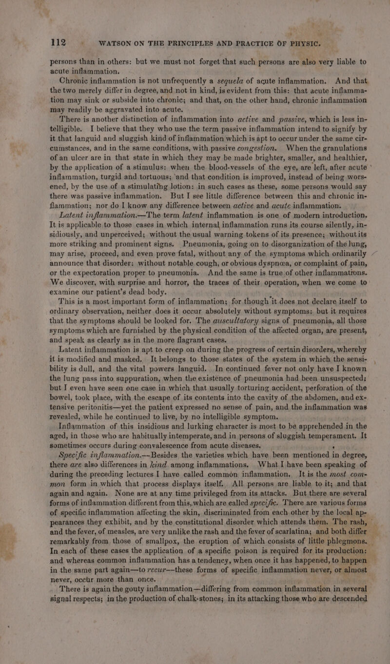 ‘ « 112 : WATSON ON THE PRINCIPLES AND PRACTICE OF PHYSIC. persons than in others: but we must not forget that such persons are also very liable to acute inflammation. Chronic inflammation is not unfrequently a sequela of acute inflammation. And that the two merely differ in degree, and not in kind, is evident from this: that acute inflamma- tion may sink or subside into chronic; and that, on the other hand, chronic inflammation may readily be aggravated into acute. There is another distinction of inflammation into active and passive, which is less in- telligible. I believe that they who use the term passive inflammation intend to signify by it that languid and sluggish kind of inflammation which is apt to occur under the same cir- cumstances, and in the same conditions, with passive congestion. When the granulations of an ulcer are in that state in which they may be made brighter, smaller, and healthier, by the application of a stimulus: when the blood-vessels of the eye, are left, after acute ’ inflammation, turgid and tortuous; ‘and that condition is improved, instead of being wors- ened, by the use of a stimulating lotion: in such cases as these, some persons would say there was passive inflammation. But I see little difference between this and chronic in- flammation; nor do I know any difference between active and acute inflammation. Latent inflammation.—The term latent inflammation is one of modern introduction. It is applicable to those cases in which internal inflammation runs its course silently, in- sidiously, and unperceived; without the usual warning tokens of its presence; without its more striking and prominent signs. Pneumonia, going on to disorganization of the hung, may arise, proceed, and even prove fatal, without any of the symptoms which ordinarily announce that disorder: without notable cough, or obvious dyspnea, or complaint of pain, or the expectoration proper to pneumonia. And the same is true of other inflammatrons. We discover, with surprise and horror, the traces of their operation, when we come to examine our patient’s dead body. This is a most important form of inflammation; for though it does not declare itself to ordinary observation, neither does it occur absolutely without symptoms: but it requires that the symptoms should be looked for. The auscultatory signs of pneumonia, all those symptoms which are furnished by the physical condition of the affected organ, are pracen and speak as clearly as in the more flagrant cases. Latent inflammation is apt to creep on during the progress of certain disorders, whereby it is modified and masked, It belongs to those states of the system in which the sensi- bility is dull, and the vital powers languid. In continued fever not only have I known the lung pass into suppuration, when thie existence of pneumonia had been unsuspected; but I even have seen one case in which that usually torturing accident, perforation of the bowel, took place, with the escape of its contents into the cavity of the abdomen, and ex- tensive peritonitis—yet the patient expressed no sense of pain, and the inflammation was revealed, while he continued to live, by no intelligible symptom. Inflammation of this insidious and lurking character is most to be apprehended in the aged, in those who are habitually intemperate, and in persons of sluggish siniphaenss It sometimes occurs during convalescence from acute diseases. Specific inflammation.—-Besides the varieties which have been aha tet in degree, there are also differences in kind. among inflammations. What I have been speaking of during the preceding lectures I have called common inflammation., It.is the most com- mon form in which that process displays itself. All persons are liable to it; and that again and again. None are at any time privileged from its attacks. But there are several forms of inflammation different from this,.which are ealled specific. There are various forms of specific inflammation affecting the skin, discriminated from each other by the local ap- pearances they exhibit, and by the constitutional disorder which attends them. The rash, and the fever, of measles, are very unlike the rash and the fever of scarlatina; and both differ yt remarkably from those of smallpox, the eruption of which consists of little phlegmons. i In each of these cases the application of a specific poison is required for its production: — and whereas common inflammation has a tendency, when once it has happened, to happen ~ in the same part again—to recur——these forms of specific inflammation never, or mTOR never, occur more than once. : There is again the gouty inflammation —differing from common inflammation. i in soveed signal respects; in the production of chalk-stones; in its attacking those who are descended