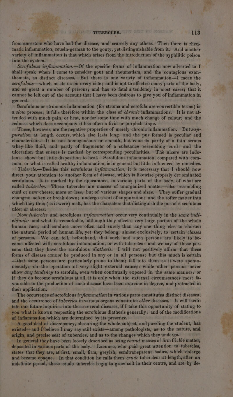 &gt; 4 cS 3% . TUBERCLES. 113 from ancestors who have had'the disease, and scarcely any others. Then there is rheu- matic inflammation, cousin-german to the gouty, yet distinguishable from it. And another variety of inflammation is that which arises from the introduction of the syphilitic poison into the system. — Scrofulous in flammation.—Of. the specific forms of inflammation now adverted to I shall speak when I come to consider gout and rheumatism, and the contagious exan- themata, as distinct diseases, But there is one variety of inflammation——I mean the scrofulous—which meets us on every side; and is apt to affect so many parts of the body, and so great a number of persons; and has ‘so fatal a tendency in most cases} that it cannot be left out of the account that I have been desirous to. give you of inflammation in general. Scrofulous or strumous inflammation (for struma and scrofula are convertible terms) is a slow process; it falls therefore within the class of chronic inflammations. It is not at- tended with much pain, or heat, nor for some time with much change of colour; and the redness which does accompany it has often a livid or purplish tinge. These, however, are the negative properties of merely chronic inflammation. But sup- puration at length occurs, which also Jasts long: and the pus formed is peculiar and characteristic.» It is not homogeneous or smooth, but consists partly of a thin serous whey-like fluid, and partly of fragments of a substance resembling curd: and the ulceration that ensues is marked by corresponding peculiarities. The ulcers are indo- lent; show but little disposition to heal.. Scrofulous inflammation, compared with com- mon, or what is called healthy inflammation, is in general but little influenced by remedies. Tubercle.—Besides this scrofulous infiammation, it is necessary that I should now direct your attention to another form of disease, which is likewise properly denominated scrofulous. It is marked by the appearance, in various parts of the body, of what are called twhercles.» These tubercles are masses of unorganized matter—-also resembling curd or new cheese, more or less; but of various shapes and sizes. They suffer gradual changes; soften or break down; undergo a‘sort of suppuration; and the softer matter into ulcer or abscess. Now tubercles and scrofulous inflammation occur very continually in the same indi- viduals: and what is remarkable, although they aflect'a very large portion of the whole human race, and conduce more often and surely than any one thing else to shorten the natural period of human life, yet they belong, almost exclusively, to certain classes of persons. We can tell, beforehand, that such and such persons are likely to ‘be- come affected with scrofulous inflammation, or with tubercles: and we say of those per- sons that they have the scrofulous diathesis. I will not positively affirm that these forms of disease cannot be produced in any or in all persons: but this much is certain =-that some persons are particularly prone to them; fall into them as it were sponta- neously; on the operation of very slight external causes: while other persons never show any tendency to scrofula, even when continually exposed in the same manner: or if they do become scrofulous at all, it is only when the external circumstances most fa- vourable to the production of such disease have been extreme in degree, and protracted in their application. The occurrence of scrofulous in flammation i in various parts constitutes distinct diseases; and the occurrence of tubercles in various organs constitutes other diseases. It will facili- _tate our future inquiries into these several diseases, if I take this opportunity of stating to you what is known respecting the scrofulous diathesis generally: and of the modifications A good deal of discrepancy, obscuring the whole subject, and puzzling the student, has existed——and I’believe I may say’still exists—among pathologists, as to the nature, and In general they have been Joosely described as being rownd masses of firm friable matter, deposited i in various parts of the body. Laennec, who paid great attention to tubercles, states that they are, at first, small, firm, greyish, semitransparent bodies, which enlarge and become opaque. In that condition he calls them crude tubercles: at length, after an indefinite period, these crude tubercles begin to grow soft in their centre, and are by de-