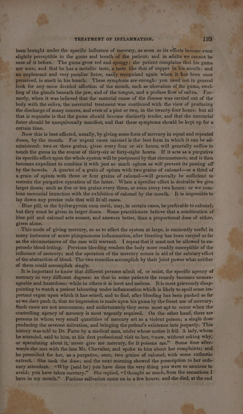 ;_ -_~= - a, wy ¥ &gt;? ' TREATMENT OF INFLAMMATION. . 133 been brought under the specific influence of mercury, as soon as its effects become even slightly perceptible in the gums and breath of the patient; and in adults we cannot be sure of it before. The gums grow red and spo Bi the patient complains that his gums are sore; and that he has a metallic taste, a taste e like that of copper in his mouth: and an unpleasant and very peculiar fcctor, casilyiuespenized again when it has been once perceived, is smelt in his breath. These symptoms are-enough: you need not in general lock for any more decided affection of the mouth, such as ulceration of the gums, swel- ling of the glands beneath the jaw, and of the tongue, and a profuse flow of saliva. For- merly, when it was believed that the material cause of the disease was carried out of the body with the saliva, the mercurial treatment was continued with the view of producing the discharge of many ounces, and even of a pint or two, in the twenty-four hours: but all that is requisite is that the gums should become distinctly tender, and that the mercurial foetor should be unequivocally manifest, ard that these symptoms should be kept up for a certain time. , Now this is best effected, usually, by giving some form of mercury in equal and repeated doses, by the mouth. For urgent cases calomel is the best form in which it can be ad- ministered: two or three grains, given every four or six hours, will generally suffice to touch the gums in the course of thirty-six or forty-eight hours. If it acts as a purgative its specific effect upon the whole system will be postponed by that circumstance; and it then becomes expedient to combine it with just so much opium as will prevent its passing off by the bowels. A quarter of a grain of opium with two grains of calomel—or a third of a grain of opium with three or four grains of calomel—will generally be sufficient to restrain the purgative operation of the Jatter.. When a speedier effect is desirable we give larger doses; such as five or ten grains every three; or even every two hours: or we com- bine mercurial inunction with the exhibition of calomel by the mouth. It is impossible to lay down any precise rule that will fit all cases. Blue pill, or the hydrargyrum cum cretd, may, in certain cases, be preferable to calomel; but they must be given in larger doses. Some-practitioners believe that a combination of given alone. This mode of giving mercury, so as to affect the system at large, is snide useful in many instances of acute phlegmonous inflammation, after bleeding has been carried as far as the circumstances of the case wiil warrant. I repeat that it must not be allowed to su- persede blood-letting.. Previous bleeding renders the body more readily susceptible of the influence of mercury; and the operation of the mercury comes in aid of the salutary effect of the abstraction of blood. 'The two remedies accomplish by their joint power what neither of them could accomplish singly. It is important to know that different persons admit of, or resist, the specific agency of mercury in very different degrees: so that in some patients the remedy becomes unman- ageable and hazardous; while in others it is inert and useless. Itis most grievously disap- pointing to watch a patient labouring under inflammation which is likely to spoil some im- portant organ upon which it has seized, and to find, after bleeding has been pushed as far as we dare push it, that no impression is made upon his gums by the freest use of mercury. Such cases are not uncommon; and unfortunately they seem most apt to occur when the controlling agency of mercury is most urgently required. On the: other hand, there are persons in whom very small quantities of mercury act as a violent poison; a single dose producing the severest salivation, and bringing the patient’s existence into jeopardy. This history was told to Dr. Farre by a medical man, under whose notice it fell. A lady, whom he attended, said to him, at his first professional visit to her, “now, without asking why, or speculating about it, never give me mercury, for it poisons me.” Some time after- wards she met with the late Mr. Chevalier, and spoke to him about her complaints; and. he prescribed for her, as a purgative, once, two grains of calomel, with some cathartic extract. She took the dose; and the next morning showed the prescription to her ordi- nary attendant. “Why (said he) you have done the very thing you were so anxious to avoid; you have taken mercury.” She replied, “I thought as much, from the sensations I have in my mouth.” Furious salivation came on in a few hours; and she died, at the end \ tag st Bs es: . ee