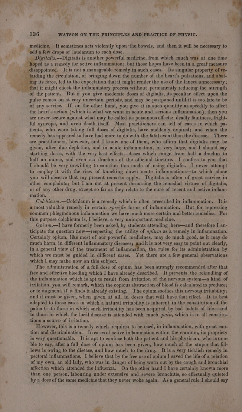 medicine. It sometimes acts violently upon ‘the bowels, and then it will be necessary to add a few drops of laudanum to each dose. _ Digitalis.--Digitalis is another powerful medicine, from which much was at one time disappointed. It is not a manageable remedy in such cases. Its singular property of re- vy ing its force, led to the expectation that it might render the use of the lancet unnecessary; of the patient. But if you give moderate doses of digitalis, its peculiar effect upon the pulse comes on at very uncertain periods, and may be postponed until it is too late to be of any service. If, on the other hand, you give it in such quantity as speedily to affect the heart’s action (which is what we want in acute and serious inflammation), then you are never secure against what may be called its poisonous effects: deadly faintness, fright- ful syncope, and even death itself. Most practitioners can tell of cases in which pa- tients, who were taking full doses of digitalis, have suddenly expired; and when the remedy has appeared to have had more to do with the fatal event than the disease. There are practitioners, however, and I know one of them, who affirm that digitalis may be given, after due depletion, and in acute inflammation, in very large, and I should say startling doses, with the very best effects—doses which range from half a drachm to half an ounce, and even six drachms of the officinal tincture. I confess to you that I should be very unwilling to sanction this mode of using digitalis. I never attempt to employ it with the view of knocking down acute inflammations—to which alone you will observe that. my present remarks apply. Digitalis is often of great service in other complaints; but I am not at present discussing the remedial virtues of digitalis, or of any other drug, except so far as they relate to the cure of recent and active inflam- mation. Colchicwm.—Colchicum is a remedy which is often prescribed in inflammation. It.is this purpose colchicum is, I believe, a very unimportant medicine. Opium.—I have formerly been asked, by students attending here—and therefore I an- ticipate the question now—respecting the utility of opiwm as a remedy in inflammation. Certainly opium, like most of our powerful medicines, may do much good, as it may do much harm, in different inflammatory diseases; and it is not very easy to point out clearly, in a general view of the treatment of i labo the rules for its administration by which we must be guided in different cases. Yet there are a few general observations which I may make now on this subject. The administration of a full dose of opium has been strongly recommended after that free and effective bleeding which I have already described. It prevents the rekindling of irritation, you will remark, which the copious abstraction of blood is calculated to produce; or to augment, if it finds it already existing. The opium soothes this nervous irritability; and it must be given, when given at all, in doses that will have that effect. It is best adapted to those cases in which a natural irritability is inherent in the constitution of the patient—to those in which such irritability has been acquired by bad habits of life—and to those in which the local disease is attended with much pain, which is im all constitu- , tions a source of irritation. However, this is a remedy which requires to be used, in inflammation, with great cau- tion and discrimination. In cases of active inflammation within the cranium, its propriety is very questionable. It is apt to confuse both the patient and his physician, who is una- ble to say, after a full dose of opium has been given, how much of the stupor that fol- pectoral inflammations. I believe that by the free use of opium I saved the life of a relation of my own, an old lady, who was in danger of being worn out by the cough and bronchial affection which attended the influenza. On the other hand I have certainly known more than one person, labouring under extensive and severe bronchitis, so effectually quieted by a dose of the same medicine that they never woke again. Asa general rule I should say