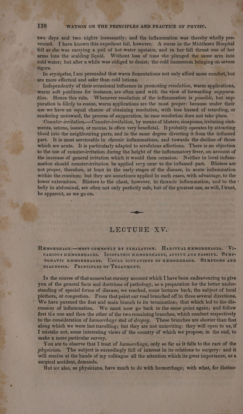 two days and two nights incessantly; and the inflammation was thereby wholly pre vented. I have known this expedient fail, however. -A nurse in the Middlesex Hospital fell as she was carrying a pail of hot water upstairs, and in her fall thrust one of her arms into the scalding liquid. Without loss of time she plunged the same arm into rigors. In erysipelas, Iam persuaded that warm fomentations not only afford more confer, but are more effectual and safer than cold lotions. Independently of their occasional influence in promoting resolution, warm applications, warm soft poultices for instance, are often used with the view of forwarding suppura- tion. Hence this rule. Whenever resolution. of the inflammation is possible, but sup- puration is likely to ensue, warm applications are the most proper: because under their use we have an equal chance of obtaining resolution, with less hazard of retarding, or rendering untoward, the process of suppuration, in case resolution does not take place. Ginsnter- erritation.— Counter-irritation, by means of blisters, sinapisms, irritating oint- ments, setons, issues, or moxas, is often very beneficial. It probably operates by attracting , a = part. It is most serviceable in chronic inflammations, and towards the decline of those which are acute. It is particularly adapted to scrofulous affections. There is an objection to the use of counter-irritation during the height of the inflammatory fever, on account of the increase of general irritation which it would then occasion. Neither in local inflam- mation should counter-irritation be applied very near to the inflamed part. Blisters are not proper, therefore, at least in the early stages of the disease, in acute inflammation within the cranium; but they are sometimes applied in such cases, with advantage, to the lower extremities. Blisters to the chest, however, in thoracic inflammation, and to the belly in abdominal, are often not only perfectly safe, but of the greatest use, as will, I trust, be apparent, as we go on. &gt; LECTURE XV. HmmMorrHAGE:—MOST COMMONLY BY EXHALATION. HapiTUAL HEMORRHAGES. Vi- CARIOUS HEMORRHAGES. IDIOPATHIC HAXMORRHAGES, ACTIVE AND PASSIVE. SyMpP- TOMATIC HEMORRHAGES. UstaL SITUATIONS OF HEMORRHAGE. SYMPTOMS AND DIAGNOSIS. PrincirLes OF TREATMENT. In the course of that somewhat cursory account which I have been endeavouring to give you of the general facts and doctrines of pathology, as a preparation for the better under- standing of special forms of disease, we reached, some lectures back, the subject of local plethora, or congestion.. From that point our road branched off in three several directions. cussion of inflammation. We must now go back to the same point again; and follow first tl.e one and then the other of the two remaining branches, which conduct respectively to the consideration of hemorrhage and of dropsy. These branches are shorter than that along which we were last travelling; but they are not uninviting: they will open to us, if I mistake not, some interesting views of the country of which we propose, in the end, to make a more particular survey. You are to observe that I treat of hemorrhage, only so far as it falls to the care of the physician. The subject is exceedingly full of interest in its relations to surgery: and it will receive at the hands of my colleague all ve attention which its great importance, as a surgical accident, demands. But we also, as physicians, have much to aa with hemorrhage; with what, for distinc- .