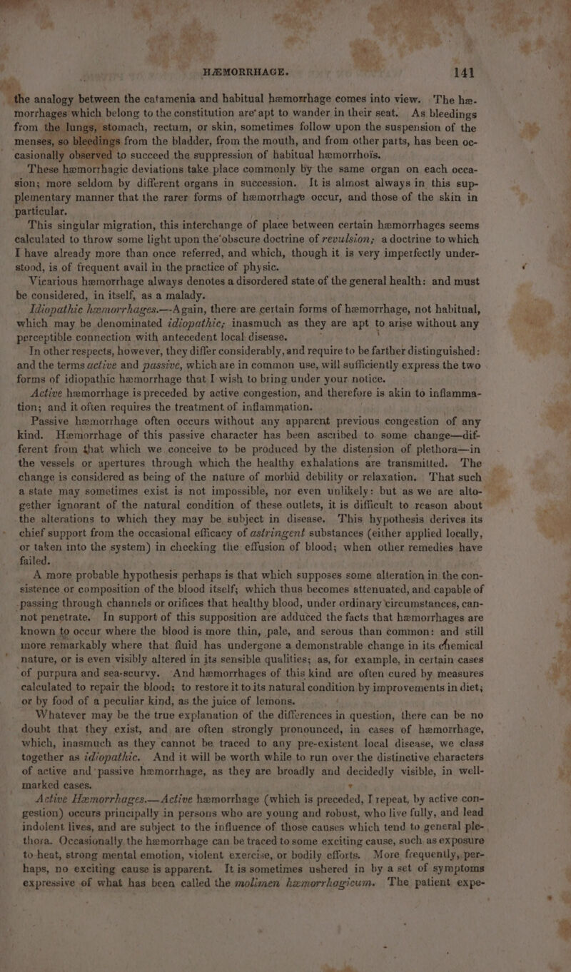 the analogy between the catamenia and habitual hemorrhage comes into view. The he- morrhages which belong to the constitution are’ apt to wander in their seat. As bleedings from the lung i Bese: rectum, or one sometimes follow upon the pay pen nice of the menses, so bleeding ‘casionally observed ‘to succeed the suppression of habitual hamorrhois. These hamorrhagic deviations take place commonly by the same organ on each occa- sion; more seldom by different organs in succession. It is almost always in. this sup- plementary manner that the rarer forms of hemorrhage GEM, and those of the skin in particular. This singular migration, this maischance of place between certain hemorrhages seems calculated to throw some light upon the’obscure doctrine of revulsion; a doctrine to which I have already more than once referred, and which, though it is very imperfectly under- stood, is of frequent avail in the practice of physic. Vicarious hemorrhage always denotes a disordered state of the general health: and must be considered, in itself, as a malady. Idiopathic hemorrhages.—Again, there are certain forms of hemorrhage, not habitual, which may be denominated idiopathic; inasmuch as they are apt fo arise without any perceptible connection with antecedent local disease. In other respects, however, they differ considerably, and require to be farther distinguished: and the terms active and passive, which are in common use, will sufficiently express the two forms of idiopathic hemorrhage that I wish to bring under your notice. Active hemorrhage is preceded by active congestion, and therefore i is akin to inflamma- tion; and it often requires the treatment of inflammation. Passive hemorrhage often occurs without any apparent previous congestion of any kind. Hemorrhage of this passive character has been ascribed to. some change—dif- ferent from that which we conceive to be produced by the distension of plethora—in the vessels or apertures through which the healthy exhalations are transmitted. The change is considered as being of the nature of morbid debility or relaxation, That such gether ignorant of the natural condition of these outlets, it is difficult to reason about the alterations to which they may be subject in disease. This hypothesis derives its chief support from the occasional efficacy of astringent substances (either applied locally, or taken into the system) in checking the effusion of blood; when other remedies have failed. A more probable hypothesis perhaps is that which supposes some alteration in the con- sistence or composition of the blood itself; which thus becomes attenuated, and capable of -passing through channels or orifices that healthy blood, under ordinary circumstances, can- ‘not penetrate. In support of this supposition are adduced the facts that hemorrhages are known to occur where the blood is more thin, pale, and serous than common: and still more remarkably where that fluid has undergone a demonstrable change in its chemical nature, or is even visibly altered in its sensible qualities; as, for example, in certain cases ‘of purpura and sea-scurvy. And hemorrhages of this kind are often cured by measures calculated to repair the blood; to restore it toits natural condition by improvements in diet; or by food of a peculiar kind, as the juice of lemons. Whatever may be the true explanation of the Sierences i in question, there can be no doubt that they exist, and are often strongly pronounced, in cases of hemorrhage, which, inasmuch as they cannot be traced to any pre-existent local disease, we class together as idiopathic. And it will be worth while to run over the distinctive characters of active and ‘passive hxmorrhage, as they are broadly and decidedly visible, in well- marked cases. ’ Active Hemorrhages.— Active hemorrhage (which is preceded, I repeat, by active con- gestion) occurs principally in persons who are young and robust, who live fully, and lead thora. Occasionally the hemorrhage can be traced to some exciting cause, such, as exposure to-heat, strong mental emotion, violent exercise, or bodily efforts. More frequently, per- haps, no exciting cause is apparent. It is sometimes ushered in by a set of symptoms expressive of what has been called the molimen hxmorrhagicum. ‘The patient expe- iF