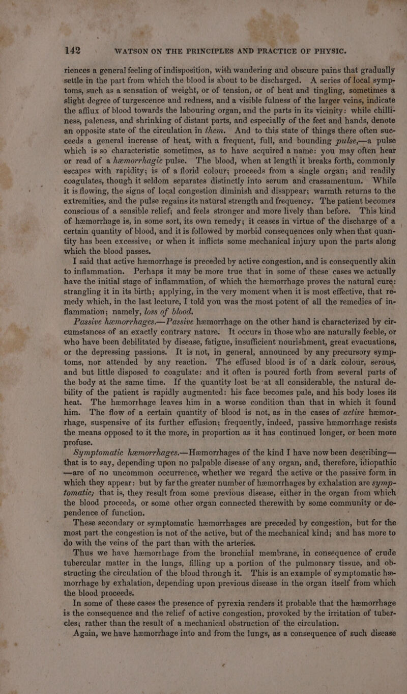 “ ’ 4 142 WATSON ON THE PRINCIPLES AND PRACTICE OF PHYSIC. riences a general feeling of indisposition, with wandering and obscure pains that gradually settle in the part from which the blood is about to be discharged. A series of. local symp- toms, such as a sensation of weight, or of tension, or of heat and tingling, sometimes a slight degree of turgescence and redness, and a visible fulness of the larger veins, indicate the afflux of blood towards the labouring organ, and the parts in its vicinity: while chilli- ness, paleness, and shrinking of distant parts, and especially of the feet and hands, denote an opposite state of the circulation in them. And to this state of things there often suc- ceeds a general increase of heat, with a frequent, full, and bounding pulse,—a pulse which is so characteristic sometimes, as to have acquired a name: you may often hear or read of a hemorrhagic pulse. The blood, when at length it breaks forth, commonly escapes with rapidity; is of a florid colour; proceeds from a single organ; and readily coagulates, though it seldom separates distinctly into serum and crassamentum. While it is flowing, the signs of local congestion diminish and disappear; warmth returns to the extremities, and the pulse regains its natural strength and frequency. The patient becomes conscious of a sensible relief; and feels stronger and more lively than before. This kind of hemorrhage is, in some sort, its own remedy; it ceases in virtue of the discharge of a | certain quantity of blood, and it is followed by morbid consequences only when that quan- tity has been excessive; or when it inflicts some mechanical injury upon the parts along which the blood passes. I said that active hemorrhage is preceded by active congestion, and is consequently akin to inflammation. Perhaps it may be more true that in some of these cases we actually have the initial stage of inflammation, of which the hemorrhage proves the natural cure: strangling it in its birth; applying, in the very moment when it is most effective, that re- medy which, in the last lecture, I told you was the most potent of all the remedies of in- flammation; namely, loss of blood. Passive hemorrhages.— Passive hemorrhage on the other hand is characterized by cir- cumstances of an exactly contrary nature. It occurs in those who are naturally feeble, or who have been debilitated by disease, fatigue, insufficient nourishment, great evacuations, or the depressing passions. It is not, in general, announced by any precursory symp- toms, nor attended by any reaction. The effused blood is of a dark colour, serous, and but little disposed to coagulate: and it often is poured forth from several parts of the body at the same time. If the quantity lost beat all considerable, the natural de- bility of the patient is rapidly augmented: his face becomes pale, and his body loses its heat. The hemorrhage leaves him in a worse condition than that in which it found him. The flow of a certain quantity of blood is not, as in the cases of active hemor-_ rhage, suspensive of its further effusion; frequently, indeed, passive hemorrhage resists the means opposed to it the more, in proportion as it has continued longer, or been more profuse. Symptomatic hemorrhages.—Hemorrhages of the kind I have now been describing— that is to say, depending upon no palpable disease of any organ, and, therefore, idiopathic —are of no uncommon occurrence, whether we regard the active or the passive form in which they appear: but by far the greater number of hemorrhages by exhalation are symp- tomatic; that is, they result from some previous disease, either in the organ from which the blood proceeds, or some other organ connected therewith by some comunity. or de- pendence of function. These secondary or symptomatic hemorrhages are preceded by congestion, but for the most part the congestion is not of the active, but of the mechanical kind; and has more to do with the veins of the part than with the arteries. Thus we have hemorthage from the bronchial membrane, in consequence of crude tubercular matter in the lungs, filling up a portion of the pulmonary tissue, and ob- structing the circulation of the blood through it. This is an example of symptomatic he- morrhage by exhalation, depending upon previous disease in the organ itself from which the blood proceeds. In some of these cases the presence of pyrexia renders it probable that the hemorrhage is the consequence and the relief of active congestion, provoked by the irritation of tuber- cles; rather than the result of a mechanical obstruction of the circulation. Again, we have hemorrhage into and from the lungs, as a consequence of such disease