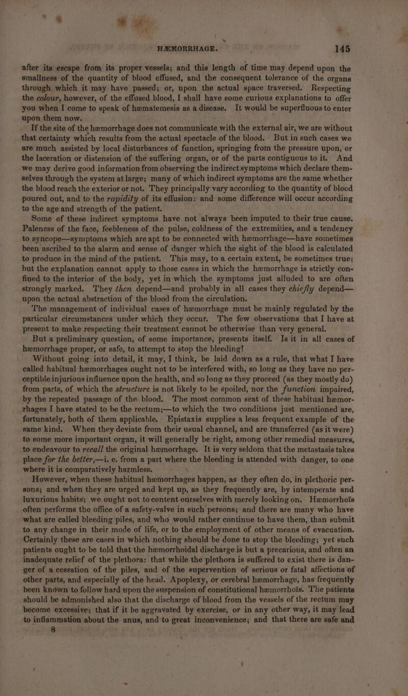 % oe , * # ? : * “, HEMORRHAGE. ; 145 after its escape from its proper vessels; and this length of time may depend upon the smallness of the quantity of blood effused, and the consequent tolerance of the organs . through which it may have passed; or, upon the actual space traversed. Respecting the colour, however, of the effused blood, I shall have some curious explanations to offer you when I come to speak of hematemesis as a disease. It would be superfluous to enter upon them now. If the site of the hemorrhage does not communicate a with the external air, we are without that certainty which results from the actual spectacle of the blood. But in such cases we are much assisted by local disturbances of function, springing from the pressure upon, or the laceration or distension of the suffering organ, or of the parts contiguous to it. And we may derive good information from observing the indirect symptoms which declare them- selves through the system at large; many of which indirect symptoms are the same whether the blood reach the exterior or not. They principally vary according to the quantity of blood poured out, and to the rapidity of its effusion: and some difference will occur according to the age and strength of the patient. Some of these indirect symptoms have not always been imputed to their true cause. Paleness of the face, feebleness of the pulse, coldness of the extremities, and a tendency to syncope—-symptoms which are apt to be connected with hemorrhage—have sometimes been ascribed to the alarm and sense of danger which the sight of the blood is calculated to produce in the mind of the patient. This may, to a certain extent, be sometimes true; but the explanation cannot apply to those cases in which the hemorrhage is strictly con- fined to the interior of the body, yet in which the symptoms just alluded to are often strongly marked. They then depend—and probably in all cases they chiefly depend— upon the actual abstraction of the blood from the circulation. The management of individual cases of hemorrhage must be mainly regulated by the particular circumstances under which they occur. The few observations that I have at present to make respecting their treatment cannot be otherwise than very general. But a preliminary question, of some importance, presents itself. Is it in all cases of hemorrhage proper, or safe, to attempt to stop the bleeding? Without going into detail, it may, I think, be laid down as a rule, that what I have called habitual hemorrhages ought not to be interfered with, so long as they have no per- ceptible injurious influence upon the health, and so long as they proceed (as they mostly do) from parts, of which the structure is not likely to be spoiled, nor the function impaired, by the repeated passage of the. blood. ‘The most common seat of these habitual hemor- rhages I have stated to be the rectum;—to which the two conditions just mentioned are, fortunately, both of them applicable. Epistaxis supplies a less frequent example of the same kind. When they deviate from their usual channel, and are transferred (as it were) to some more important organ, it will generally be right, among other remedial measures, to endeavour to recall the original hemorrhage. It is very seldom that the metastasis takes place for the better,—i. e. from a part where the cape is attended with danger, to one where it is comparatively harmless. However, when these habitual hemorrhages happen, as they often do, in plethoric per- sons; and when they are urged and kept up, as they frequently are, by intemperate and luxurious habits; we ought not to content ourselves with merely looking on. Hemorrhois often performs the office of a safety-valve in such persons; and there are many who have what are called bleeding piles, and who would rather continue to have them, than submit to any change in their mode of life, or to the employment of other means of evacuation. Certainly these are cases in which nothing should be done to stop the bleeding; yet such patients ought to be told that the hemorrhoidal discharge is but a precarious, and often an inadequate relief of the plethora: that while the plethora is suffered to exist there is dan- ger of a cessation of the piles, and of the supervention of serious or fatal affections of other parts, and especially of the head. Apoplexy, or cerebral hemorrhage, has frequently been known to follow hard upon the suspension of constitutional hemorrhois. The patients should be admonished also that the discharge of blood from the vessels of the rectum may become excessive; that if it be aggravated by exercise, or in any other way, it may lead to inflammation about the anus, and to great inconvenience; and that there are safe and 8 -