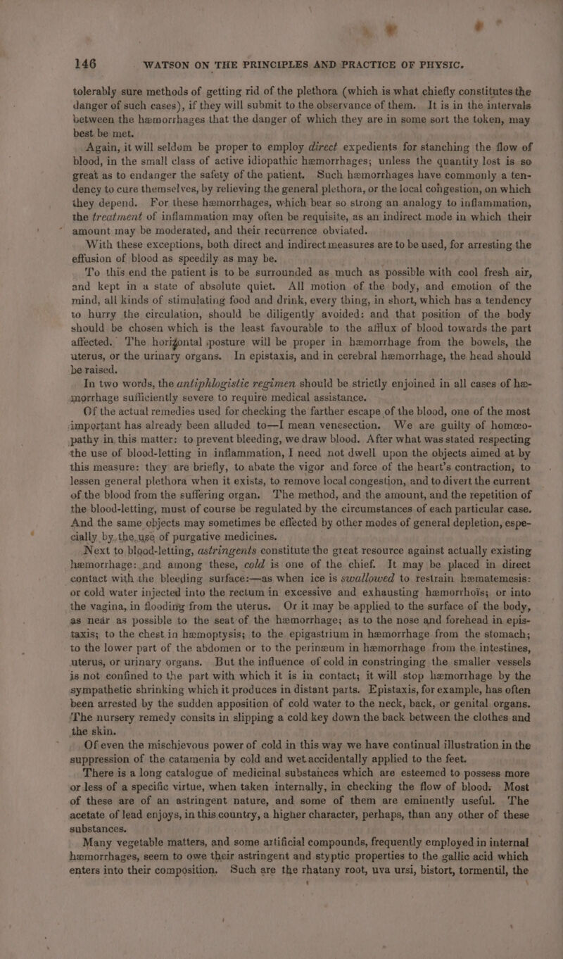 » = ' 146 WATSON ON THE PRINCIPLES AND PRACTICE OF PHYSIC. tolerably sure methods of getting rid of the plethora (which is what chiefly constitutes the danger of such cases), if they will submit to the observance of them. It is in the intervals between the hemorrhages that the danger of which they are in some sort the token, may best, be met. Again, it will seldom be proper to employ direct expedients for stanching the flow of blood, in the small class of active idiopathic hemorrhages; unless the quantity lost is so great as to endanger the safety of the patient. Such hemorrhages have commonly a ten- dency to cure themselves, by relieving the general plethora, or the local cohgestion, on which they depend. For these hemorrhages, which bear so strong an analogy to inflammation, the treatment of inflammation may often be requisite, as an indirect mode in which their amount may be moderated, and their recurrence obviated. With these exceptions, both direct and indirect measures are to be used, for arresting the effusion of blood as speedily as may be. To this end the patient is to be surrounded as much as possible with cool fresh air, and kept in a state of absolute quiet. All motion of the body, and emotion of the mind, all kinds of stimulating food and drink, every thing, in short, which has a tendency to hurry the circulation, should be diligently avoided: and that position of the body should be chosen which is the least favourable to the afflux of blood towards the part affected. T'he horigontal ‘posture will be proper in hemorrhage from the bowels, the uterus, or the urinary organs. In epistaxis, and in cerebral hemorrhage, the head should be raised. In two words, the entiphlogistic regimen should be strictly enjoined in all cases of a morrhage sufficiently severe to require medical assistance. Of the actual remedies used for checking the farther escape of the blood, one of the most important has already been alluded to—I mean venesection. We are guilty of homeo- pathy in, this matter: to prevent bleeding, we draw blood. After what was stated respecting the use of blood-letting in inflammation, I need not dwell upon the objects aimed at by this measure: they are briefly, to abate the vigor and force of the heart’s contraction, to lessen general plethora when it exists, to remove local congestion, and to divert the current of the blood from the suffering organ. ‘The method, and the amount, and the repetition of the blood-letting, must of course be regulated by the circumstances of each particular case. And the same objects may sometimes be eflected by other modes of general depletion, espe- cially by, the.use of purgative medicines. Next to blood-letting, astringents constitute the great resource against actually existing hemorrhage:. and among these, cold is one of the chief. It may be placed in direct contact with the bleeding surface:—as when ice is swallowed to restrain hematemesis: or cold water injected into the rectum in excessive and exhausting hemorrhois; or into the vagina, in flooding from the uterus. Or it may be applied to the surface of the body, as nedr as possible to the seat of the hemorrhage; as to the nose and forehead in epis- taxis; to the chest in hamoptysis; to the epigastrium in hemorrhage from the stomach; to the lower part of the abdomen or to the perineum in hemorrhage from the intestines, uterus, or urinary organs. But the influence of cold in constringing the smaller vessels is not confined to the part with which it is in contact; it will stop hemorrhage by the sympathetic shrinking which it produces in distant parts. Epistaxis, for example, has often been arrested by the sudden apposition of cold water to the neck, back, or genital organs. The nursery remedy consits in slipping a cold key down the back between the clothes and the skin. Of even the mischievous power of cold in this way we have continual illustration in the suppression of the catamenia by cold and wetaccidentally applied to the feet. There is a long catalogue of medicinal substances which are esteemed to possess more or less of a specific virtue, when taken internally, in checking the flow of bloods Most of these are of an astringent nature, and some of them are eminently useful. The acetate of lead enjoys, in this,country, a higher character, perhaps, than any other of these substances. Many vegetable matters, and some artificial compounds, frequently employed in internal hemorrhages, seem to owe their astringent and styptic properties to the gallic acid which enters into their composition, Such are the rhatany root, uva ursi, bistort, tormentil, the t ‘