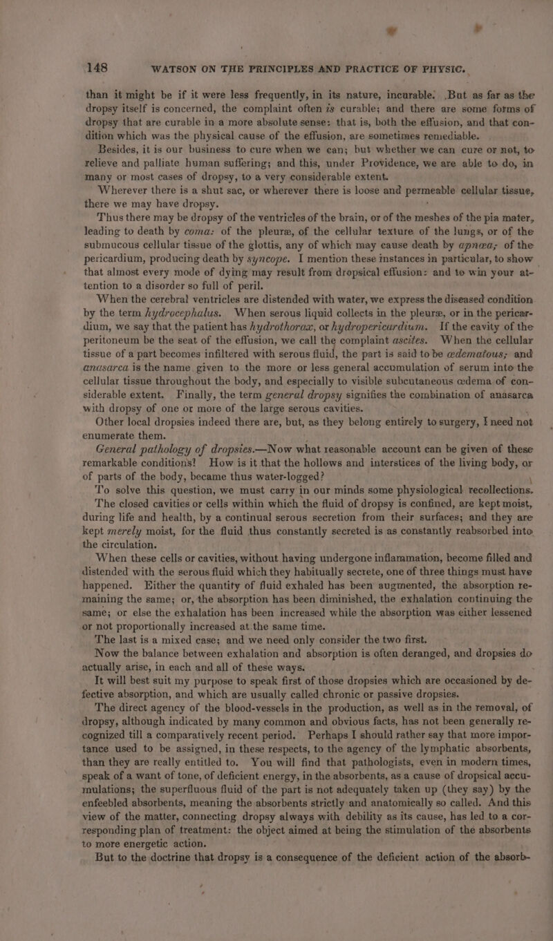 © ¥ 148 WATSON ON THE PRINCIPLES AND PRACTICE OF PHYSIC. than it might be if it were less frequently, in its nature, incurable. But as far as the dropsy itself is concerned, the complaint often 7s curable; and there are some forms of dropsy that are curable in a more absolute sense: that is, both the effusion, and that con- dition which was the physical cause of the effusion, are sometimes remediable. Besides, it is our business to cure when we can; but whether we can cure or not, to relieve and palliate human suffering; and this, under Providence, we are able to do, in many or most cases of dropsy, to a very considerable extent. Wherever there is a shut sac, or wherever there is loose and er cellular tissue, there we may have dropsy. Thus there may be dropsy of the ventricles of the brain, or of the meshes of the pia mater, leading to death by coma: of the pleure, of the cellular texture of the lungs, or of the submucous cellular tissue of the glottis, any of which may cause death by apnea, of the pericardium, producing death by syncope. I mention these mstances in particular, to show that almost every mode of dying may result from dropsical effusion: and to win your at-— tention to a disorder so full of peril. When the cerebral ventricles are distended with water, we express the diseased condition by the term hydrocephalus. When serous liquid collects in the pleurs, or in the pericar- dium, we say that the patient has hydrothorax, or hydropericurdium. If the eavity of the peritoneum be the seat of the effusion, we call the complaint ascites. When the cellular tissue of a part becomes infiltered with serous auid, the part is said to be edematous; and anasarca is the name, given to the more or less general accumulation of serum inte the cellular tissue throughout the body, and especially to visible subcutaneous edema of con- siderable extent. Finally, the term general dropsy signifies the combination of anasarca with dropsy of one or more of the large serous cavities. Other local dropsies indeed there are, but, as they belong entirely to surgery, I need not enumerate them. General pathology of dropstes.—N ow what reasonable account can be given of these remarkable conditions! How is it that the hollows and interstices of the living body, or of parts of the body, became thus water-logged? \ To solve this question, we must carry in our minds some physiological recollections. The closed cavities or cells within which the fluid of dropsy is confined, are kept moist, during life and health, by a continual serous secretion from their surfaces; and they are kept merely moist, for the fluid thus pannteaHly secreted is as constantly reabsorbed into the circulation. When these cells or cavities, without having undergone inflammation, become filled and distended with the serous fluid which they habitually secrete, one of three things must have happened. Hither the quantity of fluid exhaled has been augmented, the absorption re- maining the same; or, the absorption has been diminished, the exhalation continuing the same; or else the exhalation has been increased while the absorption was either lessened or not proportionally increased at.the same time. The last is a mixed case; and we need only consider the two first. Now the balance between exhalation and absorption is often deranged, and dropsies do actually arise, in each and all of these ways. ; It will best suit my purpose to speak first of those dropsies which are occasioned by de- fective absorption, and which are usually called chronic or passive dropsies. The direct agency of the blood-vessels in the production, as well as in the removal, of dropsy, although indicated by many common and obvious facts, has not been generally re- cognized till a comparatively recent period. Perhaps I should rather say that more impor- tance used to be assigned, in these respects, to the agency of the lymphatic absorbents, than they are really entitled to. You will find that pathologists, even in modern times, speak of a want of tone, of deficient energy, in the absorbents, as a cause of dropsical accu- mulations; the superfluous fluid of the part is not adequately taken up (they say) by the enfeebled absorbents, meaning the absorbents strictly:and anatomically so called. And this view of the matter, connecting dropsy always with debility as its cause, has led to a cor- responding plan of treatment: the object aimed at being the stimulation of the absorbents to more energetic action. But to the doctrine that dropsy is a consequence of the deficient action of the sheorb-