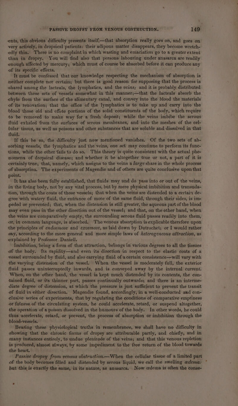 ents, this obvious difficulty presents itself,—that absorption really goes on, and goes on very actively, in dropsical patients: their adipous matter disappears, they become wretch- edly thin. There is no complaint in which wasting and emaciation go to a greater extent than in dropsy. You will find also that persons: labouring under anasarca are readily enough affected by mercury; which must of course be absorbed before it can produce any of its specific effects. It must be confessed that our knowledge respecting the east of absorption is neither complete nor certain; but there is good reason for supposing that the process is shared among the lacteals, the lymphatics, and the vev2s; and it is probably. distributed between these sets of vessels somewhat in this manner;—that the lacteals absorb the chyle from the surface of the alimentary canal, and convey into the blood the materials of its renovation; that the office of the lymphatics is to take up and carry into the blood those oid and effete portions of the solid constituents of the body, which require to be removed to make way for a fresh deposit; while the veins imbibe the serous fluid exhaied from the surfaces of serous membranes, and into the meshes of the cel- fular tissue, as well as peisons and other substances that are soluble and dissolved in that fluid. If this be so, the difficulty just now mentioned vanishes. Of the two sets of ab- sorbing vessels, the lymphatics and the veins, one set may continue to perform its func- tions, while the other fails to do so. This theory is quite consistent with the actual phe- momena of dropsical disease; and whether it be altogether true or not, a part of it is certainly true; that, namely, which assigns to the veins a /arge share in the whole process of absorption. The epee of Magendie and of others are quite conclusive upon that point. It has also been fully established, that fluids may and do pass into or out of the veins, in the living body, not by any vital process, but by mere physical imbibition and transuda- tion, throwgh the coats of these vessels; that when the veins are distended to a certain de- gree with watery fiuid, the entrance of more of the same fluid, through their sides, is im- peded or prevented ; that, when the distension is still greater, the aqueous part of the blood may even pass in the other direction out of the vessel; and that, on the other hand, when the veins ave comparatively empty, the surrounding serous fluid passes readily into them, or, in common language, is absorbed. The venous absorption is explicable therefore upon the principles of endusmose and exosmose, as laid down by Dutrochet; or I would rather say, according to the more general and more simple laws of heterogeneous attraction, as explained by Professor Daniell. Imbibition, being a form of that attraction, belongs i in various degrees to all the tissues of the body. [ts rapidity—and even its direction in respect to the elastic coats of a wessel surrounded by fluid, and also carrying fluid of a certain consistence—will vary with the varying distension of the vessel. When the vessel is moderately full, the exterior fluid passes uninterruptedly inwards, and is conveyed away by the internal current. When, on ‘the other hand, the vessel is kept much distended by its contents, the con- tained fiuid, or its thinner part, passes continually outwards; and there is an interme- diate degree of distension, at which the pressure is just sufficient to prevent the transit of fiuid in either direction. Magendie found, accordingly, in a well-conducted and con- clusive series of experiments, that by regulating the conditions of comparative emptiness or fuiness of the circulating system, he could accelerate, retard, or suspend altogether, the operation of a poisen dissolved in the humours of the body. In other words, he could thus accelerate, retard, or r prevent, the process of absorption or imbibition through the blood-vessels. ‘Bearing these physiolocical truths in remembrance, we shall have no difficulty in showing that the chronic forms of dropsy ate attributable partly, and chiefly, and in many instances entirely, to undue plenitude of the veins; and that this venous repletion is produced, almost always, by some impediment. to the free return of the blood towards the heart. Passive dropsy from venous obstruction— When the sAllilar tissue of a limited part of the body becomes filled and distended by serous liquid, we call the swelling edema: but this is exactly the same, in its nature, as anasarca. Now cedema is often the conse-
