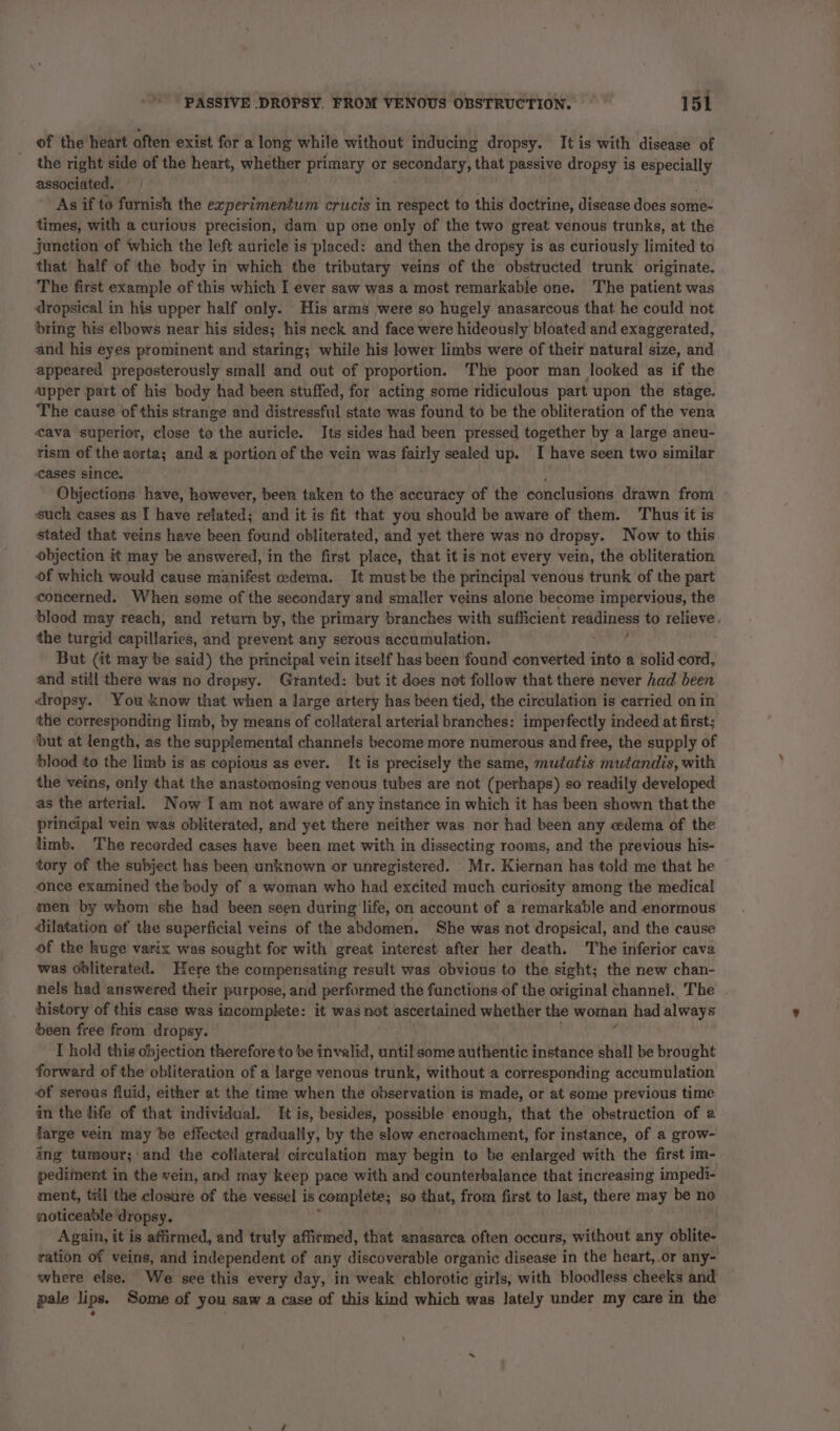 of the heart often exist for a long while without inducing dropsy. It is with disease of the right side of the heart, whether primary or secondary, that passive dropsy is especially associated. As if to furnish the experimentum crucis in respect to this doctrine, disease does some- times, with a curious precision, dam up one only of the two great venous trunks, at the junction of which the left auricle is placed: and then the dropsy is as curiously limited to that half of the body in which the tributary veins of the obstructed trunk originate. The first example of this which I ever saw was a most remarkable one. The patient was dropsical in his upper half only. His arms were so hugely anasarcous that he could not bring his elbows near his sides; his neck and face were hideously bloated and exaggerated, and his eyes prominent and staring; while his lower limbs were of their natural size, and appeared preposterously small and out of proportion. The poor man looked as if the ‘upper part of his body had been stuffed, for acting some ridiculous part upon the stage. The cause of this strange and distressful state was found to be the obliteration of the vena cava superior, close to the auricle. Its sides had been pressed together by a large aneu- rism of the aorta; and a portion of the vein was fairly sealed up. I have seen two similar cases since. Objections have, however, been taken to the accuracy of the conclusions drawn from such cases as I have related; and it is fit that you should be aware of them. Thus it is stated that veins have been found obliterated, and yet there was no dropsy. Now to this objection it may be answered, in the first place, that it is not every vein, the obliteration of which would cause manifest edema. It must be the principal venous trunk of the part concerned. When some of the secondary and smaller veins alone become impervious, the blood may reach, and return by, the primary branches with sufficient readiness to relieve. the turgid capillaries, and prevent any serous accumulation. 3 But (it may be said) the principal vein itself has been found converted into a solid cord, and still there was no drepsy. Granted: but it dees not follow that there never had been dropsy. You know that when a large artery has been tied, the circulation is carried on in the corresponding limb, by means of collateral arterial branches: imperfectly indeed at first; ‘but at length, as the supplemental channels become more numerous and free, the supply of blood to the limb is as copious as ever. It is precisely the same, mutatis mutandis, with the veins, only that the anastomosing venous tubes are not (perhaps) so readily developed as the arterial. Now I am not aware of any instance in which it has been shown that the principal vein was obliterated, and yet there neither was nor had been any cedema of the limb. The recorded cases have been met with in dissecting rooms, and the previous his- tory of the subject has been unknown or unregistered. Mr. Kiernan has told me that he once examined the body of a woman who had excited much curiosity among the medical men by whom she had been seen during life, on account of a remarkable and enormous dilatation of the superficial veins of the abdomen. She was not dropsical, and the cause of the huge varix was sought for with great interest after her death. The inferior cava was obliterated. Here the compensating result was obvious to the sight; the new chan- nels had answered their purpose, and performed the functions of the original channel. The history of this case was incomplete: it was not ascertained whether the woman had always been free from dropsy. I hold this objection therefore to be invalid, until some authentic instance shall be brought forward of the obliteration of a large venous trunk, without a corresponding accumulation of serous fluid, either at the time when the observation is made, or at some previous time an the life of that individual. It is, besides, possible enough, that the obstruction of a large vein may be effected gradually, by the slow encroachment, for instance, of a grow- ing tumour; and the collateral circulation may begin to be enlarged with the first im- pediment in the vein, and may keep pace with and counterbalance that increasing impedi- ment, til the closure of the vessel is complete; so that, from first to last, there may be no noticeable dropsy. Again, it is affirmed, and truly affirmed, that anasarca often occurs, without any oblita: ration of veins, and independent of any discoverable organic disease in the heart, .or any- where else. We see this every day, in weak chlorotic girls, with bloodless cheeks and pale lips. Some of you saw a case of this kind which was lately under my care in the