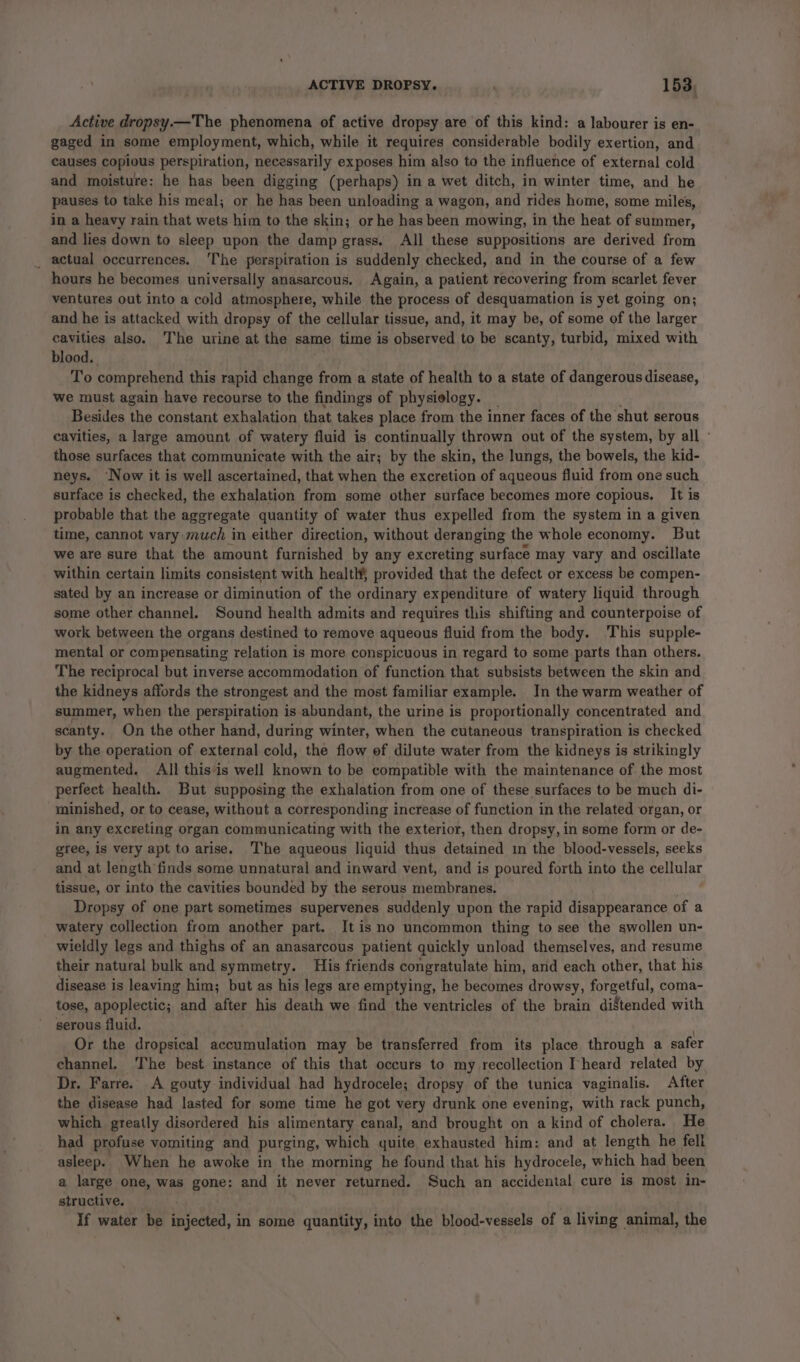 Active dropsy.—The phenomena of active dropsy are of this kind: a labourer is en- gaged in some employment, which, while it requires considerable bodily exertion, and causes copious perspiration, necessarily exposes him also to the influence of external cold and moisture: he has been digging (perhaps) in a wet ditch, in winter time, and he pauses to take his meal; or he has been unloading a wagon, and rides home, some miles, in a heavy rain that wets him to the skin; or he has been mowing, in the heat of summer, and lies down to sleep upon the damp grass. All these suppositions are derived from _ actual occurrences. The perspiration is suddenly checked, and in the course of a few hours he becomes universally anasarcous. Again, a patient recovering from scarlet fever ventures out into a cold atmosphere, while the process of desquamation is yet going on; and he is attacked with dropsy of the cellular tissue, and, it may be, of some of the larger cavities also. ‘The urine at the same time is observed to be scanty, turbid, mixed with blood. isd To comprehend this rapid change from a state of health to a state of dangerous disease, we must again have recourse to the findings of physielogy. _ Besides the constant exhalation that takes place from the inner faces of the shut serous cavities, a large amount of watery fluid is continually thrown out of the system, by all - those surfaces that communicate with the air; by the skin, the lungs, the bowels, the kid- neys. ‘Now it is well ascertained, that when the excretion of aqueous fluid from one such surface is checked, the exhalation from some other surface becomes more copious. It is probable that the aggregate quantity of water thus expelled from the system in a given time, cannot vary much in either direction, without deranging the whole economy. But we are sure that the amount furnished by any excreting surface may vary and oscillate within certain limits consistent with health provided that the defect or excess be compen- sated by an increase or diminution of the ordinary expenditure of watery liquid through some other channel. Sound health admits and requires this shifting and counterpoise of work between the organs destined to remove aqueous fluid from the body. This supple- mental or compensating relation is more conspicuous in regard to some parts than others. The reciprocal but inverse accommodation of function that subsists between the skin and the kidneys affords the strongest and the most familiar example. In the warm weather of summer, when the perspiration is abundant, the urine is proportionally concentrated and scanty. On the other hand, during winter, when the cutaneous transpiration is checked by the operation of external cold, the flow of dilute water from the kidneys is strikingly augmented. All thisis well known to be compatible with the maintenance of. the most perfect health. But supposing the exhalation from one of these surfaces to be much di- minished, or to cease, without a corresponding increase of function in the related organ, or in any excreting organ communicating with the exterior, then dropsy, in some form or de- gree, is very apt to arise. ‘The aqueous liquid thus detained im the blood-vessels, seeks and at length finds some unnatural and inward vent, and is poured forth into the cellular tissue, or into the cavities bounded by the serous membranes. Dropsy of one part sometimes supervenes suddenly upon the rapid disappearance of a watery collection from another part. It is no uncommon thing to see the swollen un- wieldly legs and thighs of an anasarcous patient quickly unload themselves, and resume their natural bulk and symmetry. His friends congratulate him, and each other, that his disease is leaving him; but as his legs are emptying, he becomes drowsy, forgetful, coma- tose, apoplectic; and after his death we find the ventricles of the brain di8tended with serous fluid. Or the dropsical accumulation may be transferred from its place through a safer channel. The best instance of this that occurs to my recollection I heard related by Dr. Farre. A gouty individual had hydrocele; dropsy of the tunica vaginalis. After the disease had lasted for some time he got very drunk one evening, with rack punch, which greatly disordered his alimentary canal, and brought on a kind of cholera. He had profuse vomiting and purging, which quite exhausted him: and at length he fell asleep. When he awoke in the morning he found that his hydrocele, which had been a large one, was gone: and it never returned. Such an accidental cure is most in- structive. if water be injected, in some quantity, into the blood-vessels of a living animal, the