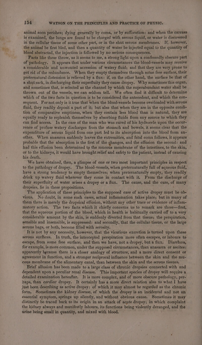 a be animal soon perishes; dying generally by coma, or by suffocation: and when the carcass is examined, the lungs are found to be charged with serous liquid, or water is discovered in the cellular tissue of some other part, or in the shut serous membranes. If, however, the animal be first bled, and then a quantity of water be injected equal to the France § of blood abstracted, the injection is followed by no serious consequences. Facts like these throw, as it seems to me, a strong light upon a confessedly obseure part of pathology. It appears that under various circumstances the blood-vessels may receive a considerable and unwonted accession of watery fluid; and that they are very prone to get rid of the redundance. When they empty themselves through some free surface, their preternatural distension is relieved by a flux: if, on the other hand, the surface be that of a shut sack, in discharging their superfluity they cause dropsy. Why sometimes this organ, and sometimes that, is selected as the channel by which the superabundant water shall be thrown out of the vessels, we can seldom tell. We often find it difficult to determine which of the two facts in question is to be considered the antecedent, and which the con- sequent. Fornot only is it true that when the blood-vessels become overloaded with serous tion of comparative emptiness, when they contain less blood than is natural, they are equally ready to replenish themselves by absorbing fluids from any source to which they can find access. In the case of the man who was cured of his hydrocele upon the occur- rence of profuse watery discharges from the stomach and bowels, it seems clear that the expenditure of serous liquid from one part led to its absorption into the blood from an- other. When anasarca suddenly leaves the extremities, and fatal coma follows, it appears probable that the absorption is the first of the changes, and the effusion the second: and had this effusion been determined to the mucous membrane of the intestines, to the skin, or to the kidneys, it would have brought relief and safety to the patient, instead of fauahe his death. We have obtained, then, a glimpse of one or two most important principles in respect to the pathology of dropsy. The blood-vessels, when preternaturally full of aqueous fluid, have a strong tendency to empty themselves; when preternaturally empty, they readily drink up watery fluid wherever they come in contact with it. From the discharge of their superfluity of water arises a dropsy or a flux. The cause, and the cure, of many dropsies, lie in these propositions. ; The application of these principles to the supposed case of active dropsy must be ob- vious. No doubt, in some such cases, actual inflammation takes place; but in many of them there is merely the dropsical effusion, without any other trace or evidence of inflam- matory action. The two facts which it chiefly concerns us to remark are these—first, that the aqueous portion of the blood, which in health is habitually carried off to a very considerable amount by the skin, is suddenly diverted from that tissue; the perspiration, sensible and insensible, is suppressed: and secondly, that the cellular-tissue, or the large serous bags, or both, become filled with serosity. It is not by any necessity, however, that the vicarious excretion is turned upon these serous surfaces. In truth, the intercepted perspiration more often escapes, or labours to escape, from some free surface; and then we have, not a dropsy, but a flux. Diarrhea, for example, is more common, under the supposed circumstances, than anasarca or ascites: apparently because there is a closer analogy of structure, and a more direct consent or agreement in function, and a stronger reciprocal influence between the skin and the mu- cous membrane of the alimentary canal, than between the skin and the serous tissues. Brief allusion has been made to a large class of chronic dropsies connected with and dependent upon a peculiar renal disease. This important species of dropsy will require a detailed examination hereafter. It is more complex, and of more obscure pathology, per- haps, than cardiac dropsy. It certainly has a more direct relation also to what I have just been describing as active dropsy: of which it may almost be regarded as the chronic form. Sometimes the kidney disease, of which the dropsy is an incidental and not an essential symptom, springs up silently, and without obvious cause. Sometimes it may distinctly be traced back to its origin in an attack of acyte dropsy; in which complaint the kidney always and manifestly labours, its functions being violently deranged: and the urine being small in quantity, and mixed with blood.