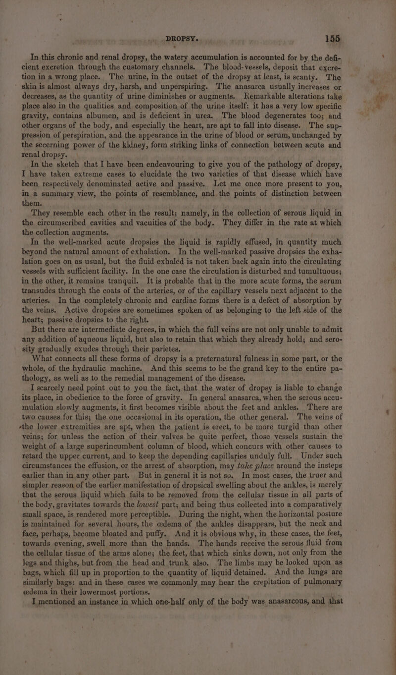 In this chronic and renal dropsy, the watery accumulation is accounted for by the defi- cient excretion through the customary channels. The blood-vessels, deposit that excre- tion in a wrong place. The urine, in the outset of the dropsy at least, is scanty. The ’ skin is almost always dry, harsh, and unperspiring. ‘The anasarca usually increases or decreases, as the quantity of urine diminishes or augments. Remarkable alterations take place also in the qualities and composition of the urine itself: it has a very low specific gravity, contains albumen, and is deficient in urea. The blood degenerates too; and other organs of the body, and especially the heart, are apt to fall into disease. The sup- pression of perspiration, and the appearance in the urine of blood or serum, unchanged by the secerning power of the kidney, form striking links of connection between acute and renal dropsy. In the sketch that I have been endeavouring to give you of the pathology of dropsy, I have taken extreme cases to elucidate the two varieties of that disease which have been respectively denominated active and passive. Let me once more present to you, in. a summary view, the points of resemblance, and. the points of distinction between them. ate They resemble each other in the result; namely, in the collection of serous liquid in the circumscribed cavities and vacuities of the body. They differ in the rate at which the collection augments. In the well-marked acute dropsies the liquid is rapidly effused, in quantity much beyond the natural amount of exhalation. In the well-marked passive dropsies the exha- lation goes on as usual, but the fluid exhaled is not taken back again into the circulating vessels with sufficient facility. In the one case the circulation is disturbed and tumultuous; in the other, it remains tranquil. It is probable that in the more acute forms, the serum transudes through the coats of the arteries, or of the capillary vessels next adjacent to the arteries. In the completely chronic and cardiac forms there is a defect of absorption by the veins. Active dropsies are sometimes spoken of as belonging to the left side of the heart; passive dropsies to the right. But there are intermediate degrees, in which the full veins are not only unable to admit any addition of aqueous liquid, but also to retain that which they already hold; and sero- sity gradually exudes through their parietes, What connects all these forms of dropsy is a preternatural fulness in some part, or the whole, of the hydraulic machine. And this seems to be the grand key to the entire pa- thology, as well as to the remedial management of the disease. I scarcely need point out to you the fact, that the water of dropsy is liable to change its place, in obedience to the force of gravity. In general anasarca, when the serous accu- raulation slowly augments, it first becomes visible about the feet and ankles. There are two causes for this; the one occasional in its operation, the other general. The veins of rthe lower extremities are apt, when the patient is erect, to be more turgid than other veins; for unless the action of their valves be quite perfect, those vessels sustain the weight of a large superincumbent column of blood, which concurs with other ‘causes: to retard the upper current, and to keep the depending capillaries unduly full. Under such circumstances the effusion, or the arrest of absorption, may take place around the insteps earlier than in any other part. But in general it is not so. In most cases, the truer and simpler reason of the earlier manifestation of dropsical swelling about the ankles, is merely that the serous liquid which fails to be removed from the cellular tissue in all parts of the body, gravitates towards the Jowest part; and being thus collected into a comparatively small space, is rendered more perceptible. During the night, when the horizontal posture is maintained for several hours, the oedema of the ankles disappears, but the neck and face, perhaps, become bloated and puffy. And it is obvious why, in these cases, the feet, towards evening, swell more than the hands. The hands receive the serous fluid from the cellular tissue of the arms alone; the feet, that which sinks down, not only from the legs and thighs, but from the head and trunk also. The limbs may be looked upon as bags, which fill up in proportion to the quantity of liquid‘detained. And the lungs are similarly bags: and in these cases we commonly may hear the crepitation of pulmonary cedema in their lowermost portions. I mentioned an instance in which one-half only of the body was anasarcous, and that t