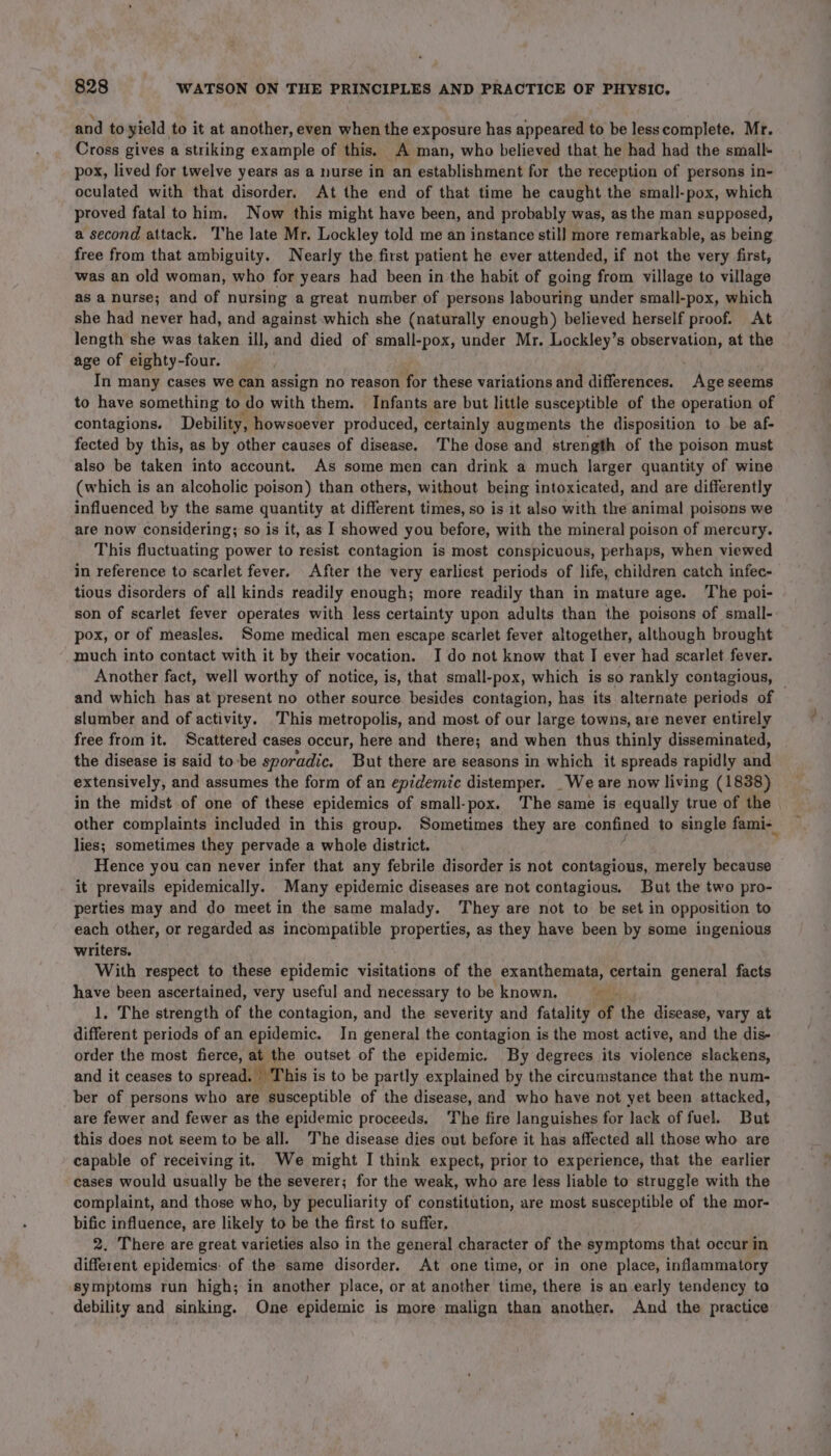 and to yield, to it at another, even when the exposure has appeared to be less complete, Mr. Cross gives a striking example of this. A man, who believed that he had had the small- pox, lived for twelve years as a nurse in an establishment for the reception of persons in- oculated with that disorder. At the end of that time he caught the small-pox, which proved fatal to him. Now this might have been, and probably was, as the man supposed, a second attack. The late Mr. Lockley told me an instance stil] more remarkable, as being free from that ambiguity. Nearly the first patient he ever attended, if not the very first, was an old woman, who for years had been in the habit of going from village to village as a nurse; and of nursing a great number of persons labouring under small-pox, which she had never had, and against which she (naturally enough) believed herself proof. At length she was taken ill, and died of small-pox, under Mr. Lockley’s observation, at the age of eighty-four. | In many cases we can assign no reason for these variations and differences. Age seems to have something to do with them. Infants are but little susceptible of the operation of contagions. Debility, howsoever produced, certainly augments the disposition to be af- fected by this, as by other causes of disease. The dose and strength of the poison must also be taken into account. As some men can drink a much larger quantity of wine (which is an alcoholic poison) than others, without being intoxicated, and are differently influenced by the same quantity at different times, so is it also with the animal poisons we are now considering; so is it, as I showed you before, with the mineral poison of mereury. This fluctuating power to resist contagion is most conspicuous, perhaps, when viewed in reference to scarlet fever. After the very earliest periods of life, children catch infec- tious disorders of all kinds readily enough; more readily than in mature age. The poi- son of scarlet fever operates with less certainty upon adults than the poisons of small- pox, or of measles. Some medical men escape scarlet fever altogether, although brought much into contact with it by their vocation. I do not know that I ever had scarlet fever. Another fact, well worthy of notice, is, that small-pox, which is so rankly contagious, — and which has at present no other source besides contagion, has its alternate periods of slumber and of activity. This metropolis, and most of our large towns, are never entirely free from it. Scattered cases occur, here and there; and when thus thinly disseminated, the disease is said to-be sporadic, But there are seasons in which it spreads rapidly and extensively, and assumes the form of an epidemic distemper. _We are now living (1838) in the midst of one of these epidemics of small-pox. The same is equally true of the other complaints included in this group. Sometimes they are confined to single fami-_ lies; sometimes they pervade a whole district. Hence you can never infer that any febrile disorder is not contagious, merely because it prevails epidemically. Many epidemic diseases are not contagious. But the two pro- perties may and do meet in the same malady. They are not to be set in opposition to each other, or regarded as incompatible properties, as they have been by some ingenious writers. With respect to these epidemic visitations of the exanthemata, certain general facts have been ascertained, very useful and necessary to be known, yee 1, The strength of the contagion, and the severity and fatality ‘of the disease, vary at different periods of an epidemic. In general the contagion is the most active, and the dis- order the most fierce, at the outset of the epidemic. By degrees its violence slackens, and it ceases to spread. This i is to be partly explained by the circumstance that the num- ber of persons who are susceptible of the disease, and who have not yet been attacked, are fewer and fewer as the epidemic proceeds. The fire languishes for Jack of fuel. But this does not seem to be all. The disease dies out before it has affected all those who are capable of receiving it. We might I think expect, prior to experience, that the earlier cases would usually be the severer; for the weak, who are less liable to struggle with the complaint, and those who, by peculiarity of constitution, are most susceptible of the mor- bific influence, are likely to be the first to suffer, 2. There are great varieties also in the general character of the symptoms that occur in different epidemics: of the same disorder. At one time, or in one place, inflammatory symptoms run high; in another place, or at another time, there is an early tendency to debility and sinking. One epidemic is more malign than another. And the practice