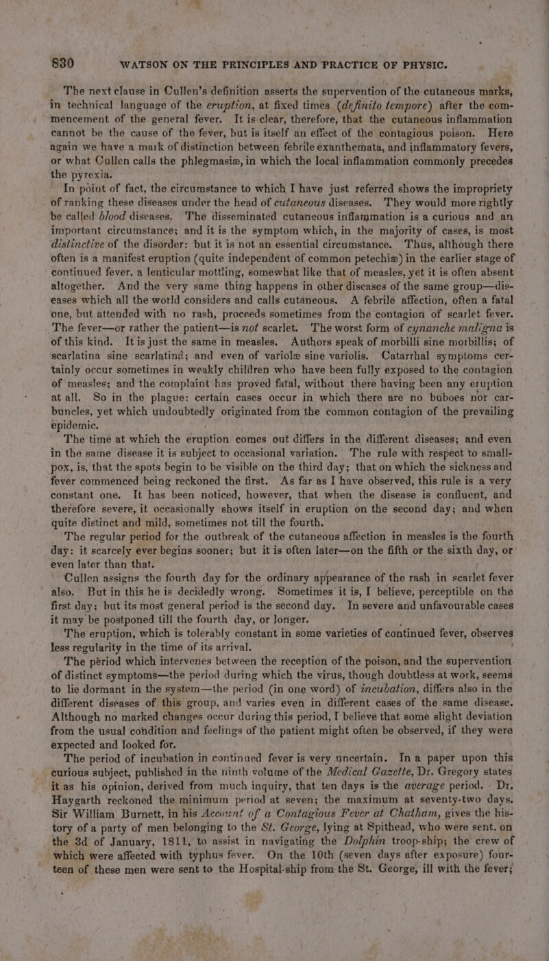 The next clause in Cullen’s definition asserts the supervention of the cutaneous marks, in technical language of the eruption, at fixed times (definito tempore) after the com- mencement of the general fever. It is clear, therefore, that the cutaneous inflammation cannot be the cause of the fever, but is itself an effect of the contagious poison. Here again we have a mark of distinction between febrile exanthemata, and inflammatory fevers, or what Cullen calls the pulgeasie, in which the local inflammation commonly precedes the pytexia. In point of fact, the circumstance to which I have just referred shows the impropriety of ranking these diseases under the head of cutaneous diseases. They would more rightly be called b/ood diseases. The disseminated cutaneous inflammation is a curious and an important circumstance; and it is the symptom which, in the majority of cases, is most distinctive of the disorder: but it is not an essential circumstance. Thus, although there often is a manifest eruption (quite independent of common petechie) in the earlier stage of continued fever, a lenticular mottling, somewhat like that of measles, yet it is often absent altogether. And the very same thing happens in other diseases of the same group—uis- eases which all the world considers and calls cutaneous. A febrile affection, often a fatal one, but attended with no rash, proceeds sometimes from the contagion of scarlet fever. The fever—or rather the patient—is not scarlet. The worst form of cynanche maligna is of this kind. It is just the same in measles. Authors speak of morbilli sine morbillis; of scarlatina sine scarlatind; and even of variole sine variolis. Catarrhal symptoms cer- tainly occur sometimes in weakly children who have been fully exposed to the contagion of measles; and the complaint has proved fatal, without there having been any eruption at all. So in the plague: certain cases occur in which there are no buboes nor car- buncles, yet which peal originated from the common contagion of the prevailing epidemic. The time at which the Bedniten comes out differs in the different diseases; and even in the same disease it is subject to occasional variation. ‘The rule with respect to small- pox, is, that the spots begin to be visible on the third day; that on which the sickness and fever commenced being reckoned the first. As far as I have observed, this rule is a very constant one. It has been noticed, however, that when the disease is confiuent, and therefore severe, it occasionally shows itself in eruption on the second day; and when quite distinct and mild, sometimes not till the fourth. The regular period for the outbreak of the cutaneous affection in measles is the fourth day: it scarcely ever begins sooner; but it is often later—on the fifth or the sixth day, or even later than that. Cullen assigns the fourth day for the ordinary appearance of the rash in scarlet fever also. But in this he is decidedly wrong. Sometimes it is, I believe, perceptible on the first day; but its most general period is the second day. In severe and unfavourable cases it may be postponed till the fourth day, or longer. The eruption, which is tolerably constant in some varieties of continued fever, observes less regularity in the time of its arrival. The period which intervenes between the reception of the poison, and the supervention of distinct symptoms—the period during which the virus, though doubtless at work, seems to lie dormant in the system—the period (in one word) of incubation, differs also in the different diseases of this group, and varies even in different cases of the same disease. Although no marked changes occur during this period, I believe that some slight deviation from the usual condition and feelings of the patient might often be observed, if they were expected and looked for. The period of incubation in continued fever is very uncertain. Ina paper upon this curious subject, published in the ninth volume of the Medical Gazefte, Dr. Gregory states it as his opinion, derived from much inquiry, that ten days is the average period. - Dr. Haygarth reckoned the minimum period at seven; the maximum at seventy-two days. Sir William Burnett, in his Accownt of a Contagious Fever at Chatham, gives the his- tory of a party of men belonging to the St. George, lying at Spithead, who were sent, on the 3d of January, 1811, to assist in navigating the Dolphin troop-ship; the crew of which were affected with typhus fever. On the 10th (seven days after exposure) four- teen of these men were sent to the Hospital-ship from the St. George, ill with the fever;