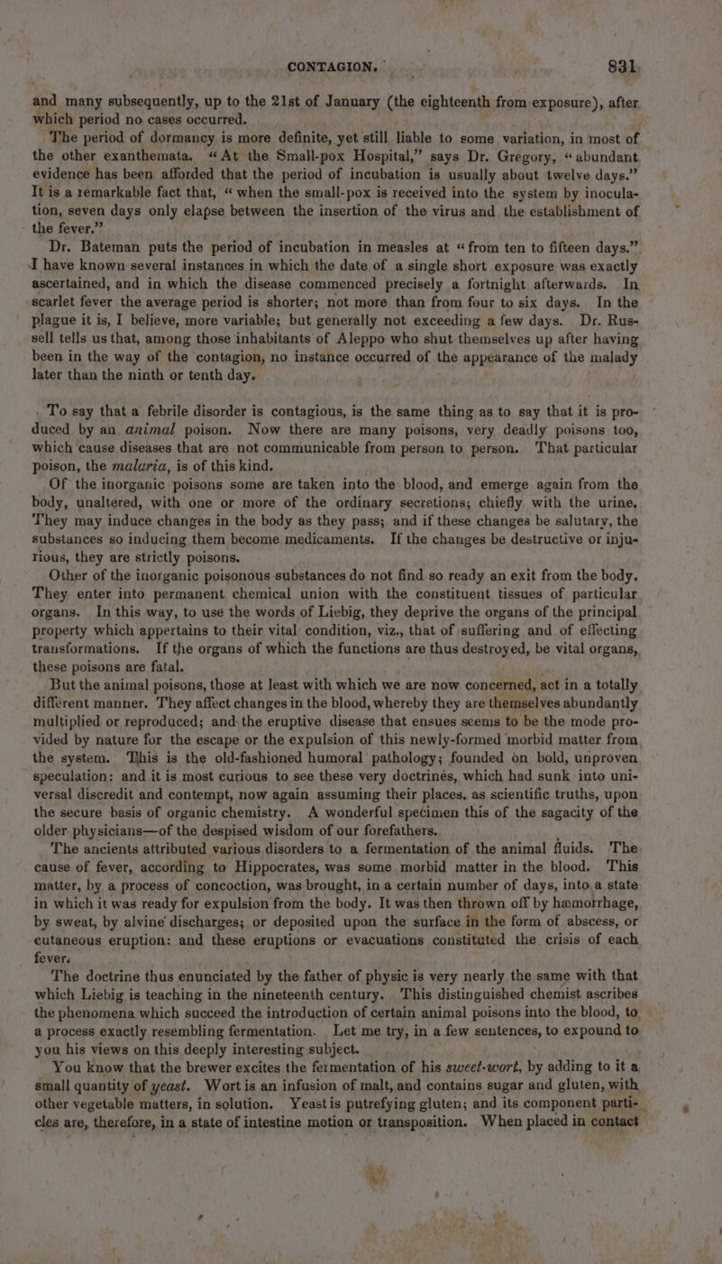 and many subsequently, up to the 21st of January (the eighteenth from exposure), after which period no cases occurred. The period of dormancy is more definite, yet still liable to some variation, in most of the other exanthemata. “At the Small-pox Hospital,” Says Dr. Gregory, “abundant evidence has been afforded that the period of incubation is usually about ‘twelve days.” It is a remarkable fact that, “ when the small-pox is received into the system by inocula- tion, seven days only elapse between the insertion of the virus and the establishment of the fever,” Dr. Bateman puts the period of incubation in measles at “from ten to fifteen days.” I have known several instances in which the date of a single short exposure was exactly ascertained, and in which the disease commenced precisely a fortnight afterwards. In scarlet fever the average period is shorter; not more than from four to six days. In the plague it is, I believe, more variable; but generally not exceeding a few days. Dr, Rus- sell tells us that, among those inhabitants of Aleppo who shut themselves up after having been in the way of the contagion, no instance occurred of he appearance of the malady later than the ninth or tenth day. . To say that a febrile disorder is contagious, is the same thing as to say that it is pro- duced by an animal poison. Now there are many poisons, very deadly poisons too, which cause diseases that are not communicable from person to. person. That particular poison, the malaria, is of this kind. Of the inorganic poisons some are taken into the blood, and emerge again from the body, unaltered, with one or more of the ordinary secretions; chiefly with the urine, They may induce changes in the body as they pass; and if these changes be salutary, the substances so inducing them become medicaments. If the changes be destructive or inju- rious, they are strictly poisons. Other of the inorganic poisonous substances do not find so ready an exit from the body. They enter into permanent chemical union with the constituent tissues of particular organs, In this way, to use the words of Liebig, they deprive the organs of the principal property which appertains to their vital condition, viz., that of suffering and of effecting transformations. If the organs of which the functions are thus destroyed, be vital organs, these poisons are fatal. But the animal poisons, those at least with which we are now concerned, act in a totally different manner. They affect changes in the blood, whereby they are themselves abundantly multiplied or reproduced; and:the eruptive disease that ensues seems to be the mode pro- vided by nature for the escape or the expulsion of this newly-formed morbid matter from the system. his is the old-fashioned humoral pathology; founded on bold, unproven speculation: and it is most curious to see these very doctrinés, which had sunk into uni- versal discredit and contempt, now again assuming their places, as scientific truths, upon the secure basis of organic chemistry. A wonderful specimen this of the sagacity of the older physicians—of the despised wisdom of our forefathers. The ancients attributed various disorders to a fermentation of the animal fluids. The cause of fever, according to Hippocrates, was some morbid matter in the blood. This matter, by a process of concoction, was brought, in a certain number of days, into. a state in which it was ready for expulsion from the body. It was then thrown off by hemorrhage, by sweat, by alvine discharges; or deposited upon the surface in the form of abscess, or cutaneous eruption: and these eruptions or evacuations constituted the crisis of each fever. The doctrine thus enunciated by the father of physic is very nearly the same with that which Liebig is teaching in the nineteenth century. This distinguished chemist ascribes the phenomena which succeed the introduction of certain animal poisons into the blood, to — a process exactly resembling fermentation. Let me try, in a few sentences, to expound to you his views on this deeply interesting subject. You know that the brewer excites the fermentation of his sweet-wort, by adding to it a small quantity of yeast. Wort is an infusion of malt, and contains sugar and gluten, with other vegetable matters, in solution. Yeastis putrefying gluten; and its component parti- cles are, therefore, in a state of intestine motion or transposition. When placed in contact