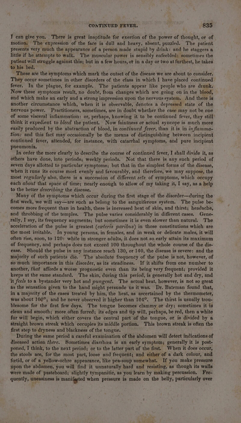 T can give you. There is great inaptitude for exertion of the power of thought, or of motion. The expression of the face is dull and heavy, absent, puzzled. The patient presents very much the appearance of a person made stupid by drink: and he staggers a little if he attempts to walk. The muscular power is sensibly enfeebled: sometimes the patient will struggle against this; but i in a few hours, of in a day or two at furthest, he takes to his bed. These are the symptoms which mark the outset of the disease we are about to consider. They occur sometimes in other disorders of the class in which I have placed continued fever. In the plague, for example. The patients appear like people who are drunk. Now these symptoms result, no doubt, from changes which are going on in the blood, and which make an early and a strong impression upon the nervous system. And there is another circumstance which, when it is observable, denotes a depressed state of the nervous power. Practitioners, sometimes, are in doubt whether the case may not be one of some visceral inflammation: or, perhaps, knowing it to be continued fever, they still think it expedient to bleed the patient. Now faintness or actual syncope is much more easily produced by the abstraction of blood, in continued fever, than it is in in flamma- tion: and this fact may occasionally be the means of distinguishing between incipient continued fever, attended, for instance, with catarrhal symptoms, and pure incipient pheumonia, In order the more clearly to describe the course of continued fever, I shall divide it, as others have done, into periods; weekly periods. Not that there is any such period of seven days allotted to particular symptoms; but that in the simplest forms of the disease, when it runs its course most evenly and favourably, and therefore, we may suppose, the most regularly also, there is a succession of different sets of symptoms, which occupy each about that space of time; nearly enough to allow of my taking it, I say, as a help to the better describing the disease. Many of the symptoms which occur during the first stage of the disorder—during the first week, we will say—are such as belong to the sanguiferous system. The pulse be- comes more frequent than in health, there is increased heat of skin, and thirst; headache, and throbbing of the temples. The pulse varies considerably in different cases. Gene- Tally, I say, its frequency augments; but sometimes it is even slower than natural. The acceleration of the pulse is greatest (czferts paribus) in those constitutions which are the most irritable. In young persons, in females, and in weak or delicate males, it will often rise, soon, to 120: while in stronger adults, it does not so early attain its maximum of frequency, and perhaps does not exceed 100 throughout the whole course of the dis- ease. Should the pulse in any instance reach 130, or 140, the disease is severe: and the majority of such patients die. The absolute frequency of the pulse is not, however, of so much importance in this disorder, as its steadiness. If it shifts from one number to another, that affords a worse prognostic even than its being very frequent; provided it keeps at the same standard. The skin, during this period, is generally hot and dry, and ‘it feels toa bystander very hot and pungent. The actual heat, however, is not so great as the sensation given to the hand might persuade us it was. Dr. Bateman found that, in a majority of the cases treated by him, the heat, as ascertained by the thermometer, was about 100°; and he never observed it higher than 104°. The thirst is usually trou- blesome for the first few days. The tongue becomes clammy or dry; sometimes it is clean and smooth; more often furred; its edges and tip will, perhaps, be red, then a white fur will begin, which either covers the central part of the tongue, or is divided by a straight brown streak which occupies its middle portion. This brown streak is often the first step to dryness and blackness of the tongue. During the same period a careful examination of the abdomen will detect indications of diseased action there. Sometimes diarrhea is an early symptom; generally it is post- poned, I think, to the next period; or to the latter part of the first. When it does occur, the stools are, for the most part, loose and frequent; and either of a dark colour, and foetid, or of a yellow-ochre appearance, like pea-soup somewhat. If you make pressure upon the abdomen, you will find it unnaturally hard and resisting, as though its walls were made of pasteboard; slightly tympanitic, as you learn by making percussion. F're- quently, uneasiness is manifested when pressure is made on the belly, particularly over