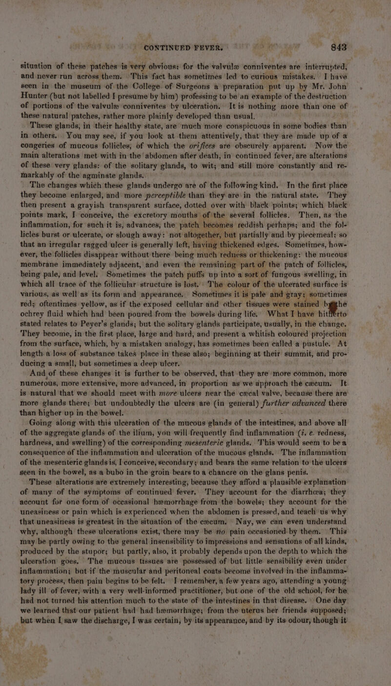 CONTINUED FEVER. Pray Bae situation of these patches is very obvious; for the valvule eofintventes are interrupted, and never run across them. This fact has sometimes ‘led to curious mistakes. I have seen in the museum of the College. of Surgeons a preparation put up by Mr. John Hunter (but not labelled [ presume by him) professing to be an example of the destruction of portions. of the valvule conniventes by ulceration. © It is moths more than one of these natural patches, rather more plainly developed than usual. These glands; in their healthy state, are much more conspicuous in some bodies: chien’ in others. You may see, if you look at them attentively, that they are made up of a congeries of mucous follicles, of which the orifices are obscurely apparent. Now the main alterations met with in the ‘abdomen after death, in continued fever, are alterations of these very glands: of the solitary glands, to wit; and ‘still more constantly and re- markably of the agminate glands.. The changes which these glands undergo are of the following kind. In the first place they become enlarged, and more perceptible than they are\in the natural state. T'hey then present a grayish transparent surface, dotted over with black points; which black points mark, I conceive, the excretory mouths ofthe several follicles. Then, as the inflammation, for such it is, advances, the patch becomes reddish perhaps; and the fol- licles burst or ulcerate, or slough away: not altogether, but partially and by piecemeal; so that an irregular ragged ulcer is generally left, having thickened edges. Sometimes, how- ever, the follicles disappear without there being much redness or thickening: the mucous membrane immediately adjacent, and even the remaining part of the patch of follicles, being pale, and level; Sometimes the patch puffs up into a sort of fangous swelling, in which all trace of the follicular structure is lost.» The colour of the ulcerated surface is various, as well as its form and appearance. Sometimes it is pale and: grays sometimes red; oftentimes: yellow, as if the exposed cellular and other tissues were stained bythe ochrey fluid which had been poured from the bowels during life. What T have hitfferto stated relates to Peyer’s glands; but the solitary glands participate, usually, in the change. They become, in the first place, large and hard, and present a whitish coloured projection from the surface, which, by a mistaken analogy, has sometimes been called a pustule. At length a loss of substance takes place in these also; beginning at their’ summit, and pro- ducing a small, but sometimes a deep ulcer.’ And. of these changes it is further to be observed, that they are more common, more numerous, more extensive, more advanced, in proportion as we approach the cecum. It is natural that we should meet with more ulcers near the cecal valve, because there are more glands there; bat undoubtedly the ulcers are (in getieral) ds dae advanced there than higher up in the bowel. . Going along with this ulceration of the mucous glands of the intestines, and above all of the aggregate glands of the ilium, you will frequently find inflammation (7, e. redness, hardness, and swelling) of the corresponding mesenteric glands. ‘This would seem to bea consequence of the inflammation and ulceration of the mucous glands. The inflammation of the mesenteric glands is, I conceive, secondary; and bears the same relation to the ulcers seen in the bowel, as a bubo in the groin bears to a chancre on the glans penis. These alterations are extremely interesting, because they afford a plausible explanation of many of the symptoms of continued fever. ‘They account for the diarrhcea; they account for one form of occasional hemorrhage from the bowels; they account for the uneasiness or pain which is experienced when the abdomen is pressed, and teach us why that uneasiness is greatest in the situation of the cecum. Nay, we can even understand why, although these ulcerations exist, there may be mo, pain occasioned by them. | This may be partly owing to the general insensibility to impressions and sensations ofall kinds, produced by the stupor; but partly, also, it probably depends upon the depth to which the ulceration goes. The mucous tissues are possessed of but little sensibility even under inflammation; bat-if the muscular and peritoneal coats become involved in the infamma- tory process, then pain begins to be felt. I remember, a few years ago, attending’a young lady ill of fever, with a very well-informed practitioner, but one of the old school, for he had not turned his attention much to the state of the intestines in that disease. One day we learned that our patient had had hemorrhage; from the uterus her friends supposed; but when [ saw the discharge, I was certain, by its appearance, and by its odour, though it