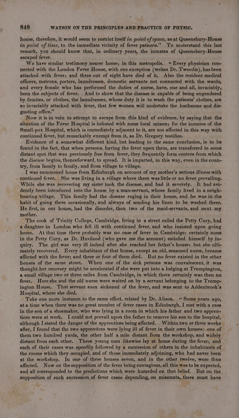 house, therefore, it would seem to restrict itself in point of space, as at Queensbury-House in point of time, to the immediate vicinity of fever patients.’ To understand this last remark, you should know that, in ordinary years, the inmates of Queensbury- House escaped fever. We have similar testimony nearer home; in this metropolis. “Every physician con- nected with the London Fever House, with one exception (writes Dr. Tweedie), has been attacked with fever; and three out of eight have died of it. Also the resident medical officers, matrons, porters, laundresses, domestic servants not connected with the wards, and every female who has performed the duties of nurse, have, one and all, invariably, been the subjects of fever. And to show that the disease is capable of being engendered by fomites, or clothes, the laundresses, whose duty it is to wash the patients’ clothes, are so invariably attacked with fever, that few women will undertake the loathsome and dis- gusting office.” Now it is in vain to attempt to escape from this kind of evidence, by saying that the situation of the Fever Hospital is infested with some local miasm; for the inmates of the Small-pox Hospital, which is immediately adjacent to it, are not affected in this way with continued fever, but remarkably exempt from it, as Dr. Gregory testifies. Evidence of a somewhat different kind, but leading to the same conclusion, is to be found in the fact, that when persons, having the fever upon them, are transferred to some distant spot that was previously free from fever, they frequently form centres from which the disease begins, thenceforward, to spread. It is imparted, in this way, even in the coun- try, from family to family, and from village to village. I was summoned home from Edinburgh on account of my mother’s serious illness with continued fever. She was living in a village where there was little or no fever prevailing. While she was recovering my sister took the disease, and had it severely. It had evi- dently been introduced into the house by a man-servant, whose family lived in a neigh- bouring village. This family had the disease raging in their house, and he was in the habit of going there occasionally, and always of sending his linen to be washed there. He first, in our house, had the disorder, then two of the maid-servants, and next my mother. . The cook of Trinity College, Cambridge, living in a street called the Petty Cury, had a daughter in London who fell ill with continued fever, and who insisted upon going home. At that time there probably was no case of fever in Cambridge: certainly none in the Petty Cury, as Dr. Haviland (who gave me the account) satisfied himself by in- quiry. The girl was very ill indeed after she reached her father’s house; but she ulti- mately recovered. Every inhabitant of that house, except an old, seasoned nurse, became affected with the fever; and three or four of them died. But no fever existed in the other houses of the same street. When one of the sick persons was convalescent, it was thought.her recovery might be accelerated if she were put into a lodging at Trumpington, a small village two or three miles from Cambridge, in which there certainly was then no fever. Hereshe and the old nurse were waited on by a servant belonging to the Trump- ington House. That servant soon sickened of the fever, and was sent to Addenbrook’s Hospital, where she died. Take one more instance to the same effect, related by Dr. Alison.“ Some years ago, at a time when there was no great number of fever cases in Edinburgh, I met with a case in the son of a shoemaker, who was lying in a room in which his father and two appren- tices were at work. I could not prevail upon the father to remove his son to the hospital, although I stated the danger of the apprentices being affected. . Within two or three weeks after, I found that the two apprentices were lying ill of fever in their own houses:. one of them two hundred yards, the other half a mile distant from the workshop, and widely — distant from each other. These young men likewise lay at home during the fever; and each of their cases was speedily followed by a succession of others in the inhabitants of the rooms which they occupied, and of those immediately adjoining, who had never been at the workshop. In one of these houses seven, and in the other twelve, were thus affected. Now on the supposition of the fever being contagious, all this was to be expected, and all corresponded to the predictions which were hazarded on that belief. But on the supposition of such succession of fever cases depending, on miasmata, there must have