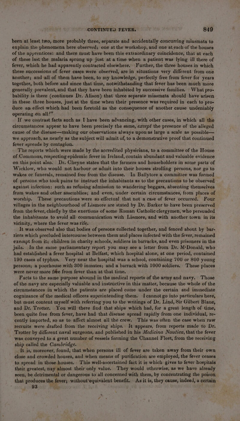 been at least two, more probably three, separate and accidentally concurring miasmata to explain the phenomena here observed; one at the workshop, and one at each of the houses of the apprentices: and there must have been this extraordinary coincidence, that at each of these last the malaria sprung up just at atime when a patient was lying ill there of fever, which he had apparently contracted elsewhere. Farther, the three houses in which these successions of fever cases were observed, are in situations very different from one another; and all of them have been, to my knowledge, perfectly free from fever for years together, both before and since that time, notwithstanding that fever has been much more generally prevalent, and that they have been inhabited by successive families. What pro- bability is there (continues Dr. Alison) that three separate miasmata should have arisen in these three houses, just at the time when their presence was required in each to pro- duce ap effect which had been foretold as the consequence of another cause undeniably operating on all?” If we contrast facts such as I have been advancing, with other cases, in which all the circumstances appear to have been precisely the same, except the presence of the alleged cause of the disease—making our observations always upon as Jarge a scale as possible— we approach, as nearly as the subject will admit of, to a demonstrative proof that continued fever spreads by contagion. \ The reports which were made by the accredited physicians, to a committee of the House of Commons, respecting epidemic fever in Ireland, contain abundant and valuable evidence on this point also. Dr, Cheynestates that the farmers and householders in some parts of Wicklow, who would not harbour or admit into their houses strolling persons, nor go to wakes or funerals, remained free from the disease. In Ballytore a committee was formed of persons who took pains to instruct the inhabitants as to the precautions to be observed against infection: such as refusing admission to wandering beggars, absenting themselves from wakes and other assemblies; and even, under certain circumstances, from places of worship. These precautions were so effectual that not a case of fever occurred. Four villages in the neighbourhood of Lismore are stated by Dr. Barker to have been preserved from the fever, chiefly by the exertions of some Roman Catholic clergymen, who persuaded the inhabitants to avoid all communication with Lismore, and with another town in its vicinity, where the fever was rife. It was observed also that bodies of persons collected together, and fenced about by bar- riers which precluded intercourse between them and places infected with the fever, remained exempt from it; children in charity schools, soldiers in barracks, and even prisoners in the jails. In the same parliamentary report you may see a letter from Dr. M‘Donald, who had established a fever hospital at Belfast, which hospital alone, at one period, contained 190 cases of typhus, Very near the hospital was a school, containing 700 or 800 young persons; a poorhouse with 300 inmates; and a barrack with 1000 soldiers. These places were never more free from fever than at that time. Facts to the same purpose abound in the medical reports of the army and navy. Those of the navy are especially valuable and instructive in this matter, because the whole of the circumstances in which the patients are placed come under the certain and immediate cognizance of the medical officers superintending them. I cannot go into particulars here, but must content myself with referring you to the writings of Dr. Lind, Sir Gilbert Biane, and Dr. Trotter. You will there find that ships which had, for a great length of time, been quite free from fever, have had that disease spread rapidly from one individual, re- cently imported, so as to affect almost all the crew. This was often the case when raw recruits were drafted from the receiving ships. It appears, from reports made to Dr. Trotter by different naval surgeons, and published in his Medicina Nautica, that the fever was conveyed to a great number of vessels forming the Channel Fleet, from the receiving ship called the Cambridge. It is, moreover, found, that when persons ill of fever are taken away from their own close and crowded houses, and when means of purification are employed, the fever ceases to spread in those houses. This well-ascertained fact it is which gives to fever hospitals their greatest, nay almost their only value. They would otherwise, as we have already seen, be detrimental or dangerous to all concerned with them, by concentrating the poison that produces the gener spinerionna, peice benefit. As it is, they cause, indeed, a certain 93 eo