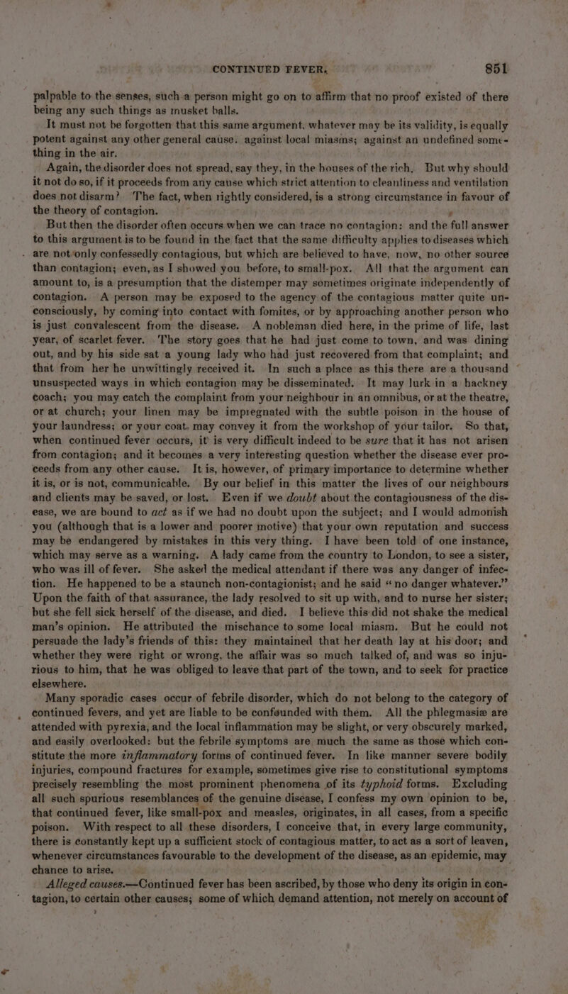 palpable to the senges, sucha person might go on to affirm that no proof existed of there being any such things as musket balls. It must not be forgotten that this same argument, whatever may be its validity, is equally potent against any other general cause. against local miasms; against an undefined some- thing in the air. Again, the disorder does not spread, say they, in the houses of the rich, But why should it not do so, if it proceeds from any cause which strict attention to cleanliness and ventilation does not disarm? The fact, when rightly considered, is a strong circumstance in favour of the theory of contagion. ; f But then the disorder often occurs when we can trace no contagion: and the full answer to this argument.is to be found in the fact that the same difficulty applies to diseases which - are notvonly confessedly contagious, but which are believed to have, now, no other source than contagion; even, as I showed you before, to small-pox. All that the argument can amount to, is a presumption that the distemper may sometimes originate independently of contagion. A person may be exposed to the agency of the contagious matter quite un- consciously, by coming’ into contact with fomites, or by approaching another person who is just convalescent from the disease. A nobleman died here, in the prime of life, last year, of scarlet fever. The story goes that he had just come to town, and was dining | out, and by his side sat a young lady who had just recovered from that complaint; and that from her he unwittingly received it. In such a place as this there area thousand © unsuspected ways in which contagion may be disseminated. It may lurk in a hackney coach; you may catch the complaint from your neighbour in an omnibus, or at the theatre, or at church; your linen may be impregnated with the subtle poison in the house of your laundress; or your coat. may convey it from the workshop of your tailor. So that, when continued fever occurs, it’ is very difficult indeed to be sure that it has not arisen from contagion; and it becomes a very interesting question whether the disease ever pro- ceeds from any other cause. It is, however, of primary importance to determine whether it is, or is not, communicable. By our belief in this matter the lives of our neighbours and clients may be saved, or lost. Even if we dowbt about the contagiousness of the dis- ease, we are bound to act as if we had no doubt upon the subject; and I would admonish you (although that is a lower and poorer motive) that your own reputation and success may be endangered by mistakes in this very thing. I have been told of one instance, which may serve as a warning. A lady came from the country to London, to see a sister, who was ill of fever. She asked the medical attendant if there was any danger of infec- tion. He happened to be a staunch non-contagionist; and he said «no danger whatever.” Upon the faith of that assurance, the lady resolved to sit up with, and to nurse her sister; but she fell sick herself of the disease, and died. I believe this did not shake the medical man’s opinion. He attributed the mischance to. some local miasm. But he could not persuade the lady’s friends of this: they maintained that her death lay at his door; and whether they were right or wrong, the affair was so much talked of, and was so inju- rious to him, that he was obliged to leave that part of the town, and to seek for practice elsewhere. Many sporadic cases occur of febrile disorder, which do not belong to the category of continued fevers, and yet are liable to be confeunded with them. All the phlegmasie are attended with pyrexia, and the local inflammation may be slight, or very obscurely marked, and easily overlooked: but the febrile symptoms are much. the same as those which con- stitute the more znflammatory forms of continued fever. In like manner severe bodily injuries, compound fractures for example, sometimes give rise to constitutional symptoms precisely resembling the most prominent phenomena of its typhoid forms. Excluding all such spurious resemblances of the genuine disease, I confess my own opinion to be, . that continued fever, like small-} -pox and measles, originates, in all cases, from a specific poison. With respect to all these disorders, I conceive that, in every large community, there is constantly kept up a sufficient stock of contagious matter, to act as a sort of leaven, whenever circumstances favourable to the development of the disease, as an. epideante, may chance to arise. . Alieged causes.—Continued fever has been ascribed, by those who deny its origin in con- tagion, to certain other causes; some of which demand attention, not merely on account of ,