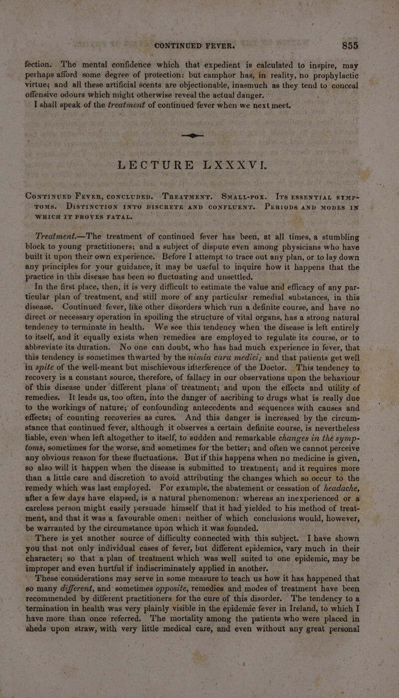 fection. The mental confidence which that expedient is calculated to inspire, may perhaps afford some degree of protection: but camphor has, in reality, no prophylactic virtue; and all these artificial scents. are objectionable, inasmuch as they tend to conceal offensive odours which might otherwise reveal the actual danger. ° I shall speak of the treatment of continued fever when we next meet. LECTURE’ LXXXVI. ContTinuep Fever, conctupev. Treatment. Smart-pox. Irs essENTIAL SYMP- roms. DisTINcTION INTO DISCRETE AND CONFLUENT. PxrRiops aND MODES IN WHICH IT PROVES FATAL. Treatment.—The treatment of continued fever has been, at all times, a stumbling block to young practitioners; and a subject of dispute even among physicians who have built it upon their own experience. Before I attempt to trace out any plan, or to lay down any principles for your guidance, it may be useful to inquire how it happens that the practice in this disease has been so fluctuating and unsettled, In the first place, then, it is very difficult to estimate the value and efficacy of any par- ticular plan of treatment, and still more of any particular remedial substances, in this disease. Continued fever, like other disorders which run a definite course, and have no direct or necessary operation in spoiling the structure of vital organs, has a strong natural tendency to terminate in health. We see this tendency when the disease is left entirely to itself, and it equally exists when remedies are employed to regulate its course, or to abbreviate its duration. No one can doubt, who has had much experience in fever, that this tendency is sometimes thwarted by the nimia cura medici; and that patients get well in spite of the well-meant but mischievous irterference of the Doctor. This tendency to recovery is a constant source, therefore, of fallacy in our observations upon the behaviour of this disease under different plans of treatment; and upon the effects and utility of remedies. It leads us, too often, into the danger of ascribing to drugs what is really due to the workings of nature; of confounding antecedents and sequences with causes and effects; of counting recoveries as cures. And this danger is increased by the circum- stance that continued fever, although it observes a certain definite course, is nevertheless liable, even when left altogether to itself, to sudden and remarkable changes in the symp- toms, sometimes for the worse, and sometimes forthe better; and often we cannot perceive - any obvious reason for these fluctuations. But if this happens when no medicine is given, so also will it happen when the disease is submitted to treatment; and it requires more than a little care and discretion to avoid attributing the changes which so occur to the remedy which was last employed. For example, the abatement or cessation of headache, after a few days have elapsed, is a natural phenomenon: whereas an inexperienced or a careless person might easily persuade himself that it had yielded to his method of treat- ment, and that it was a favourable omen: neither of which conclusions would, however, be warranted by the circumstance upon which it was founded. There is yet another source of difficulty connected with this subject. I have shown you that not only individual cases of fever, but different epidemics, vary much in their character; so that a plan of treatment which was well suited to one epidemic, may be improper and even hurtful if indiscriminately applied in another. _ ‘Fhese considerations may serve in some measure to teach us how it has happened that so many different, and sometimes opposite, remedies and modes of treatment have been recommended by different practitioners for the cure of this disorder. The tendency to a . termination in health was very plainly visible in the epidemic fever in Iréland, to which I have more than once referred. The mortality among the patients who were placed in sheds upon straw, with very little medical care, and even without any great personal