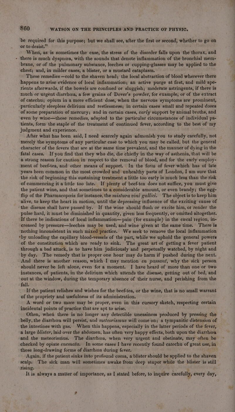 be required for this purpose; but we shall see, after the first or second, whether to go on or to desist.” i hee When, as is sometimes the case, the stress of the disorder falls upon the thorax, and there is much dyspncea, with the sounds that denote inflammation of the bronchial mem- brane, or of the pulmonary substance, leeches or cupping-glasses may be applied to the chest; and, in milder cases, a blister, or a mustard cataplasm. These remedies —cold to the shaven head; the local abstraction of blood wherever there happens to arise evidence of local inflammation; an active purge at first, and mild ape- rients afterwards, if the bowels are confined or sluggish; moderate astringents, if there is much or urgent diarrhea, a few grains of Dover’s powder, for example, or of the extract of catechu; opium in a more efficient dose, when the nervous symptoms are prominent, -particularly sleepless delirium and restlessness; in certain cases small and repeated doses ‘of some preparation of mercury; and in certain cases, early support by animal broths, and even by wine—these remedies, adapted to the particular circumstances of individual pa- tients, form the staple of the treatment of continued fever, according to the best of my judgment and experience. After what has been said, I need scarcely again admonish you to study carefully, not merely the symptoms of any particular case to which you may be called, but the general character of the fevers that are at the same time prevalent, and the manner of dying in the fatal cases. If you find that they who die, die chiefly in the way of asthenia, that will be a strong reason for caution in respect to the removal of blood, and for the early employ- ment of beef-tea, and other means of support. In the form of fever which has of late years been common in the most crowded and unhealthy parts of London, I am sure that the risk of beginning this sustaining treatment a little too early is much less than the risk of commencing it a little too late. If plenty of beef-tea does not suffice, you must give the patient wine, and that sometimes to a considerable amount, or even brandy; the egg- flip of the Pharmacopeeia for instance, the mistura vini gallict. The object is to keep him alive, to keep the heart in motion, until the depressing influence of the exciting cause of ‘the disease shall have passed by. If the wine should flush or excite him, or render the pulse hard, it must be diminished in quantity, given less frequently, or omitted altogether. If there be indications of local inflammation—pain (for example) in the cecal region, in- creased by pressure—leeches may be used, and wine given at the same time. ‘There is nothing inconsistent in such mixed practice. We seek to remove the local inflammation *by unloading the capillary blood-vessels of the part, while we uphold the general powers of the constitution which are ready to sink. The great art of getting a fever patient through a bad attack, is to have him judiciously and perpetually watched, by night and by day. The remedy that is proper one hour may do harm if pushed during the next. And there is another reason, which I may mention en passant, why the sick person — should never be left alone, even for a moment. I have heard of more than one or two instances, of patients, in the delirium which attends the disease, getting out of bed, and out at the window, during the temporary absence of their nurse, and perishing from the ‘fall. If the patient relishes and wishes for the beef-tea, or the wine, that is no small warrant of the propriety and usefulness of its administration. A word or two more may be proper, even in this cursory sketch, respecting certain incidental points of practice that are apt to arise. Often, when there is no longer any detectible uneasiness produced by pressing the belly, the diarrhcea will persist, and mez¢eortsmus will come on; a tympanitic distension of the intestines with gas. When this happens, especially in the latter periods of the fever, a large blister, laid over the abdomen, has often very happy effects, both upon the diarrhcea and the meteorismus. The diarrhoea, when very urgent and obstinate, may often be checked by opiate enemata. In some cases I have recently found catechu of great use, in these long-drawing forms of diarrhoea during fever. Again, if the patient sinks into profound coma, a blister should be applied to the shaven scalp. The sick man will sometimes awake from deep stupor while the blister is still rising. : It is always a matter of importance, as I stated before, to inquire carefully, every day,