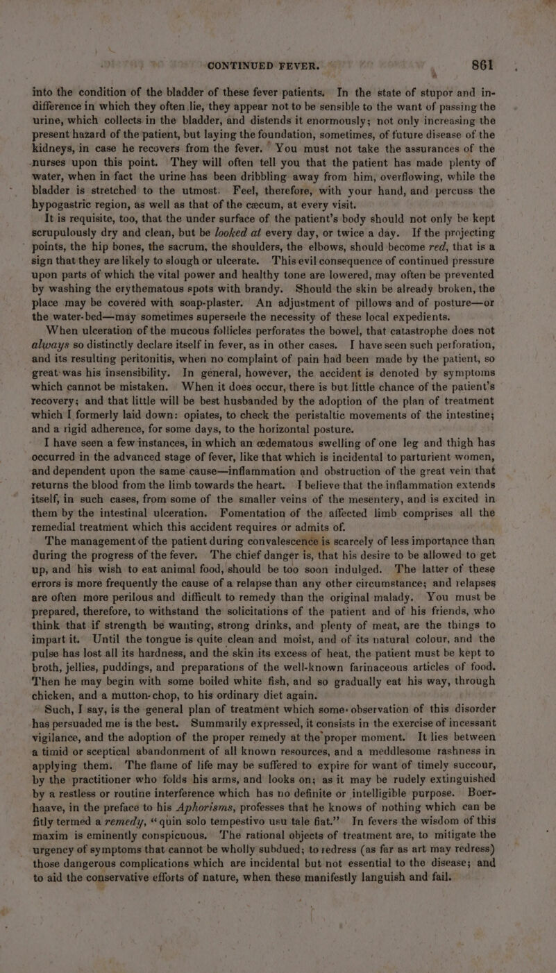 * into the condition of the bladder of these fever patients. In the state of stupor and in- difference in which they often lie, they appear not to be sensible to the want of passing the urine, which collects in the bladder, and distends it enormously; not only increasing the present hazard of the patient, but laying the foundation, sometimes, of future disease of the kidneys, in case he recovers from the fever. You must not take the assurances of the nurses upon this point. They will often tell you that the patient has made plenty of water, when in fact the urine has been dribbling away from him, overflowing, while the bladder is stretched to the utmost. Feel, therefore, with your hand, and percuss the hypogastric region, as well as that of the cecum, at every visit. It is requisite, too, that the under surface of the patient’s body should not only be kept scrupulously dry and clean, but be looked at every day, or twice a day. If the projecting ’ points, the hip bones, the sacrum, the shoulders, the elbows, should become red, that is a sign that they are likely to slough or ulcerate. This evil consequence of continued pressure upon parts of which the vital power and healthy tone are lowered, may often be prevented by washing the erythematous spots with brandy. Should the skin be already broken, the place may be covered with soap-plaster. An adjustment of pillows and of posture—or the water-bed—may sometimes supersede the necessity of these local expedients. When ulceration of the mucous follicles perforates the bowel, that catastrophe does not always so distinctly declare itself in fever, as in other cases. I have seen such perforation, and its resulting peritonitis, when no complaint of pain had been made by the patient, so great’ was his insensibility. In general, however, the accident is denoted by symptoms which cannot be mistaken. When it does occur, there is but little chance of the patient’s recovery; and that little will be best husbanded by the adoption of the plan of treatment which I formerly laid down: opiates, to check the peristaltic movements of the intestine; and a rigid adherence, for some days, to the horizontal posture. I have seen a few instances, in which an edematous swelling of one leg and thigh has occurred in the advanced stage of fever, like that which is incidental to parturient women, and dependent upon the same: cause—inflammation and obstruction of the great vein that returns the blood from the limb towards the heart. I believe that the inflammation extends itself, in such cases, from some of the smaller veins of the mesentery, and is excited in them by the intestinal ulceration. Fomentation of the affected limb comprises all the remedial treatment which this accident requires or admits of. The management of the patient during convalescence is scarcely of less importance than during the progress of the fever. The chief danger is, that his desire to be allowed to get up, and his wish to eat animal food, should be too soon indulged. The latter of these errors is more frequently the cause of a relapse than any other circumstance; and relapses are often more perilous and difficult to remedy than the original malady, You must be prepared, therefore, to withstand the solicitations of the patient and of his friends, who think that if strength be wanting, strong drinks, and plenty of meat, are the things to impart it. Until the tongue is quite clean and moist, and of its natural colour, and the pulse has lost all its hardness, and the skin its excess of heat, the patient must be kept to broth, jellies, puddings, and preparations of the well-known farinaceous articles of food. Then he may begin with some boiled white fish, and so gradually eat his way, through chicken, and a mutton-chop, to his ordinary diet again. Such, J say, is the general plan of treatment which some: observation of this disorder has persuaded me is the best. Summarily expressed, it consists in the exercise of incessant vigilance, and the adoption of the proper remedy at the proper moment. It lies between a timid or sceptical abandonment of all known resources, and a meddlesome rashness in applying them. ‘The flame of life may be suffered to expire for want of timely succour, by the practitioner who folds his arms, and looks on; as it may be rudely extinguished by a restless or routine interference which has no definite or intelligible purpose. Boer- haave, in the preface to his Aphorisms, professes that he knows of nothing which can be fitly termed a remedy, “ quin solo tempestivo usu tale fiat.” In fevers the wisdom of this maxim is eminently conspicuous. ‘The rational objects of treatment are, to mitigate the urgency of symptoms that cannot be wholly subdued; to redress (as far as art may redress) those dangerous complications which are incidental but not essential to the disease; and to aid the conservative efforts of nature, when these manifestly languish and fail.