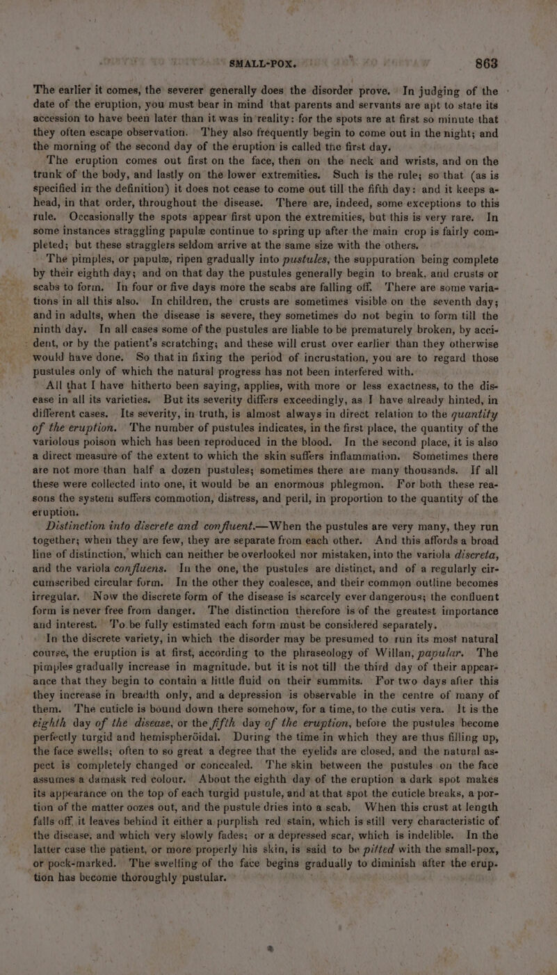 \ SMALL-POX. | i. «863 The earlier it comes, the severer generally does the disorder prove. | In judging of the date of the eruption, you must bear in mind that parents and servants are apt to state its accession to have been later than it was in’reality: for the spots are at first so minute that they often escape observation. T'hey also frequently begin to come out in the night; and the morning of the second day of the eruption is called the first day. The eruption comes out first on the face, then on the neck and wrists, and on the trunk of the body, and lastly on the lower extremities. Such is the rule; so that (as is specified im the definition) it does not cease to come out till the fifth day: and it keeps a- head, in that order, throughout the disease. There are, indeed, some exceptions to this tule. Occasionally the spots appear first upon the extremities, but this is very rare. In some instances straggling papule continue to spring up after the main crop is fairly com- pleted; but these stragglers seldom arrive at the same size with the others. The pimples, or papule, ripen gradually into pustules, the suppuration being complete by their eighth day; and on that day the pustules generally begin to break, and crusts or scabs to form. In four or five days more the scabs are falling off. There are some varia- tions in all this also. In children, the crusts are sometimes visible on the seventh day; and in adults, when the disease is severe, they sometimes do not begin to form till the ninth day. In all cases some of the pustules are liable to be prematurely broken, by acci- - dent, or by the patient’s scratching; and these will crust over earlier than they otherwise would have done. So that in fixing the period of incrustation, you are to regard those pustules only of which the natural progress has not been interfered with. All that I have hitherto been saying, applies, with more or less exactness, to the dis- ease in all its varieties. But its severity differs exceedingly, as I have already hinted, in different cases. Its severity, in truth, is almost always in direct relation to the quantity of the eruption. The number of pustules indicates, in the first place, the quantity of the variolous poison which has been reproduced in the blood. In the second place, it is also a direct measure of the extent to which the skin suffers inflammation. Sometimes there are not more than half a dozen pustules; sometimes there ate many thousands. If all these were collected into one, it would be an enormous phlegmon. For both these rea- sons the system suffers commotion, distress, and peril, in proportion to the quantity of the eruption. Distinction into discrete and con fiwent.—When the pustules are very many, they run together; when they are few, they are separate from each other. And this affordsa broad line of distinction, which can neither be overlooked nor mistaken, into the variola discreta, and the variola confivens. Inthe one, the pustules are distinct, and of a regularly cir- cumscribed circular form. In the other they coalesce, and their common outline becomes irregular. Now the discrete form of the disease is scarcely ever dangerous; the confluent form is never free from danger. The distinction therefore is of the greatest importance and interest. To. be fully estimated each form must be considered separately. In the discrete variety, in which the disorder may be presumed to run its most natural course, the eruption is at first, according to the phraseology of Willan, papular. The pimples gradually increase in magnitude. but it is not till the third day of their appear- ance that they begin to contain a little fluid on their summits: For two days after this they increase in breadth only, and a depression is observable in the centre of many of them. The cuticle is bound down there somehow, for a time, to the cutis vera. It is the eighth day of the disease, or the fifth day of the eruption, before the pustules become perfectly targid and hemispherdidal. During the time in which they are thus filling up, the face swells; often to so great a degree that the eyelids are closed, and the natural as- pect is completely changed or concealed. The skin between the pustules on the face assumes a damask red colour. About the eighth day of the eruption a dark spot makes its appearance on the top of each turgid pustule, and at that spot the cuticle breaks, a por- tion of the matter oozes out, and the pustule dries into a.scab, When this crust at length fails off, it leaves behind it either a purplish red stain, which is still very characteristic of the disease, and which very slowly fades; or a depressed scar, which is indelible. In the latter case the patient, or more properly his skin, is said to be pitted with the small-pox, or pock-marked. The swelling of the face ibis gradually to diminish after the erup. tion has become thoroughly pustular.