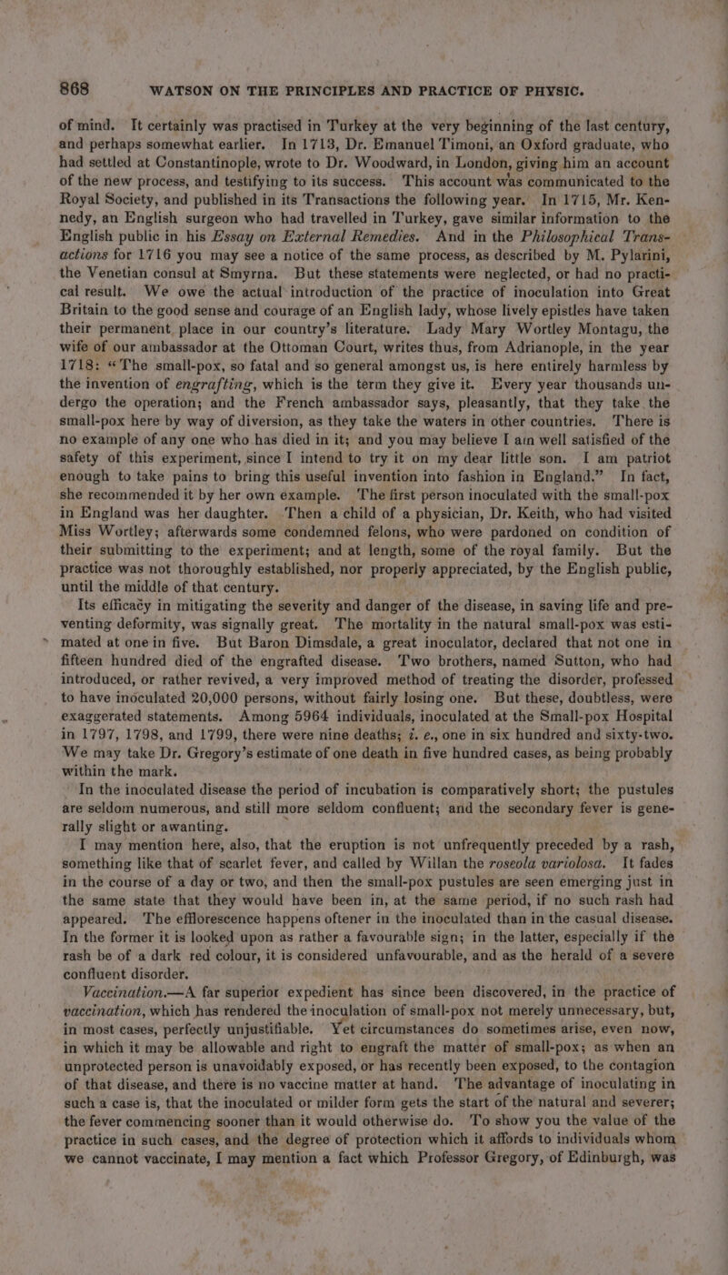 of mind. It certainly was practised in Turkey at the very beginning of the last century, and perhaps somewhat earlier. In 1713, Dr. Emanuel Timoni, an Oxford graduate, who had settled at Constantinople, wrote to Dr. Woodward, in London, giving him an account of the new process, and testifying to its success. This account was communicated to the Royal Society, and published in its Transactions the following year. In 1715, Mr. Ken- nedy, an English surgeon who had travelled in Turkey, gave similar information to the English public in his Essay on External Remedies. And in the Philosophical Trans- actions for 1716 you may see a notice of the same process, as described by M. Pylarini, the Venetian consul at Smyrna. But these statements were neglected, or had no practi- cal result. We owe the actual introduction of the practice of inoculation into Great Britain to the good sense and courage of an English lady, whose lively epistles have taken their permanent. place in our country’s literature. Lady Mary Wortley Montagu, the wife of our ambassador at the Ottoman Court, writes thus, from Adrianople, in the year 1718: “The small-pox, so fatal and so general amongst us, is here entirely harmless by the invention of engrafting, which is the term they give it. Every year thousands un- dergo the operation; and the French ambassador says, pleasantly, that they take the small-pox here by way of diversion, as they take the waters in other countries. There is no example of any one who has died in it; and you may believe I ain well satisfied of the safety of this experiment, since I intend to try it on my dear little son. I am patriot enough to take pains to bring this useful invention into fashion in England.” In fact, she recommended it by her own example. The first person inoculated with the small-pox in England was her daughter. .Then a child of a physician, Dr. Keith, who had visited Miss Wortley; afterwards some condemned felons, who were pardoned on condition of their submitting to the experiment; and at length, some of the royal family. But the practice was not thoroughly established, nor properly appreciated, by the English public, until the middle of that century. Its efficacy in mitigating the severity and danger of the disease, in saving life and pre- venting deformity, was signally great. The mortality in the natural small-pox was esti- mated at onein five. But Baron Dimsdale, a great inoculator, declared that not one in fifteen hundred died of the engrafted disease. ‘T'wo brothers, named Sutton, who had introduced, or rather revived, a very improved method of treating the disorder, professed to have inoculated 20,000 persons, without fairly losing one. But these, doubtless, were exaggerated statements. Among 5964 individuals, inoculated at the Small-pox Hospital in 1797, 1798, and 1799, there were nine deaths; 7. e., one in six hundred and sixty-two. We may take Dr. Gregory’s estimate of one death in five hundred cases, as being probably within the mark. In the inoculated disease the period of incubation is comparatively short; the pustules are seldom numerous, and still more seldom confluent; and the secondary fever is gene- rally slight or awanting. ; I may mention here, also, that the eruption is not unfrequently preceded by a rash, something like that of scarlet fever, and called by Willan the roseola variolosa. It fades in the course of a day or two, and then the small-pox pustules are seen emerging just in the same state that they would have been in, at the same period, if no such rash had appeared. The efflorescence happens oftener in the inoculated than in the casual disease. In the former it is looked upon as rather a favourable sign; in the latter, especially if the rash be of a dark red colour, it is considered unfavourable, and as the herald of a severe confluent disorder. Vaceination.—A far superior expedient has since been discovered, in the practice of vaccination, which has rendered the inoculation of small-pox not merely unnecessary, but, in most cases, perfectly unjustifiable. Yet circumstances do sometimes arise, even now, in which it may be allowable and right to engraft the matter of small-pox; as when an unprotected person is unavoidably exposed, or has recently been exposed, to the contagion of that disease, and there is no vaccine matter at hand. The advantage of inoculating in such a case is, that the inoculated or milder form gets the start of the natural and severer; the fever commencing sooner than it would otherwise do. ‘To show you the value of the practice in such cases, and ‘the degree of protection which it affords to individuals whom we cannot vaccinate, I may mention a fact which Professor Gregory, of Edinburgh, was