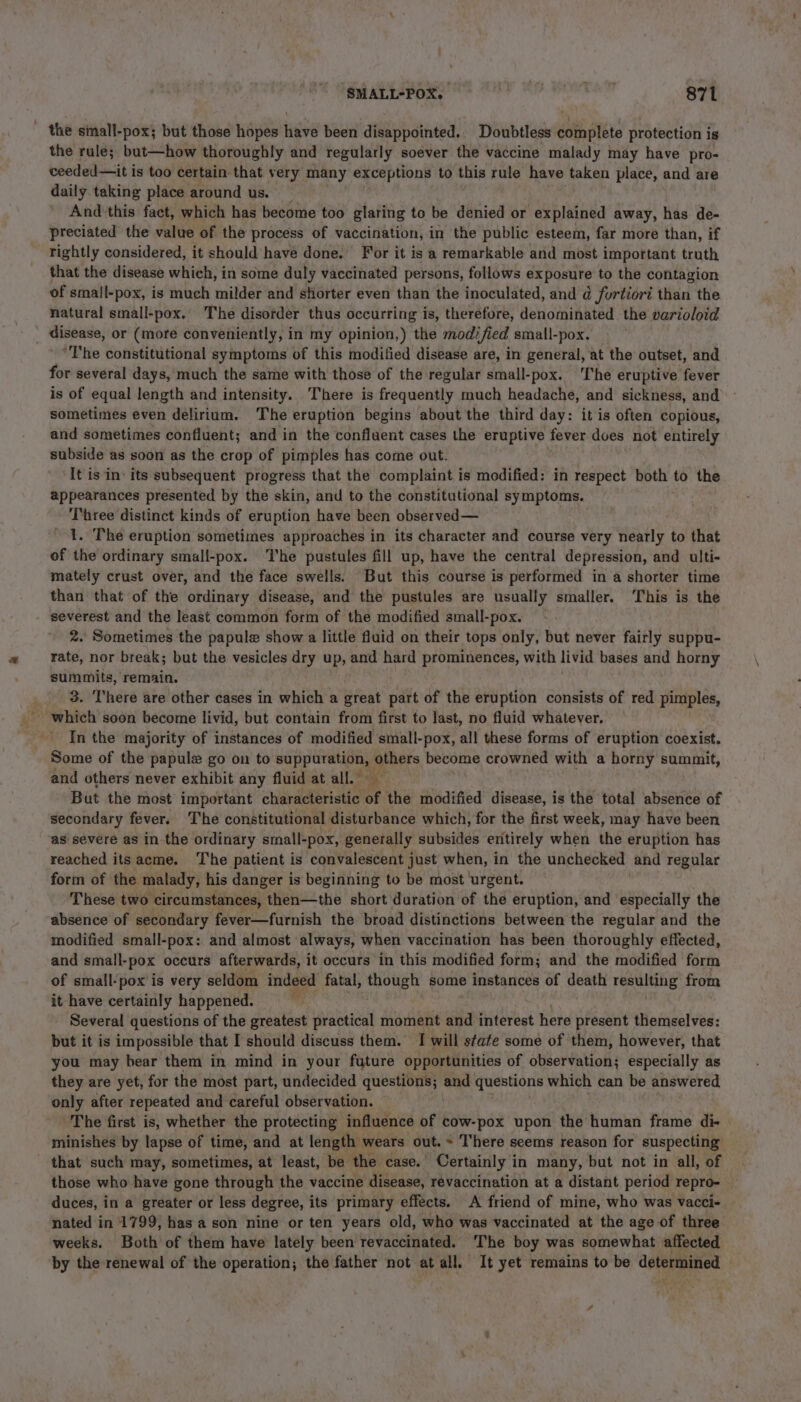 - the simall-pox; but those hopes inves been disappointed. Doubtless cai tei protection is the rule; but—how thoroughly and regularly soever the vaccine malady may have pro- ceeded—it is too certain that very many exceptions to this rule have taken place, and are daily taking place around us. And'this fact, which has become too glaring to be denied or explained away, has de- preciated the value of the process of vaccination, in the public esteem, far more than, if rightly considered, it should have done. For it is a remarkable and most important truth that the disease which, in some duly vaccinated persons, follows exposure to the contagion of smail-pox, is much milder and shorter even than the inoculated, and d fortiori than the natural small-pox. The disorder thus occurring is, therefore, denominated the varioloid disease, or (more conveniently, in my opinion,) the modified small-pox. The constitutional symptoms of this modified disease are, in general, at the outset, and for several days, much the same with those of the regular small-pox. The eruptive fever is of equal length and intensity. There is frequently much headache, and sickness, and sometimes even delirium. The eruption begins about the third day: it is often copious, and sometimes confluent; and in the confluent cases the eruptive fever does not entirely subside as soon as the crop of pimples has come out. ‘It is in: its subsequent progress that the complaint is modified: in respect both to the appearances presented by the skin, and to the constitutional symptoms. Three distinct kinds of eruption have been observed— : | 1. The eruption sometimes approaches in its character and course very nearly to that of the ordinary small-pox. The pustules fill up, have the central depression, and ulti- mately crust over, and the face swells. But this course is performed in a shorter time than that of the ordinary disease, and the pustules are usually smaller. ‘This is the severest and the least common form of the modified small-pox. 2. Sometimes the papule show a little fluid on their tops only, but never fairly suppu- rate, nor break; but the vesicles dry up, and hard prominences, with livid bases and horny summits, remain. _ 3. There are other cases in which a great part of the eruption consists of red pimples, which soon become livid, but contain from first to last, no fluid whatever. In the majority of instances of modified small-pox, all these forms of eruption coexist. Some of the papule go on to He A Bers become crowned with a horny summit, and others never exhibit any fluid at all.” But the most important characteristic af the modified disease, is the total absence of secondary fever. The constitutional disturbance which, for the first week, may have been as severe as in the ordinary small-pox, generally subsides enitirely when the eruption has reached its acme. The patient is convalescent just when, in the unchecked and regular form of the malady, his danger is beginning to be most urgent. These two circumstances, then—the short duration of the eruption, and especially the absence of secondary fever—furnish the broad distinctions between the regular and the modified small-pox: and almost always, when vaccination has been thoroughly effected, and small- “pox occurs afterwards, it occurs in this modified form; and the modified form of small-pox is very seldom indeed fatal, though some instances of death resulting from it have certainly happened. Several questions of the greatest practical moment and interest here present themselves: but it is impossible that I should discuss them. I will state some of them, however, that you may bear them in mind in your future opportunities of observation; especially as they are yet, for the most part, undecided questions; and questions which can be answered only after repeated and careful observation. The first is, whether the protecting influence of cow-pox upon the human frame di- minishes by lapse of time, and at length wears out. + There seems reason for suspecting - that such may, sometimes, at least, be the case. Certainly in many, but not in all, of those who have gone through the vaccine disease, revaccination at a distant period repro- duces, in a greater or less degree, its primary effects. A friend of mine, who was vacci- nated in 1799, has a son nine or ten years old, who was vaccinated at the age of three weeks. Both of them have lately been revaccinated. The boy was somewhat affected by the renewal of the operation; the father not at all. It yet remains to be determined