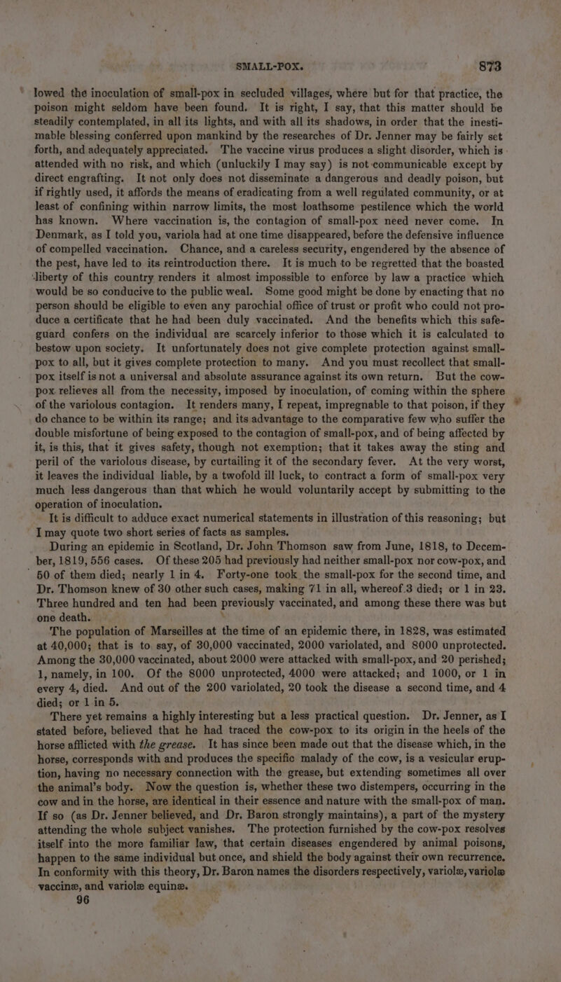 lowed the inoculation of small-pox in secluded villages, where but for that practice, the poison might seldom have been found. It is right, I say, that this matter should be steadily contemplated, in all its lights, and with all its shadows, in order that the inesti- mable blessing conferred upon mankind by the researches of Dr. Jenner may be fairly set forth, and adequately appreciated. The vaccine virus produces a slight disorder, which is - attended with no risk, and which (unluckily I may say) is not communicable except by direct engrafting. It not only does not disseminate a dangerous and deadly poison, but if rightly used, it affords the means of eradicating from a well regulated community, or at least of confining within narrow limits, the most loathsome pestilence which the world has known. Where vaccination is, the contagion of small-pox need never come. In Denmark, as I told you, variola had at one time disappeared, before the defensive influence of compelled vaccination. Chance, and a careless security, engendered by the absence of the pest, have led to its reintroduction there. It is much to be regretted that the boasted ‘liberty of this country renders it almost impossible to enforce by law a practice which would be so conducive to the public weal. Some good might be done by enacting that no person should be eligible to even any parochial office of trust or profit who could not pro- duce a certificate that he had been duly vaccinated. And the benefits which this safe- guard confers on the individual are scarcely inferior to those which it is calculated to bestow upon society. It unfortunately does not give complete protection against small- pox to all, but it gives complete protection to many. And you must recollect that small- pox itself isnot a universal and absolute assurance against its own return. But the cow- pox. relieves all from the necessity, imposed by inoculation, of coming within the sphere of the variolous contagion. It renders many, I repeat, impregnable to that poison, if they do chance to be within its range; and its advantage to the comparative few who suffer the double misfortune of being exposed to the contagion of small-pox, and of being affected by it, is this, that it gives safety, though not exemption; that it takes away the sting and peril of the variolous disease, by curtailing it of the secondary fever. At the very worst, it leaves the individual liable, by a twofold ill luck, to contract a form of small-pox very much less dangerous than that which he would voluntarily accept by submitting to the operation of inoculation. It is difficult to adduce exact numerical statements in illustration of this reasoning; but I may quote two short series of facts as samples. During an epidemic in Scotland, Dr. John Thomson saw from June, 1818, to Decem- ber, 1819, 556 cases. Of these 205 had previously had neither small-pox nor cow-pox, and ’ 50 of them died; nearly 1 in 4. Forty-one took the small-pox for the second time, and Dr. Thomson knew of 30 other such cases, making 71 in all, whereof.3 died; or 1 in 23. Three hundred and ten had been prerinely vaccinated, and among these there was but one death. ) ' The population of Marseilles at the time of an epidemic there, in 1828, was estimated at 40,000; that is to, say, of 30,000 vaccinated, 2000 variolated, and 8000 unprotected. Among the 30,000 vaccinated, about 2000 were attacked with small-pox, and 20 perished; 1, namely, in 100. Of the 8000 unprotected, 4000 were attacked; and 1000, or 1 in every 4, died. And out of the 200 variolated, 20 took the disease a second time, and 4 died; or 1 in 5. There yet remains a highly interesting but a less practical question. Dr. Jenner, as I stated before, believed that he had traced the cow-pox to its origin in the heels of the horse afflicted with the grease. It has since been made out that the disease which, in the horse, corresponds with and produces the specific malady of the cow, is a vesicular erup- tion, having no necessary connection with the grease, but extending sometimes all over the animal’s body. Now the question is, whether these two distempers, occurring in the cow and in the horse, are. identical i in their essence and nature with the small-pox of man. If so (as Dr. Jenner believed, and Dr. Baron strongly maintains), a part of the mystery attending the whole subject vanishes. The protection furnished by the cow-pox resolves itself into the more familiar law, that certain diseases engendered by animal poisons, happen to the same individual but once, and shield the body against their own recurrence, In conformity with this theory, Dr. Baron names the disorders respectively, variolx, vane vaccine, and variole equine. 96 ‘