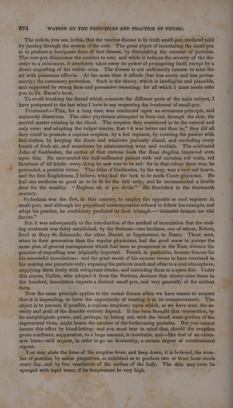 The notion, you see, is this, that the vaccine disease is in truth small-pox, rendered mild by passing through the system ofthe cow. The great object of inoculating the small-pox is to produce a benignant form of that disease, by diminishing the number of pustules. The cow-pox diminishes the number to one; and while it reduces the severity of the dis- order to a minimum, it absolutely takes away its power of propagating itself, except by a direct engrafting of the visible virus. The disease is not sufficiently intense to taint the~ air with poisonous effluvia. At the same time it affords (but less surely and Jess perma- nently) the customary protection. Such is the theory, which is intelligible and plausible, and supported by strong facts and persuasive reasoning; for all which I must needs refer you to Dr. Baron’s book. To avoid breaking the thread which connects the different parts of the main subject, I have postponed to the last what I have to say respecting the treatment of small-pox. Treatment.—This, for a long time, was conducted upon an erroneous principle, and eminently disastrous. ‘The older physicians attempted to force out, through the skin, the morbid matter existing in the blood. The eruption they considered to be the natural and only cure: and adopting the vulgar maxim, that “it was better out than in,” they did all they could to promote a copious eruption, by a hot regimen, by covering the patient with bed-clothes, by keeping the doors and windows jealously closed, and excluding every breath of fresh air, and sometimes by administering wine and cordials. The celebrated John of Gaddesden, the author of that curious book the Rosa Anglica, improved even upon this. He surrounded the half-suffocated patient with red curtains, red walls, red furniture of all kinds: every thing he saw was to be red: for in that colour there was, he pretended, a peculiar virtue. This John of Gaddesden, by the way, was a very sad knave, and the first Englishman, I believe, who had the luck to be made Court physician. He had one medicine so good as to be fit for the rich only; and he recommended a double dose for the wealthy. “Duplum sit, si pro divite.” He flourished in the fourteenth century. | Sydenham was the first, in this country, to employ the opposite or cool regimen in small-pox; and although his prejudiced contemporaries refused to follow his example, and adopt his practice, he confidently predicted its final triumph—“ obtinebit demum me vita functo.” But it was subsequently to the introduction of the method of inoculation that the cool- ing treatment was fairly established, by the Suttons—two brothers, one of whom, Robert, lived at Bury St. Edmunds; the other, Daniel, at Ingatestone, in Essex. These men, wiser in their generation than the regular physicians, had the good sense to pursue the same plan of general management which had been so prosperous in the East, whence the practice of engrafting was originally imported. Daniel, in particular, became famous for his successful inoculations: and the great secret of his success seems to have consisted in his making one puncture only; exposing his patients much and often to a cool atmosphere; supplying them freely with refrigerant drinks; and restricting them to a spare diet. Under this course, Cullen, who adopted it from the Suttons, declares that ninety-nine times in the hundred, inoculation imparts a distinct small-pox, and very generally of the mildest form. Now the same principle applies to the casual disease when we have reason to suspect that it is impending, or have the opportunity of treating it at its commencement. The object is to prevent, if possible, a copious eruption; upon which, as we have seen, the se- verity and peril of the disorder entirely depend. It has been thought that venesection, by its antiphlogistic power, and, perhaps, by letting out, with the blood, some portion of the regenerated virus, might lessen the number of the forthcoming pustules. But you cannot insure this effect by blood-letting: and you must bear in mind that, should the eruption prove confluent, suppuration, to a large amount, is inevitable, and—like that of an exten- sive burn—will require, in order to go on favourably, a certain degree of constitutional vigour. _ You may abate the force of the eruptive fever, and keep down, it is believed, the num- ber of pustules, by saline purgatives, so exhibited as to produce two or three loose stools every day, and by free ventilation of the surface of the body. The skin may even be sponged with tepid water, if its temperature be very high.