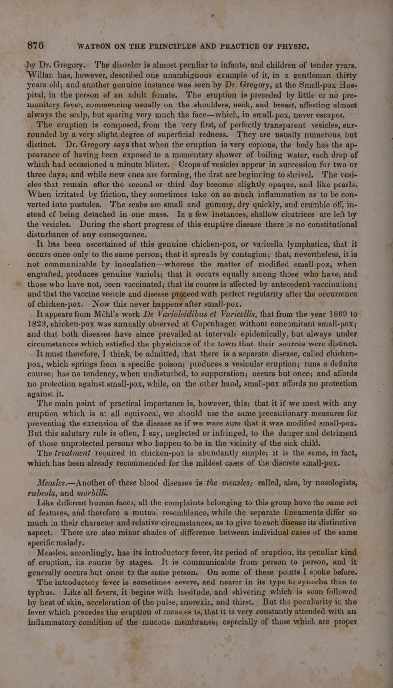 by Dr. Gregory. The disorder is almost peculiar to infants, and children of tender years. ‘Willan has, however, described one unambiguous example of it, in a gentleman thitty pital, in the person of an adult female. The eruption is preceded by little or no pre- monitory fever, commencing usually on the shoulders, neck, and breast, affecting almost always the scalp, but sparing very much the face—which, in small-pox, never escapes. The eruption is composed, from the very first, of perfectly transparent vesicles, sur- rounded by a very slight degree of superficial redness. ‘They are usually numerous, but distinct. Dr. Gregory says that when the eruption is very copious, the body has the ap- pearance of having been exposed to a momentary shower of boiling water, each drop of which had occasioned a minute blister. Crops of vesicles appear in succession for two or three days; and while new ones are forming, the first are beginning to shrivel. The vesi- cles that remain after the second or third day become slightly opaque, and like pearls. When irritated by friction, they sometimes take on so much inflammation as to be con- verted into pustules. The scabs are small and gummy, dry quickly, and crumble off, in- stead of being detached in one mass. In a few instances, shallow cicatrices are left by the vesicles. During the short progress of this eruptive disease there is no constitutional disturbance of any consequenee. It has been ascertained of this genuine chicken-pox, or varicella lymphatica, that it not communicable by inoculation—whereas the matter of modified small-pox, when engrafted, produces genuine variola; that it occurs equally among those who have, and those who have not, been vaccinated; that its course is affected by antecedent vaccination; and that the vaccine vesicle and disease proceed with perfect regularity after the occurrence of chicken-pox. Now this never happens after small-pox. It appears from Mohl’s work De Varioloidibus et Varicellis, that from the year 1809 to 1823, chicken-pox was annually observed at Copenhagen without concomitant small-pox; and that both diseases have since prevailed at intervals epidemically, but always under circumstances which satisfied the physicians of the town that their sources were distinct. It must therefore, I think, be admitted, that there is a separate disease, called chicken- pox, which springs from a specific poison; produces a vesicular eruption; runs a definite course; has no tendency, when undisturbed, to suppuration; occurs but once; and affords no protection against small-pox, while, on the other hand, small-pox affords no protection against it. The main point of practical importance is, however, this; that it if we meet with any eruption which is at all equivocal, we should use the same precautionary measures for preventing the extension of the disease as if we were sure that it was modified small-pox. But this salutary rule is often, I say, neglected or infringed, to the danger and detriment of those unprotected persons who happen to be in the vicinity of the sick child. The treatment required in chicken-pox is abundantly simple; it is the same, in fact, which has been already recommended for the mildest cases of the discrete small-pox. Measles.—Another ofthese blood diseases is the measles; called, also, by nosologists, rubeola, and morbilli. Like different human faces, all the complaints belonging to this group have the same set of features, and therefore a-mutual resemblance, while the separate lineaments differ so much in their character and relative circumstances, as to give to each disease its distinctive aspect. here are also minor shades of difference between individual cases of the same specific malady. Measles, accordingly, has its introductory fever, its period of eruption, its peculiar kind of eruption, its course by stages. Jt is communicable from person to person, and it generally occurs but once to the same person. On some of these points I spoke before. The introductory fever is sometimes severe, and nearer in its type to synocha than to typhus. Like all fevers, it begins with lassitude, and shivering which is soon followed by heat of skin, acceleration of the pulse, anorexia, and thirst. But the peculiarity in the fever which precedes the eruption of measles is, that it is very constantly attended with an inflammatory condition of the mucous membranes; especially of those which are proper