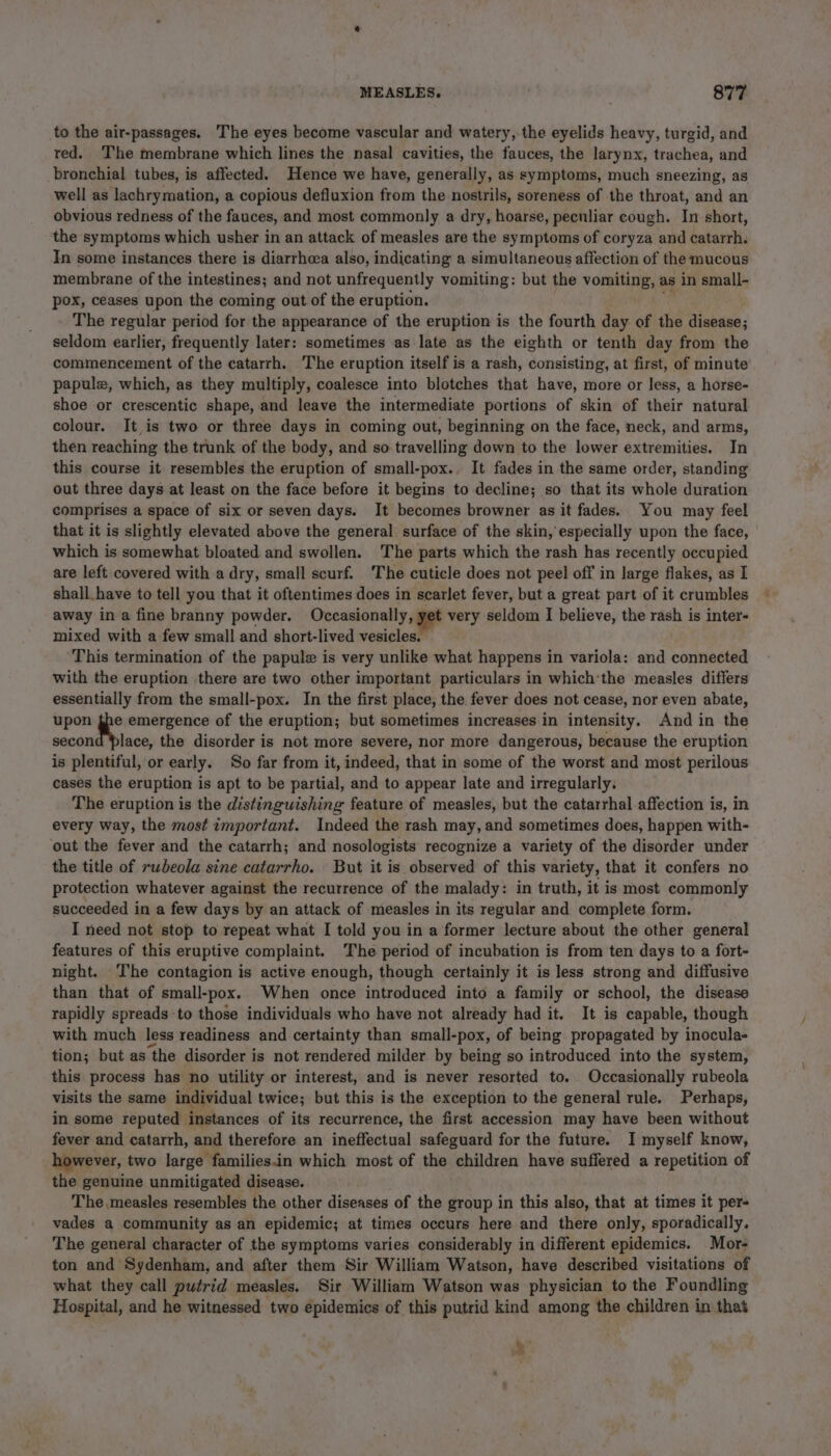 to the air-passages. The eyes become vascular and watery, the eyelids heavy, turgid, and red. The membrane which lines the nasal cavities, the fauces, the larynx, trachea, and bronchial tubes, is affected. Hence we have, generally, as symptoms, much sneezing, as well as lachrymation, a copious defluxion from the nostrils, soreness of the throat, and an obvious redness of the fauces, and most commonly a dry, hoarse, peculiar cough. In short, the symptoms which usher in an attack of measles are the symptoms of coryza and catarrh. In some instances there is diarrhcea also, indicating a simultaneous affection of the mucous membrane of the intestines; and not unfrequently vomiting: but the vomiting, as in small- pox, ceases upon the coming out of the eruption. The regular period for the appearance of the eruption is the fourth day of the disease; seldom earlier, frequently later: sometimes as late as the eighth or tenth day from the commencement of the catarrh. The eruption itself is a rash, consisting, at first, of minute papulz, which, as they multiply, coalesce into blotches that have, more or less, a horse- shoe or crescentic shape, and leave the intermediate portions of skin of their natural colour. It is two or three days in coming out, beginning on the face, neck, and arms, then reaching the trunk of the body, and so travelling down to the lower extremities. In this course it resembles the eruption of small-pox., It fades in the same order, standing out three days at least on the face before it begins to decline; so that its whole duration comprises a space of six or seven days. It becomes browner as it fades. You may feel that it is slightly elevated above the general surface of the skin, especially upon the face, which is somewhat bloated and swollen. The parts which the rash has recently occupied are left covered with a dry, small scurf. The cuticle does not peel off in large flakes, as I shall have to tell you that it oftentimes does in scarlet fever, but a great part of it crumbles away in a fine branny powder. Occasionally, yet very seldom I believe, the rash is inter- mixed with a few small and short-lived vesicles. ‘This termination of the papule is very unlike what happens in variola: and connected with the eruption there are two other important particulars in which'the measles differs essentially from the small-pox. In the first place, the fever does not cease, nor even abate, upon the emergence of the eruption; but sometimes increases in intensity. And in the second place, the disorder is not more severe, nor more dangerous, because the eruption is plentiful, or early. So far from it, indeed, that in some of the worst and most perilous cases the eruption is apt to be partial, and to appear late and irregularly. The eruption is the distinguishing feature of measles, but the catarrhal affection is, in every way, the most important. Indeed the rash may, and sometimes does, happen with- ‘out the fever and the catarrh; and nosologists recognize a variety of the disorder under the title of rwbeola sine catarrho. But it is observed of this variety, that it confers no protection whatever against the recurrence of the malady: in truth, it is most commonly succeeded in a few days by an attack of measles in its regular and complete form. I need not stop to repeat what I told you in a former lecture about the other general features of this eruptive complaint. The period of incubation is from ten days to a fort- night. The contagion is active enough, though certainly it is less strong and diffusive than that of small-pox. When once introduced into a family or school, the disease rapidly spreads to those individuals who have not already had it. It is capable, though with much less readiness and certainty than small-pox, of being propagated by inocula- tion; but as the disorder is not rendered milder by being so introduced into the system, this process has no utility or interest, and is never resorted to. Occasionally rubeola visits the same individual twice; but this is the exception to the general rule. Perhaps, in some reputed instances of its recurrence, the first accession may have been without fever and catarrh, and therefore an ineffectual safeguard for the future. I myself know, however, two large families.in which most of the children have suffered a repetition of the genuine unmitigated disease. The measles resembles the other diseases of the group in this also, that at times it per- vades a community as an epidemic; at times occurs here and there only, sporadically. The general character of the symptoms varies considerably in different epidemics. Mor- ton and Sydenham, and after them Sir William Watson, have described visitations of what they call putrid measles. Sir William Watson was physician to the Foundling Hospital, and he witnessed two epidemics of this putrid kind among the children in that m