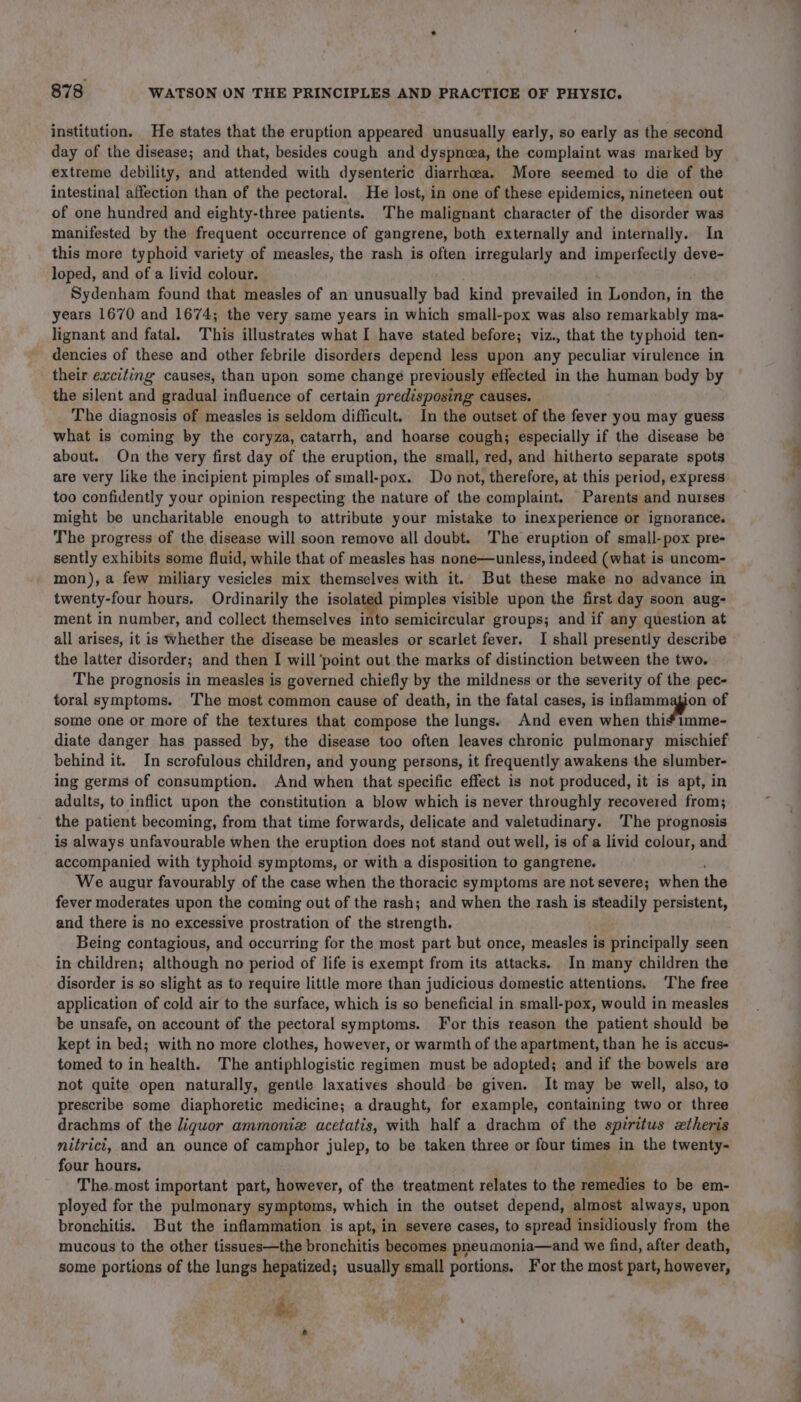 institution. He states that the eruption appeared unusually early, so early as the second day of the disease; and that, besides cough and dyspnoea, the complaint was marked by extreme debility, and attended with dysenteric diarrhoea. More seemed to die of the intestinal affection than of the pectoral. He lost, in one of these epidemics, nineteen out of one hundred and eighty-three patients. ‘The malignant character of the disorder was manifested by the frequent occurrence of gangrene, both externally and internally. In this more typhoid variety of measles, the rash is often irregularly and imperfectly deve- loped, and of a livid colour. Sydenham found that measles of an unusually bad kind prevailed in London, in the years 1670 and 1674; the very same years in which small-pox was also remarkably ma- lignant and fatal. This illustrates what I have stated before; viz., that the typhoid ten- dencies of these and other febrile disorders depend less upon any peculiar virulence in their exciting causes, than upon some change previously effected in the human body by the silent and gradual influence of certain predisposing causes. The diagnosis of measles is seldom difficult. In the outset of the fever you may guess what is coming by the coryza, catarrh, and hoarse cough; especially if the disease be about. On the very first day of the eruption, the small, red, and hitherto separate spots are very like the incipient pimples of small-pox. Do not, therefore, at this period, express too confidently your opinion respecting the nature of the complaint. Parents and nurses might be uncharitable enough to attribute your mistake to inexperience or ignorance. The progress of the disease will soon remove all doubt. The eruption of small-pox pre- sently exhibits some fluid, while that of measles has none—unless, indeed (what is uncom- mon), a few miliary vesicles mix themselves with it. But these make no advance in twenty- -four hours. Ordinarily the isolated pimples visible upon the first day soon aug- ment in number, and collect themselves into semicircular groups; and if any question at all arises, it is Whether the disease be measles or scarlet fever. I shall presently describe the latter disorder; and then I will ‘point out the marks of distinction between the two. The prognosis in measles is governed chiefly by the mildness or the severity of the pec- toral symptoms. The most common cause of death, in the fatal cases, is inflammagion of some one or more of the textures that compose the lungs. And even when thi*imme- diate danger has passed by, the disease too often leaves chronic pulmonary mischief behind it. In scrofulous children, and young persons, it frequently awakens the slumber- ing germs of consumption. And when that specific effect is not produced, it is apt, in adults, to inflict upon the constitution a blow which is never throughly recovered from; the patient becoming, from that time forwards, delicate and valetudinary. The prognosis is always unfavourable when the eruption does not stand out well, is of a livid colour, and accompanied with typhoid symptoms, or with a disposition to gangrene. We augur favourably of the case when the thoracic symptoms are not severe; when the fever moderates upon the coming out of the rash; and when the rash is steadily persistent, and there is no excessive prostration of the strength. Being contagious, and occurring for the most part but once, measles is principally seen in children; although no period of life is exempt from its attacks. In many children the disorder is so slight as to require little more than judicious domestic attentions. The free application of cold air to the surface, which is so beneficial in small-pox, would in measles be unsafe, on account of the pectoral symptoms. For this reason the patient should be kept in bed; with no more clothes, however, or warmth of the apartment, than he is accus- tomed to in health. The antiphlogistic regimen must be adopted; and if the bowels are not quite open naturally, gentle laxatives should be given. It may be well, also, to prescribe some diaphoretic medicine; a draught, for example, containing two or three drachms of the liguor ammoniz acetatis, with half a drachm of the spiritus xtheris nitricit, and an ounce of camphor julep, to be taken three or four times in the twenty- four hours. | The.most important part, however, of the treatment relates to the remedies to be em- ployed for the pulmonary symptoms, which in the outset depend, almost always, upon bronchitis. But the inflammation is apt, in severe cases, to spread insidiously from the mucous to the other tissues—the bronchitis becomes pneumonia—and we find, after death, some portions of the lungs hepatized; usually small portions. For the most part, however, he e ¢ —_ =